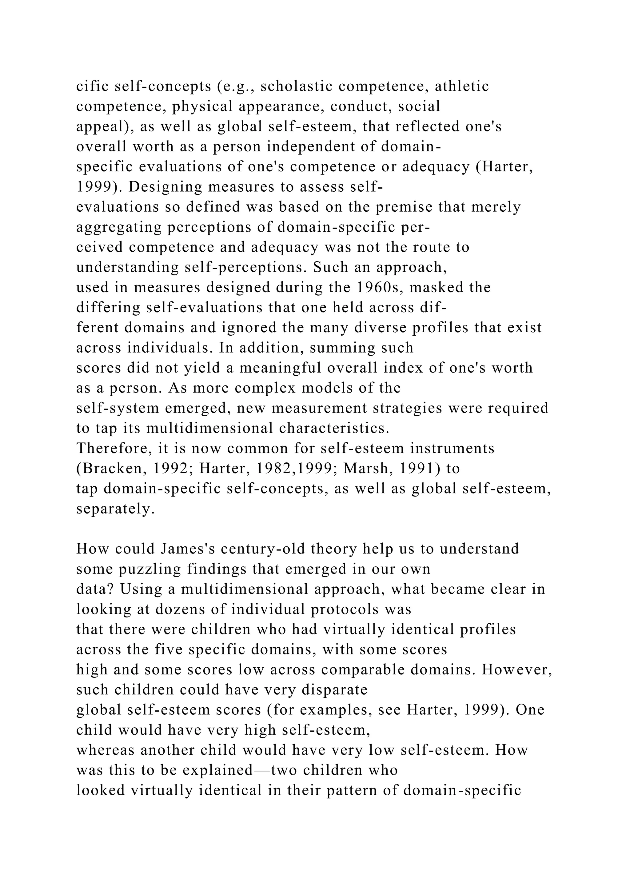 cific self-concepts (e.g., scholastic competence, athletic
competence, physical appearance, conduct, social
appeal), as well as global self-esteem, that reflected one's
overall worth as a person independent of domain-
specific evaluations of one's competence or adequacy (Harter,
1999). Designing measures to assess self-
evaluations so defined was based on the premise that merely
aggregating perceptions of domain-specific per-
ceived competence and adequacy was not the route to
understanding self-perceptions. Such an approach,
used in measures designed during the 1960s, masked the
differing self-evaluations that one held across dif-
ferent domains and ignored the many diverse profiles that exist
across individuals. In addition, summing such
scores did not yield a meaningful overall index of one's worth
as a person. As more complex models of the
self-system emerged, new measurement strategies were required
to tap its multidimensional characteristics.
Therefore, it is now common for self-esteem instruments
(Bracken, 1992; Harter, 1982,1999; Marsh, 1991) to
tap domain-specific self-concepts, as well as global self-esteem,
separately.
How could James's century-old theory help us to understand
some puzzling findings that emerged in our own
data? Using a multidimensional approach, what became clear in
looking at dozens of individual protocols was
that there were children who had virtually identical profiles
across the five specific domains, with some scores
high and some scores low across comparable domains. However,
such children could have very disparate
global self-esteem scores (for examples, see Harter, 1999). One
child would have very high self-esteem,
whereas another child would have very low self-esteem. How
was this to be explained—two children who
looked virtually identical in their pattern of domain-specific
 