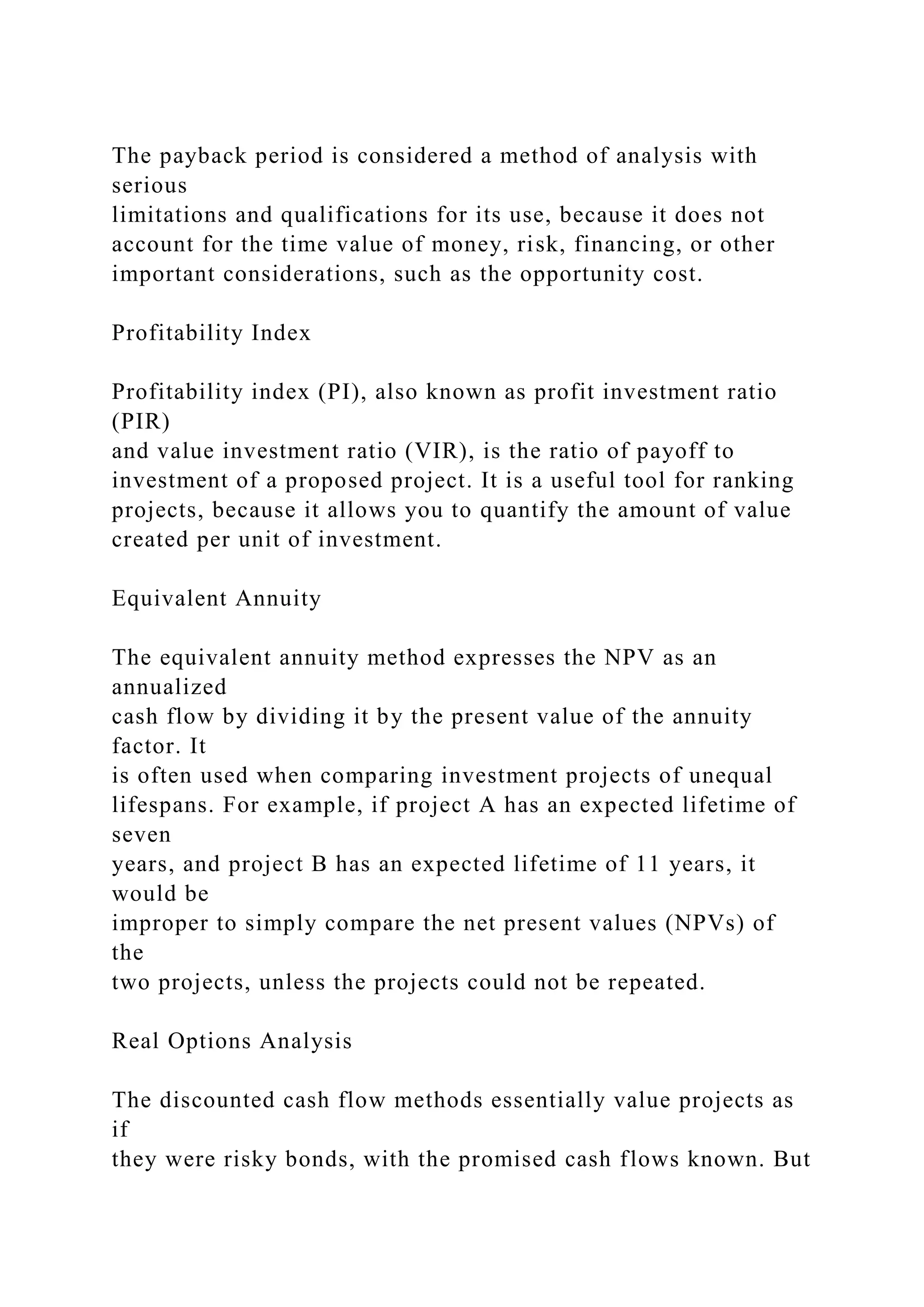 The payback period is considered a method of analysis with
serious
limitations and qualifications for its use, because it does not
account for the time value of money, risk, financing, or other
important considerations, such as the opportunity cost.
Profitability Index
Profitability index (PI), also known as profit investment ratio
(PIR)
and value investment ratio (VIR), is the ratio of payoff to
investment of a proposed project. It is a useful tool for ranking
projects, because it allows you to quantify the amount of value
created per unit of investment.
Equivalent Annuity
The equivalent annuity method expresses the NPV as an
annualized
cash flow by dividing it by the present value of the annuity
factor. It
is often used when comparing investment projects of unequal
lifespans. For example, if project A has an expected lifetime of
seven
years, and project B has an expected lifetime of 11 years, it
would be
improper to simply compare the net present values (NPVs) of
the
two projects, unless the projects could not be repeated.
Real Options Analysis
The discounted cash flow methods essentially value projects as
if
they were risky bonds, with the promised cash flows known. But
 