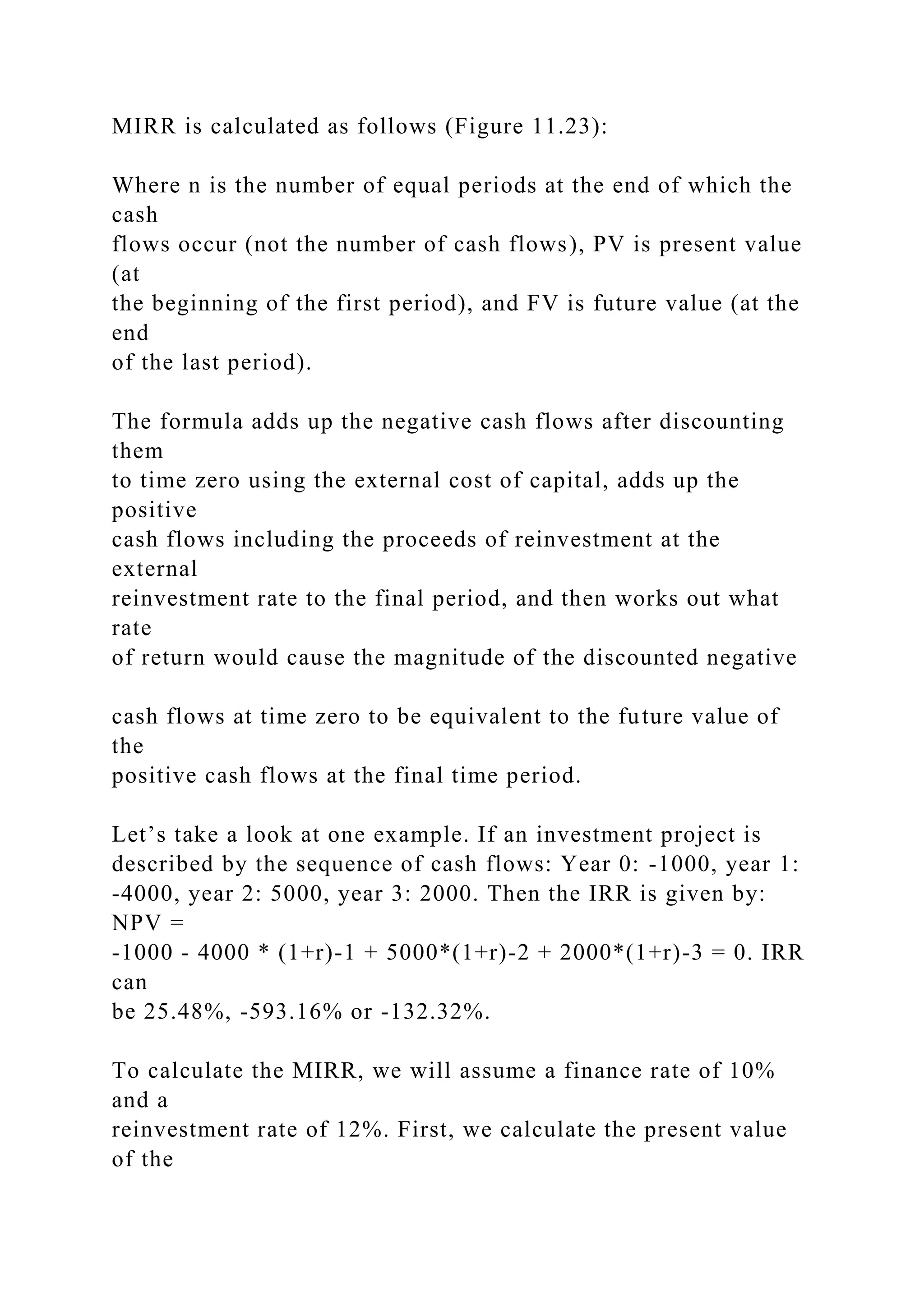 MIRR is calculated as follows (Figure 11.23):
Where n is the number of equal periods at the end of which the
cash
flows occur (not the number of cash flows), PV is present value
(at
the beginning of the first period), and FV is future value (at the
end
of the last period).
The formula adds up the negative cash flows after discounting
them
to time zero using the external cost of capital, adds up the
positive
cash flows including the proceeds of reinvestment at the
external
reinvestment rate to the final period, and then works out what
rate
of return would cause the magnitude of the discounted negative
cash flows at time zero to be equivalent to the future value of
the
positive cash flows at the final time period.
Let’s take a look at one example. If an investment project is
described by the sequence of cash flows: Year 0: -1000, year 1:
-4000, year 2: 5000, year 3: 2000. Then the IRR is given by:
NPV =
-1000 - 4000 * (1+r)-1 + 5000*(1+r)-2 + 2000*(1+r)-3 = 0. IRR
can
be 25.48%, -593.16% or -132.32%.
To calculate the MIRR, we will assume a finance rate of 10%
and a
reinvestment rate of 12%. First, we calculate the present value
of the
 