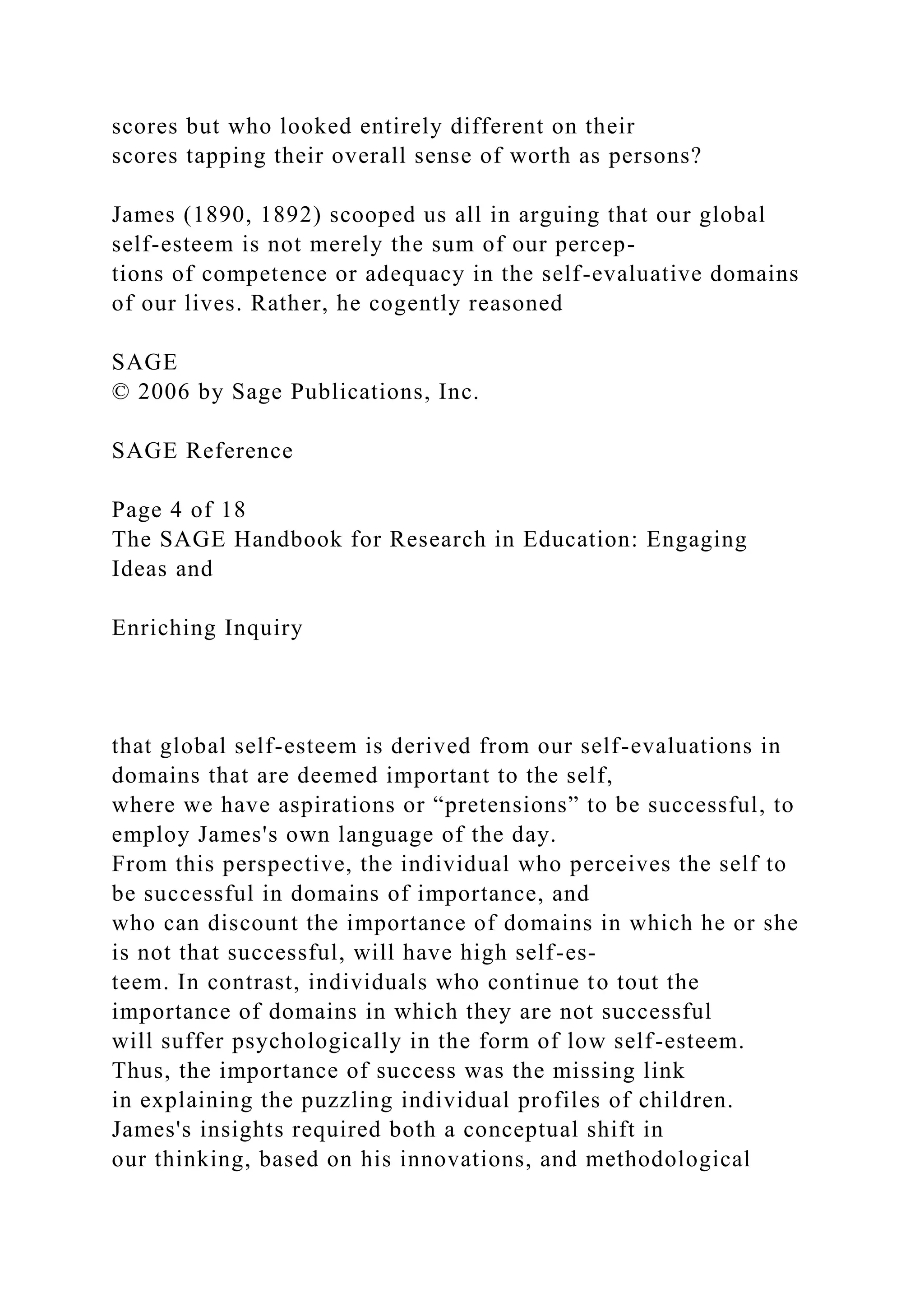 scores but who looked entirely different on their
scores tapping their overall sense of worth as persons?
James (1890, 1892) scooped us all in arguing that our global
self-esteem is not merely the sum of our percep-
tions of competence or adequacy in the self-evaluative domains
of our lives. Rather, he cogently reasoned
SAGE
© 2006 by Sage Publications, Inc.
SAGE Reference
Page 4 of 18
The SAGE Handbook for Research in Education: Engaging
Ideas and
Enriching Inquiry
that global self-esteem is derived from our self-evaluations in
domains that are deemed important to the self,
where we have aspirations or “pretensions” to be successful, to
employ James's own language of the day.
From this perspective, the individual who perceives the self to
be successful in domains of importance, and
who can discount the importance of domains in which he or she
is not that successful, will have high self-es-
teem. In contrast, individuals who continue to tout the
importance of domains in which they are not successful
will suffer psychologically in the form of low self-esteem.
Thus, the importance of success was the missing link
in explaining the puzzling individual profiles of children.
James's insights required both a conceptual shift in
our thinking, based on his innovations, and methodological
 
