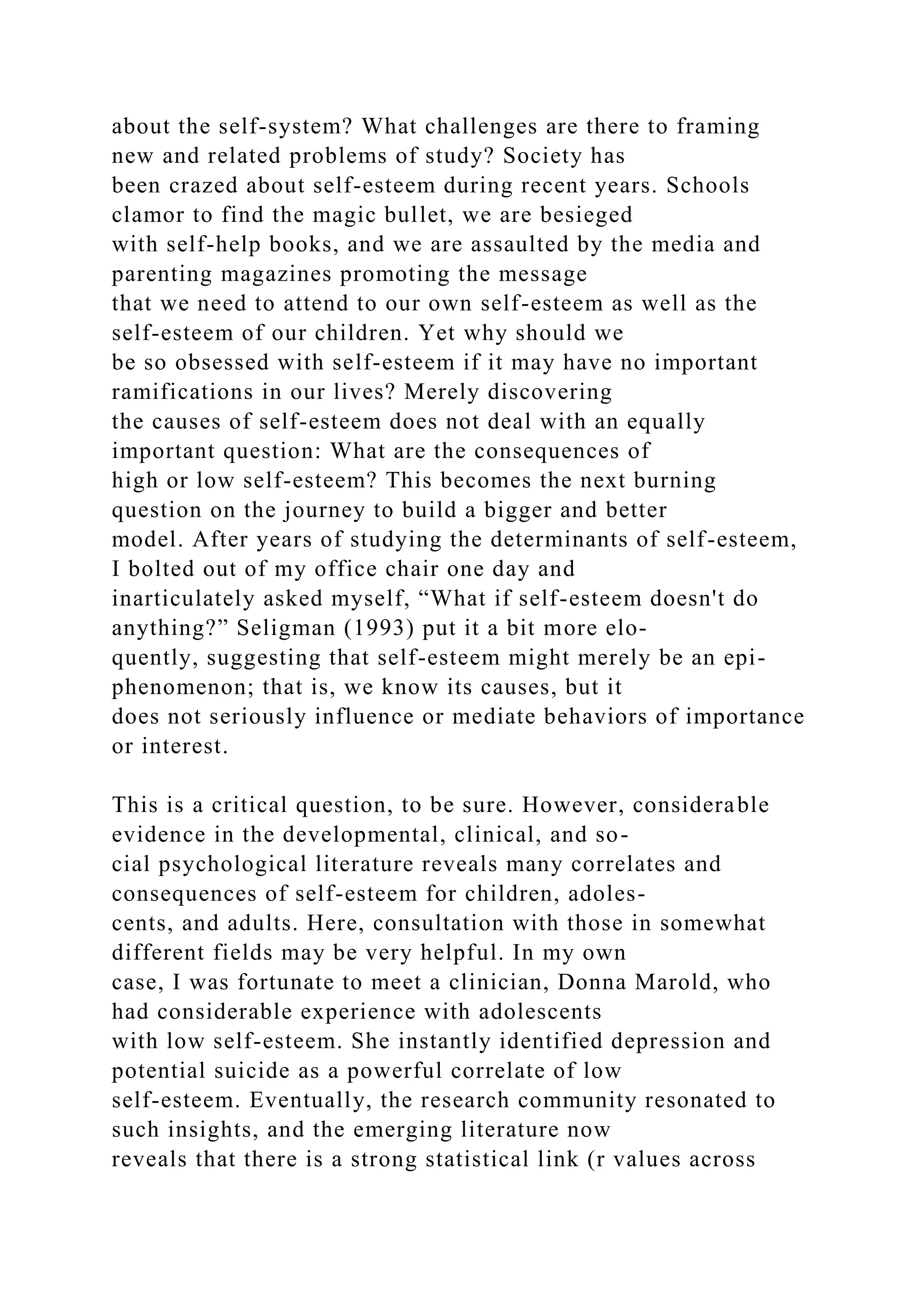 about the self-system? What challenges are there to framing
new and related problems of study? Society has
been crazed about self-esteem during recent years. Schools
clamor to find the magic bullet, we are besieged
with self-help books, and we are assaulted by the media and
parenting magazines promoting the message
that we need to attend to our own self-esteem as well as the
self-esteem of our children. Yet why should we
be so obsessed with self-esteem if it may have no important
ramifications in our lives? Merely discovering
the causes of self-esteem does not deal with an equally
important question: What are the consequences of
high or low self-esteem? This becomes the next burning
question on the journey to build a bigger and better
model. After years of studying the determinants of self-esteem,
I bolted out of my office chair one day and
inarticulately asked myself, “What if self-esteem doesn't do
anything?” Seligman (1993) put it a bit more elo-
quently, suggesting that self-esteem might merely be an epi-
phenomenon; that is, we know its causes, but it
does not seriously influence or mediate behaviors of importance
or interest.
This is a critical question, to be sure. However, considerable
evidence in the developmental, clinical, and so-
cial psychological literature reveals many correlates and
consequences of self-esteem for children, adoles-
cents, and adults. Here, consultation with those in somewhat
different fields may be very helpful. In my own
case, I was fortunate to meet a clinician, Donna Marold, who
had considerable experience with adolescents
with low self-esteem. She instantly identified depression and
potential suicide as a powerful correlate of low
self-esteem. Eventually, the research community resonated to
such insights, and the emerging literature now
reveals that there is a strong statistical link (r values across
 