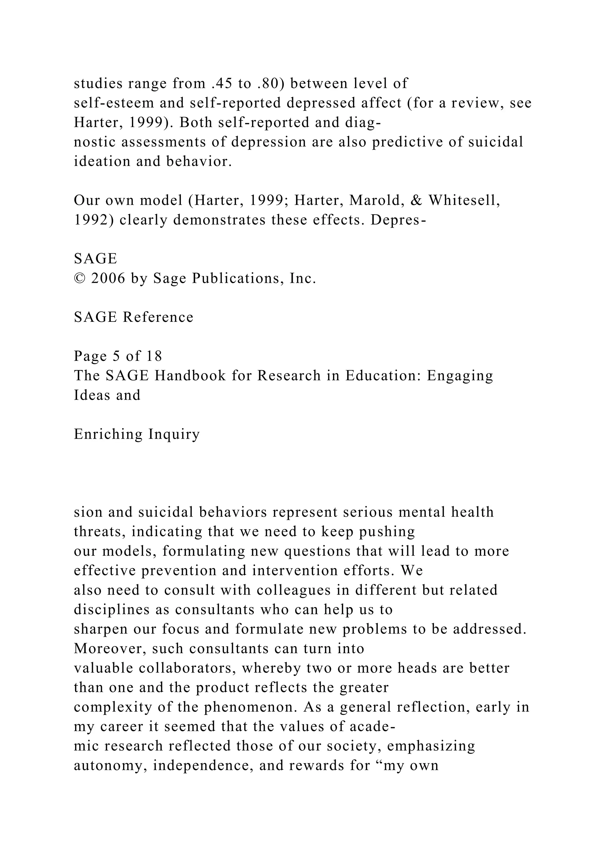 studies range from .45 to .80) between level of
self-esteem and self-reported depressed affect (for a review, see
Harter, 1999). Both self-reported and diag-
nostic assessments of depression are also predictive of suicidal
ideation and behavior.
Our own model (Harter, 1999; Harter, Marold, & Whitesell,
1992) clearly demonstrates these effects. Depres-
SAGE
© 2006 by Sage Publications, Inc.
SAGE Reference
Page 5 of 18
The SAGE Handbook for Research in Education: Engaging
Ideas and
Enriching Inquiry
sion and suicidal behaviors represent serious mental health
threats, indicating that we need to keep pushing
our models, formulating new questions that will lead to more
effective prevention and intervention efforts. We
also need to consult with colleagues in different but related
disciplines as consultants who can help us to
sharpen our focus and formulate new problems to be addressed.
Moreover, such consultants can turn into
valuable collaborators, whereby two or more heads are better
than one and the product reflects the greater
complexity of the phenomenon. As a general reflection, early in
my career it seemed that the values of acade-
mic research reflected those of our society, emphasizing
autonomy, independence, and rewards for “my own
 