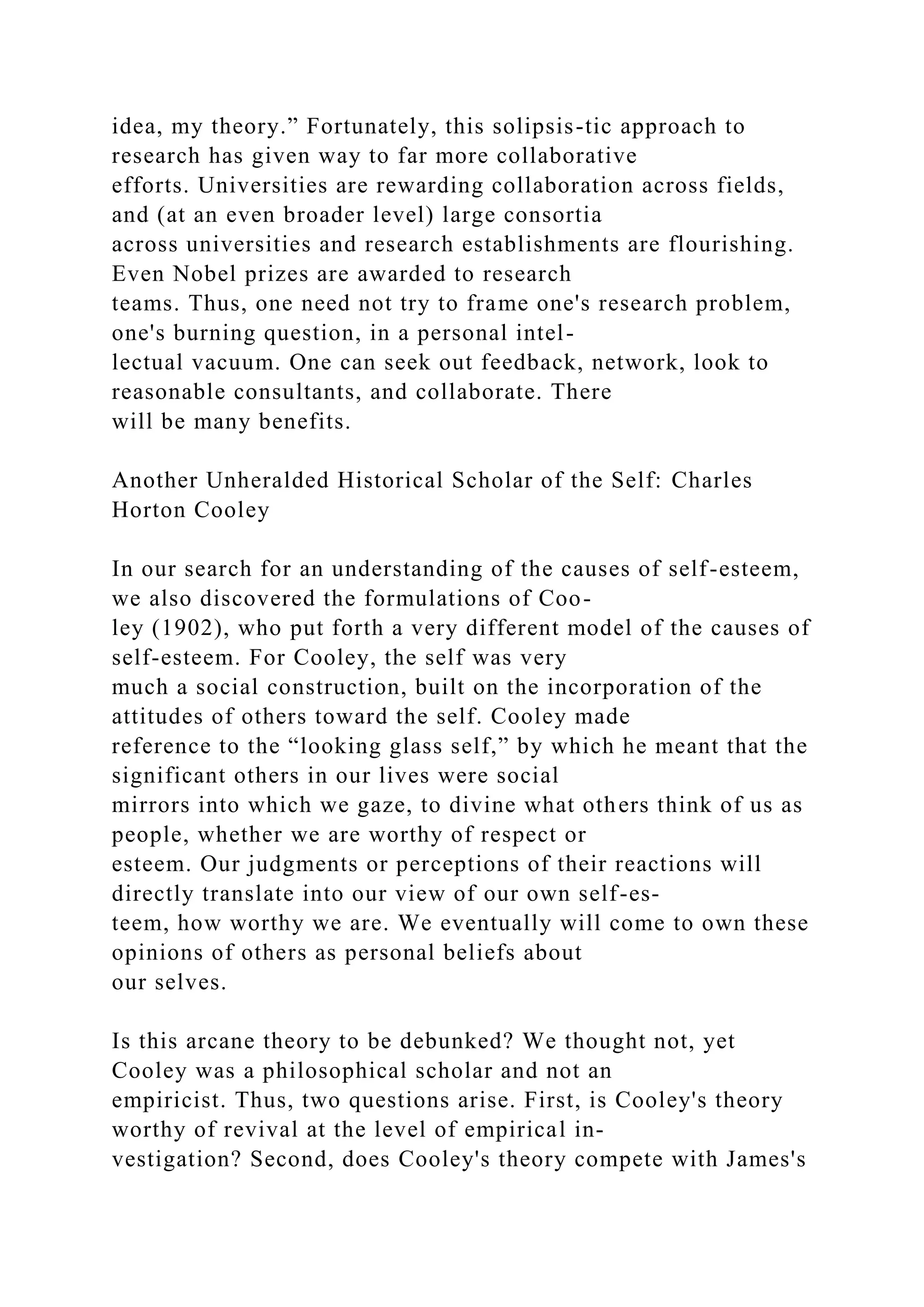 idea, my theory.” Fortunately, this solipsis-tic approach to
research has given way to far more collaborative
efforts. Universities are rewarding collaboration across fields,
and (at an even broader level) large consortia
across universities and research establishments are flourishing.
Even Nobel prizes are awarded to research
teams. Thus, one need not try to frame one's research problem,
one's burning question, in a personal intel-
lectual vacuum. One can seek out feedback, network, look to
reasonable consultants, and collaborate. There
will be many benefits.
Another Unheralded Historical Scholar of the Self: Charles
Horton Cooley
In our search for an understanding of the causes of self-esteem,
we also discovered the formulations of Coo-
ley (1902), who put forth a very different model of the causes of
self-esteem. For Cooley, the self was very
much a social construction, built on the incorporation of the
attitudes of others toward the self. Cooley made
reference to the “looking glass self,” by which he meant that the
significant others in our lives were social
mirrors into which we gaze, to divine what others think of us as
people, whether we are worthy of respect or
esteem. Our judgments or perceptions of their reactions will
directly translate into our view of our own self-es-
teem, how worthy we are. We eventually will come to own these
opinions of others as personal beliefs about
our selves.
Is this arcane theory to be debunked? We thought not, yet
Cooley was a philosophical scholar and not an
empiricist. Thus, two questions arise. First, is Cooley's theory
worthy of revival at the level of empirical in-
vestigation? Second, does Cooley's theory compete with James's
 