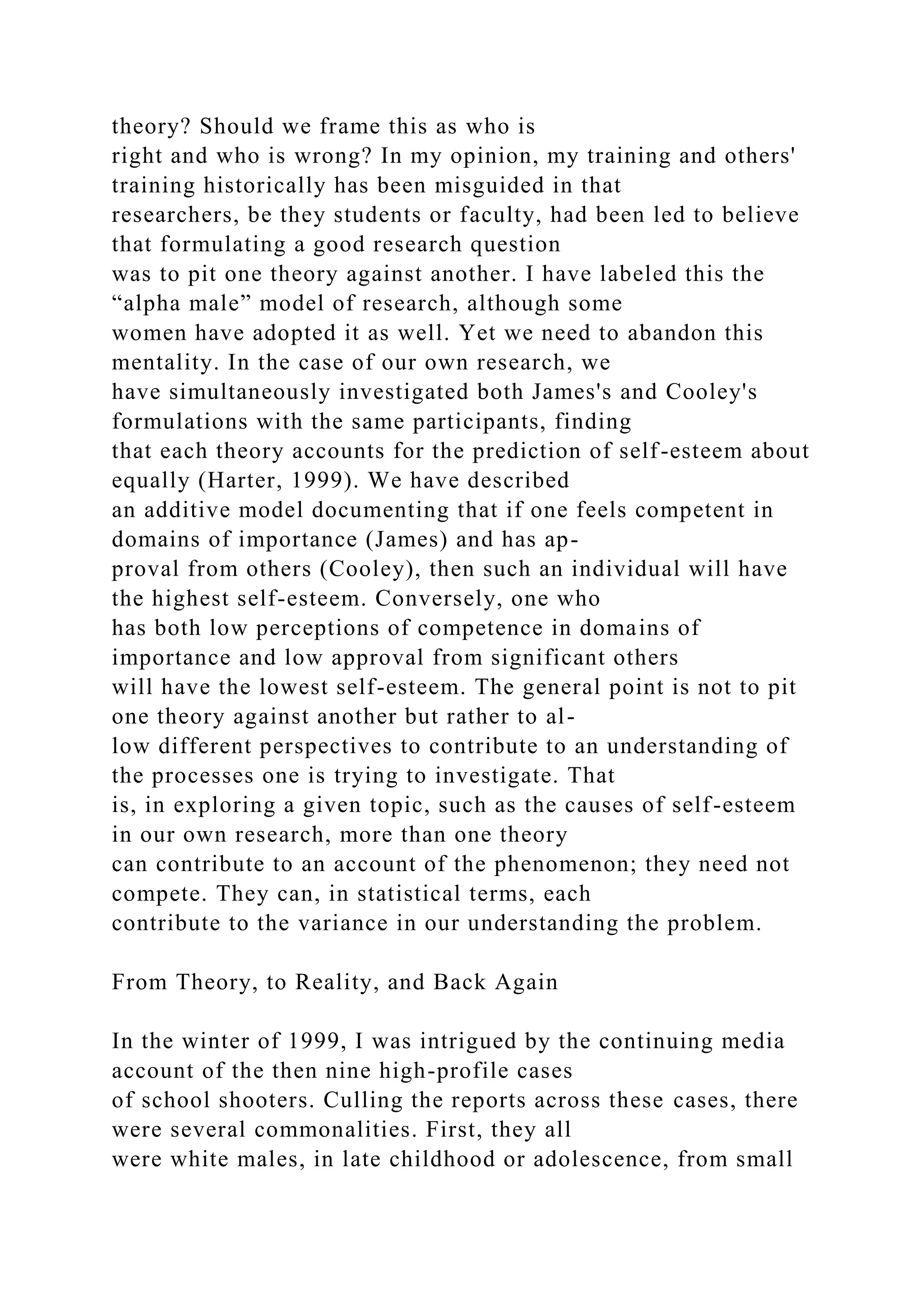 theory? Should we frame this as who is
right and who is wrong? In my opinion, my training and others'
training historically has been misguided in that
researchers, be they students or faculty, had been led to believe
that formulating a good research question
was to pit one theory against another. I have labeled this the
“alpha male” model of research, although some
women have adopted it as well. Yet we need to abandon this
mentality. In the case of our own research, we
have simultaneously investigated both James's and Cooley's
formulations with the same participants, finding
that each theory accounts for the prediction of self-esteem about
equally (Harter, 1999). We have described
an additive model documenting that if one feels competent in
domains of importance (James) and has ap-
proval from others (Cooley), then such an individual will have
the highest self-esteem. Conversely, one who
has both low perceptions of competence in domains of
importance and low approval from significant others
will have the lowest self-esteem. The general point is not to pit
one theory against another but rather to al-
low different perspectives to contribute to an understanding of
the processes one is trying to investigate. That
is, in exploring a given topic, such as the causes of self-esteem
in our own research, more than one theory
can contribute to an account of the phenomenon; they need not
compete. They can, in statistical terms, each
contribute to the variance in our understanding the problem.
From Theory, to Reality, and Back Again
In the winter of 1999, I was intrigued by the continuing media
account of the then nine high-profile cases
of school shooters. Culling the reports across these cases, there
were several commonalities. First, they all
were white males, in late childhood or adolescence, from small
 