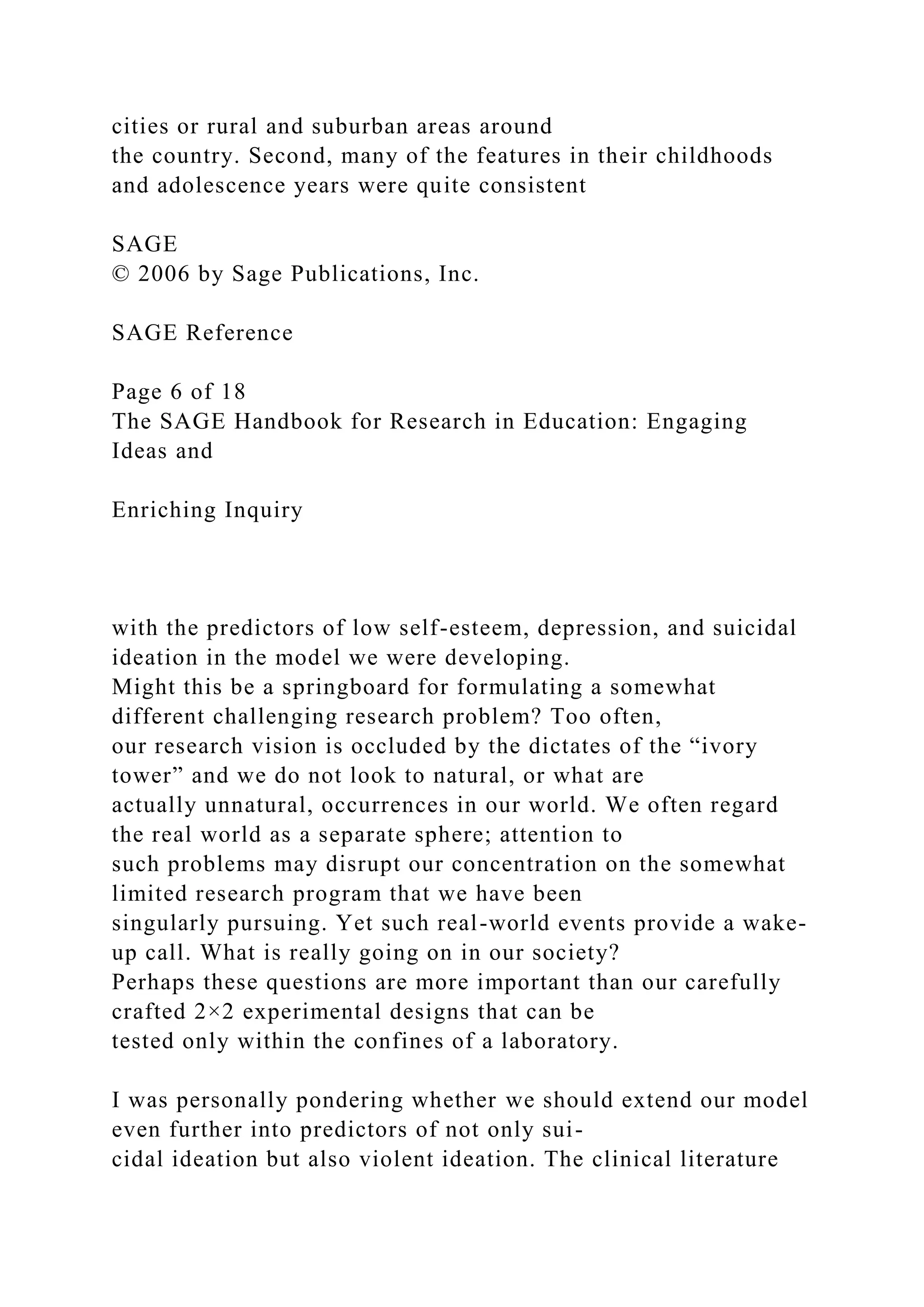 cities or rural and suburban areas around
the country. Second, many of the features in their childhoods
and adolescence years were quite consistent
SAGE
© 2006 by Sage Publications, Inc.
SAGE Reference
Page 6 of 18
The SAGE Handbook for Research in Education: Engaging
Ideas and
Enriching Inquiry
with the predictors of low self-esteem, depression, and suicidal
ideation in the model we were developing.
Might this be a springboard for formulating a somewhat
different challenging research problem? Too often,
our research vision is occluded by the dictates of the “ivory
tower” and we do not look to natural, or what are
actually unnatural, occurrences in our world. We often regard
the real world as a separate sphere; attention to
such problems may disrupt our concentration on the somewhat
limited research program that we have been
singularly pursuing. Yet such real-world events provide a wake-
up call. What is really going on in our society?
Perhaps these questions are more important than our carefully
crafted 2×2 experimental designs that can be
tested only within the confines of a laboratory.
I was personally pondering whether we should extend our model
even further into predictors of not only sui-
cidal ideation but also violent ideation. The clinical literature
 