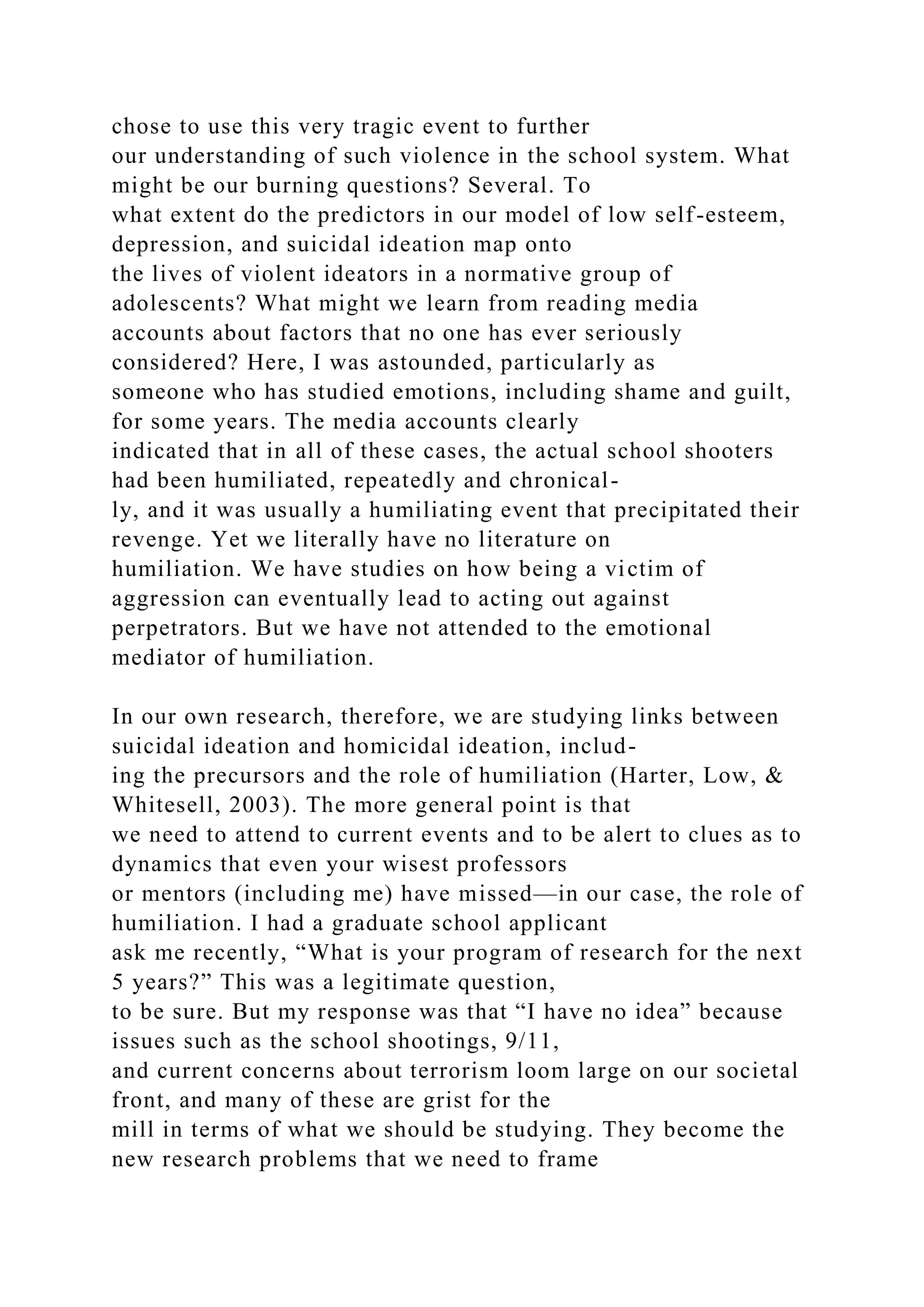 chose to use this very tragic event to further
our understanding of such violence in the school system. What
might be our burning questions? Several. To
what extent do the predictors in our model of low self-esteem,
depression, and suicidal ideation map onto
the lives of violent ideators in a normative group of
adolescents? What might we learn from reading media
accounts about factors that no one has ever seriously
considered? Here, I was astounded, particularly as
someone who has studied emotions, including shame and guilt,
for some years. The media accounts clearly
indicated that in all of these cases, the actual school shooters
had been humiliated, repeatedly and chronical-
ly, and it was usually a humiliating event that precipitated their
revenge. Yet we literally have no literature on
humiliation. We have studies on how being a victim of
aggression can eventually lead to acting out against
perpetrators. But we have not attended to the emotional
mediator of humiliation.
In our own research, therefore, we are studying links between
suicidal ideation and homicidal ideation, includ-
ing the precursors and the role of humiliation (Harter, Low, &
Whitesell, 2003). The more general point is that
we need to attend to current events and to be alert to clues as to
dynamics that even your wisest professors
or mentors (including me) have missed—in our case, the role of
humiliation. I had a graduate school applicant
ask me recently, “What is your program of research for the next
5 years?” This was a legitimate question,
to be sure. But my response was that “I have no idea” because
issues such as the school shootings, 9/11,
and current concerns about terrorism loom large on our societal
front, and many of these are grist for the
mill in terms of what we should be studying. They become the
new research problems that we need to frame
 