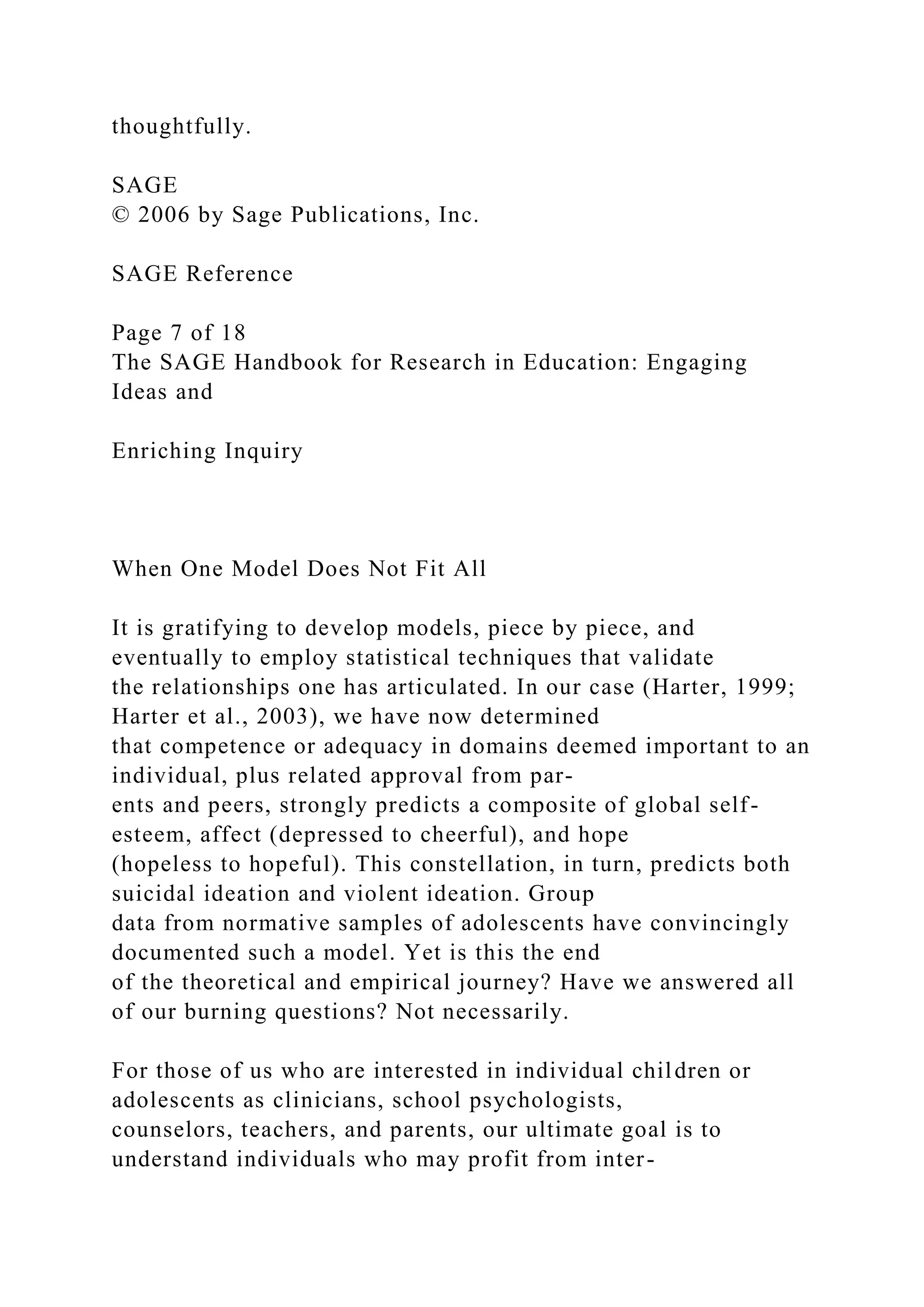 thoughtfully.
SAGE
© 2006 by Sage Publications, Inc.
SAGE Reference
Page 7 of 18
The SAGE Handbook for Research in Education: Engaging
Ideas and
Enriching Inquiry
When One Model Does Not Fit All
It is gratifying to develop models, piece by piece, and
eventually to employ statistical techniques that validate
the relationships one has articulated. In our case (Harter, 1999;
Harter et al., 2003), we have now determined
that competence or adequacy in domains deemed important to an
individual, plus related approval from par-
ents and peers, strongly predicts a composite of global self-
esteem, affect (depressed to cheerful), and hope
(hopeless to hopeful). This constellation, in turn, predicts both
suicidal ideation and violent ideation. Group
data from normative samples of adolescents have convincingly
documented such a model. Yet is this the end
of the theoretical and empirical journey? Have we answered all
of our burning questions? Not necessarily.
For those of us who are interested in individual children or
adolescents as clinicians, school psychologists,
counselors, teachers, and parents, our ultimate goal is to
understand individuals who may profit from inter-
 