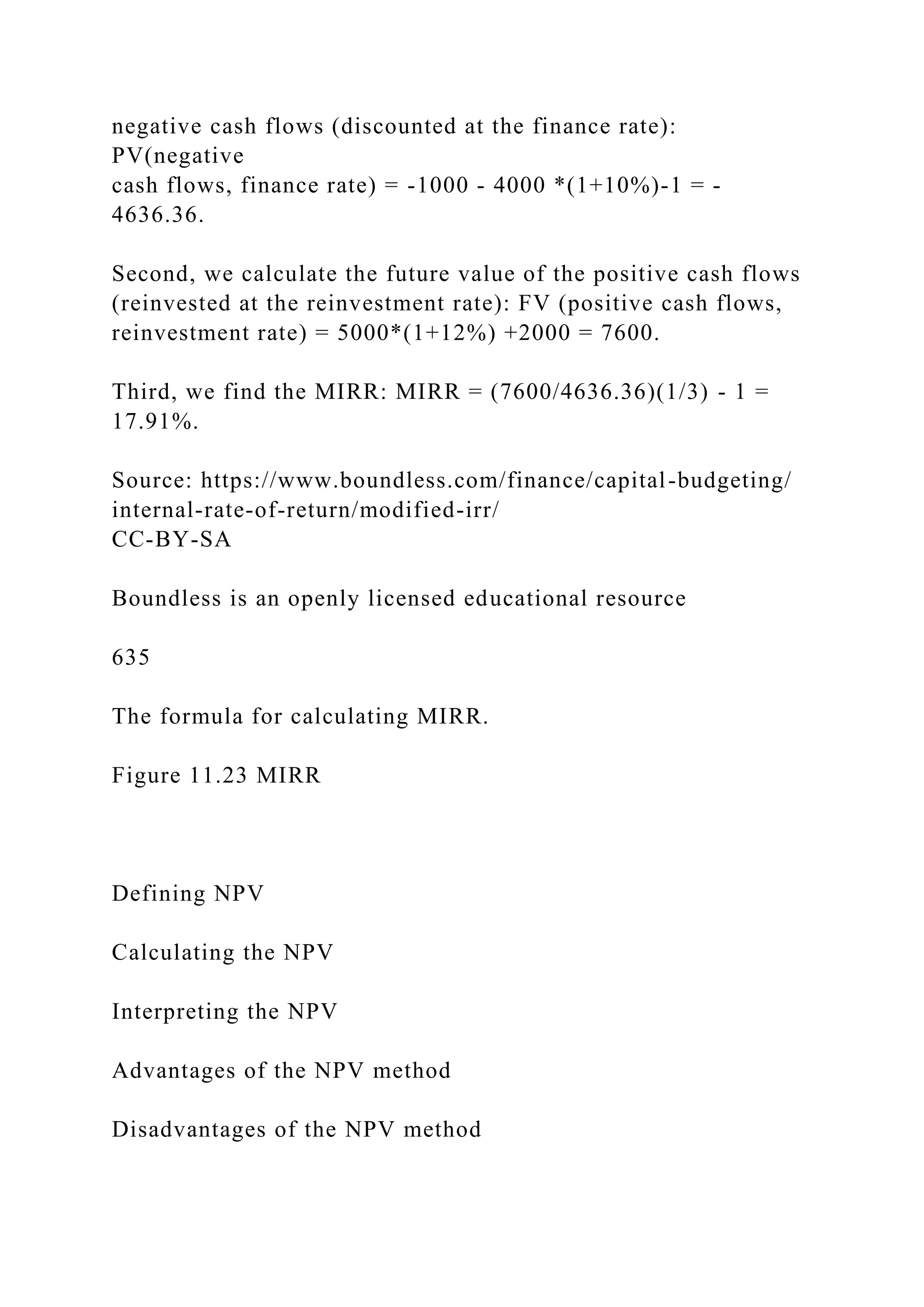 negative cash flows (discounted at the finance rate):
PV(negative
cash flows, finance rate) = -1000 - 4000 *(1+10%)-1 = -
4636.36.
Second, we calculate the future value of the positive cash flows
(reinvested at the reinvestment rate): FV (positive cash flows,
reinvestment rate) = 5000*(1+12%) +2000 = 7600.
Third, we find the MIRR: MIRR = (7600/4636.36)(1/3) - 1 =
17.91%.
Source: https://www.boundless.com/finance/capital-budgeting/
internal-rate-of-return/modified-irr/
CC-BY-SA
Boundless is an openly licensed educational resource
635
The formula for calculating MIRR.
Figure 11.23 MIRR
Defining NPV
Calculating the NPV
Interpreting the NPV
Advantages of the NPV method
Disadvantages of the NPV method
 