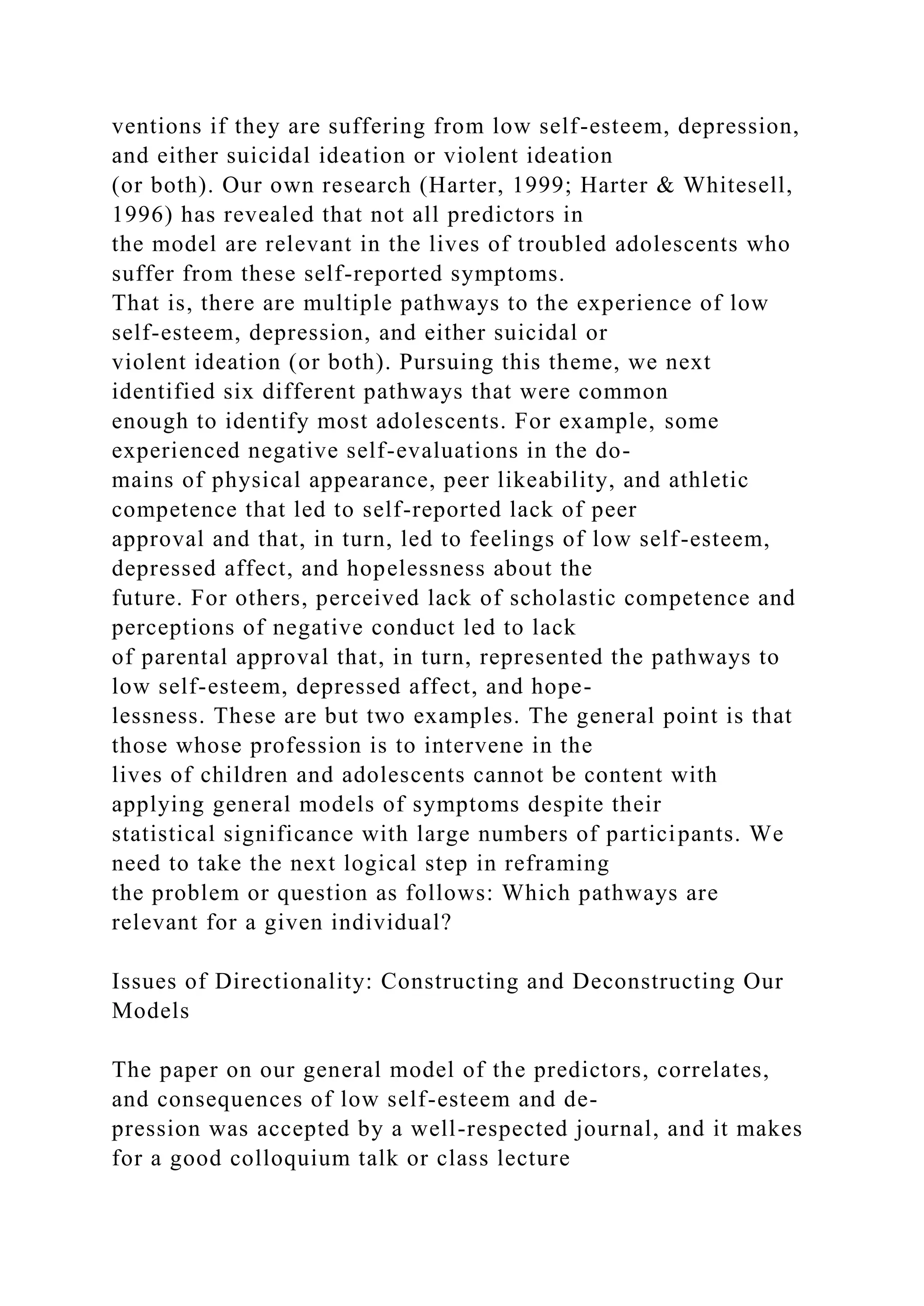 ventions if they are suffering from low self-esteem, depression,
and either suicidal ideation or violent ideation
(or both). Our own research (Harter, 1999; Harter & Whitesell,
1996) has revealed that not all predictors in
the model are relevant in the lives of troubled adolescents who
suffer from these self-reported symptoms.
That is, there are multiple pathways to the experience of low
self-esteem, depression, and either suicidal or
violent ideation (or both). Pursuing this theme, we next
identified six different pathways that were common
enough to identify most adolescents. For example, some
experienced negative self-evaluations in the do-
mains of physical appearance, peer likeability, and athletic
competence that led to self-reported lack of peer
approval and that, in turn, led to feelings of low self-esteem,
depressed affect, and hopelessness about the
future. For others, perceived lack of scholastic competence and
perceptions of negative conduct led to lack
of parental approval that, in turn, represented the pathways to
low self-esteem, depressed affect, and hope-
lessness. These are but two examples. The general point is that
those whose profession is to intervene in the
lives of children and adolescents cannot be content with
applying general models of symptoms despite their
statistical significance with large numbers of participants. We
need to take the next logical step in reframing
the problem or question as follows: Which pathways are
relevant for a given individual?
Issues of Directionality: Constructing and Deconstructing Our
Models
The paper on our general model of the predictors, correlates,
and consequences of low self-esteem and de-
pression was accepted by a well-respected journal, and it makes
for a good colloquium talk or class lecture
 