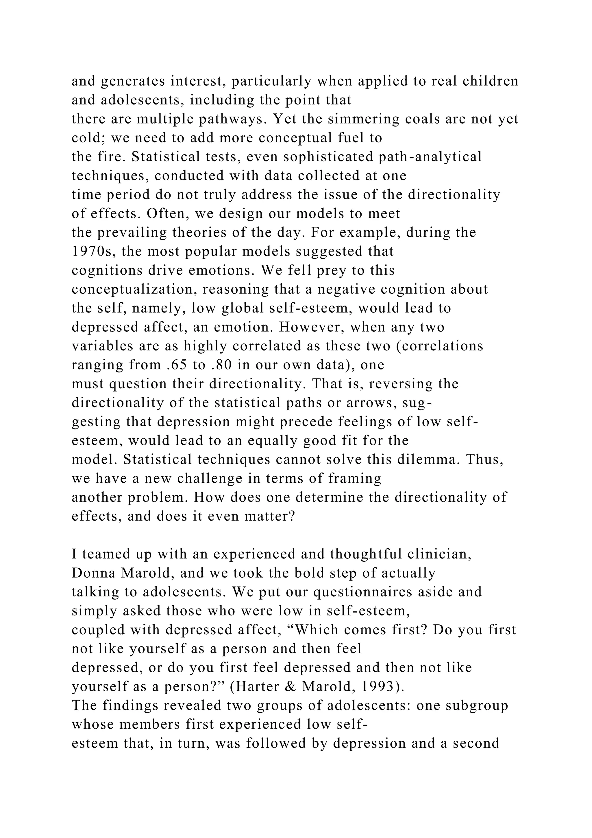 and generates interest, particularly when applied to real children
and adolescents, including the point that
there are multiple pathways. Yet the simmering coals are not yet
cold; we need to add more conceptual fuel to
the fire. Statistical tests, even sophisticated path-analytical
techniques, conducted with data collected at one
time period do not truly address the issue of the directionality
of effects. Often, we design our models to meet
the prevailing theories of the day. For example, during the
1970s, the most popular models suggested that
cognitions drive emotions. We fell prey to this
conceptualization, reasoning that a negative cognition about
the self, namely, low global self-esteem, would lead to
depressed affect, an emotion. However, when any two
variables are as highly correlated as these two (correlations
ranging from .65 to .80 in our own data), one
must question their directionality. That is, reversing the
directionality of the statistical paths or arrows, sug-
gesting that depression might precede feelings of low self-
esteem, would lead to an equally good fit for the
model. Statistical techniques cannot solve this dilemma. Thus,
we have a new challenge in terms of framing
another problem. How does one determine the directionality of
effects, and does it even matter?
I teamed up with an experienced and thoughtful clinician,
Donna Marold, and we took the bold step of actually
talking to adolescents. We put our questionnaires aside and
simply asked those who were low in self-esteem,
coupled with depressed affect, “Which comes first? Do you first
not like yourself as a person and then feel
depressed, or do you first feel depressed and then not like
yourself as a person?” (Harter & Marold, 1993).
The findings revealed two groups of adolescents: one subgroup
whose members first experienced low self-
esteem that, in turn, was followed by depression and a second
 