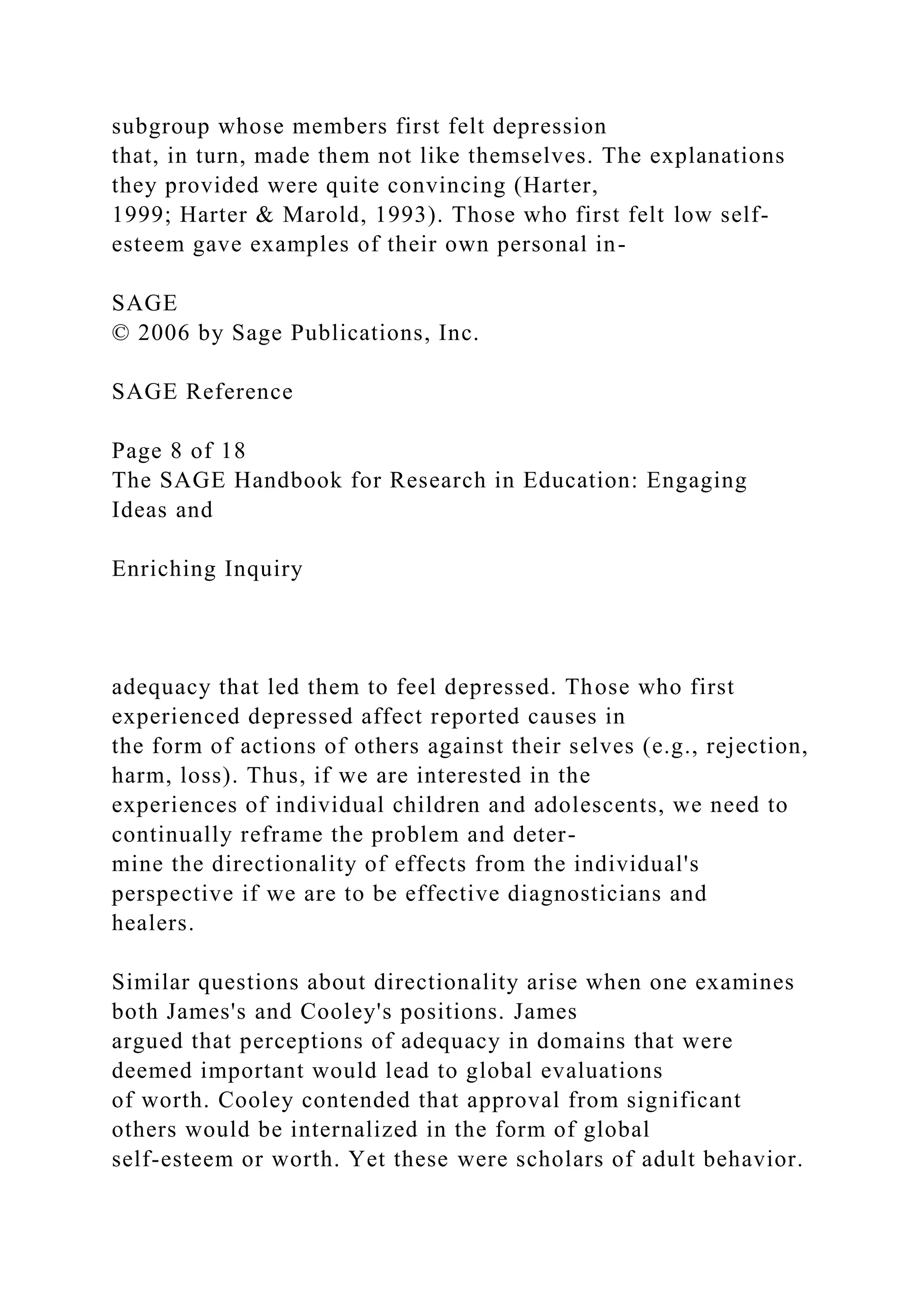 subgroup whose members first felt depression
that, in turn, made them not like themselves. The explanations
they provided were quite convincing (Harter,
1999; Harter & Marold, 1993). Those who first felt low self-
esteem gave examples of their own personal in-
SAGE
© 2006 by Sage Publications, Inc.
SAGE Reference
Page 8 of 18
The SAGE Handbook for Research in Education: Engaging
Ideas and
Enriching Inquiry
adequacy that led them to feel depressed. Those who first
experienced depressed affect reported causes in
the form of actions of others against their selves (e.g., rejection,
harm, loss). Thus, if we are interested in the
experiences of individual children and adolescents, we need to
continually reframe the problem and deter-
mine the directionality of effects from the individual's
perspective if we are to be effective diagnosticians and
healers.
Similar questions about directionality arise when one examines
both James's and Cooley's positions. James
argued that perceptions of adequacy in domains that were
deemed important would lead to global evaluations
of worth. Cooley contended that approval from significant
others would be internalized in the form of global
self-esteem or worth. Yet these were scholars of adult behavior.
 