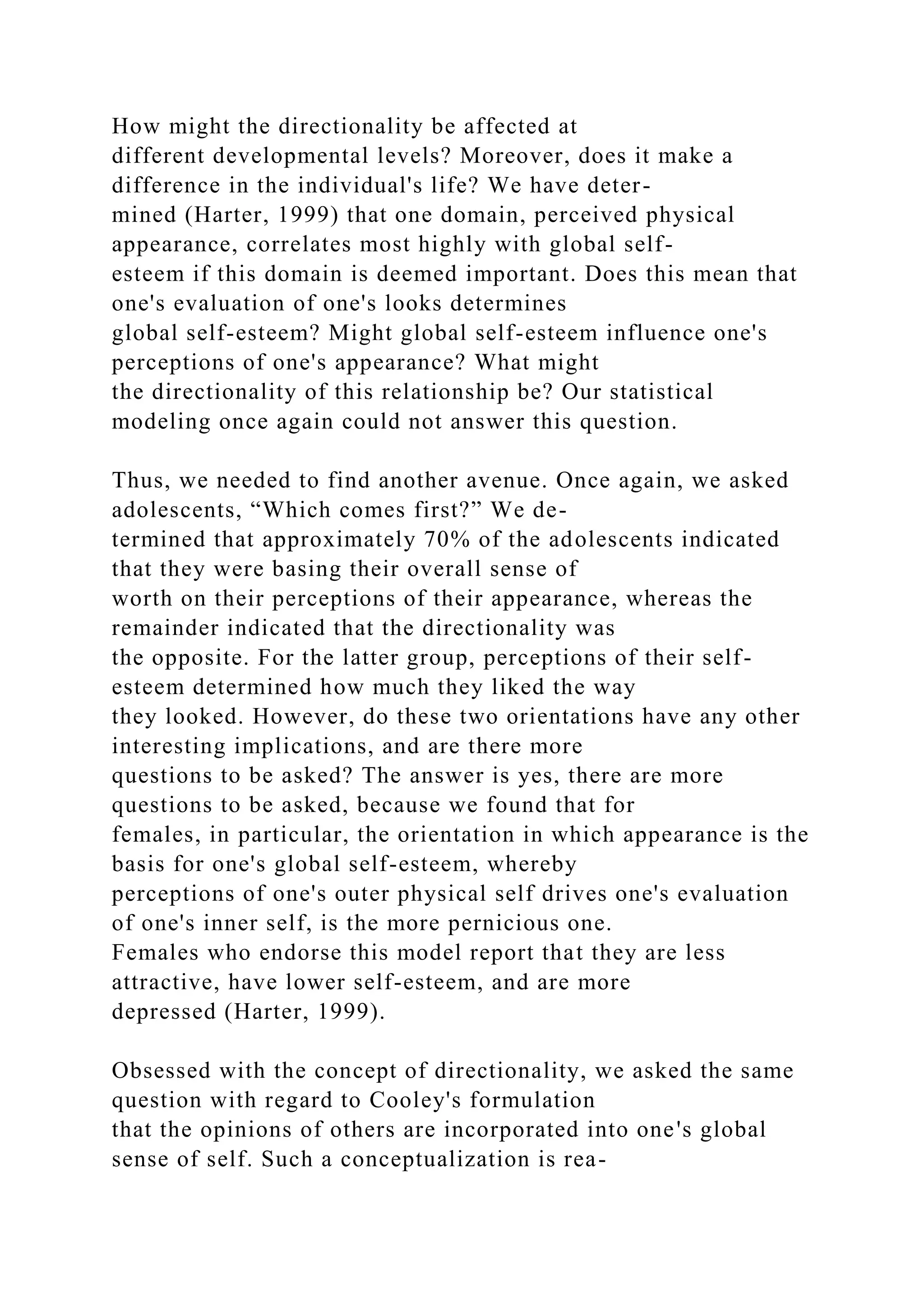 How might the directionality be affected at
different developmental levels? Moreover, does it make a
difference in the individual's life? We have deter-
mined (Harter, 1999) that one domain, perceived physical
appearance, correlates most highly with global self-
esteem if this domain is deemed important. Does this mean that
one's evaluation of one's looks determines
global self-esteem? Might global self-esteem influence one's
perceptions of one's appearance? What might
the directionality of this relationship be? Our statistical
modeling once again could not answer this question.
Thus, we needed to find another avenue. Once again, we asked
adolescents, “Which comes first?” We de-
termined that approximately 70% of the adolescents indicated
that they were basing their overall sense of
worth on their perceptions of their appearance, whereas the
remainder indicated that the directionality was
the opposite. For the latter group, perceptions of their self-
esteem determined how much they liked the way
they looked. However, do these two orientations have any other
interesting implications, and are there more
questions to be asked? The answer is yes, there are more
questions to be asked, because we found that for
females, in particular, the orientation in which appearance is the
basis for one's global self-esteem, whereby
perceptions of one's outer physical self drives one's evaluation
of one's inner self, is the more pernicious one.
Females who endorse this model report that they are less
attractive, have lower self-esteem, and are more
depressed (Harter, 1999).
Obsessed with the concept of directionality, we asked the same
question with regard to Cooley's formulation
that the opinions of others are incorporated into one's global
sense of self. Such a conceptualization is rea-
 