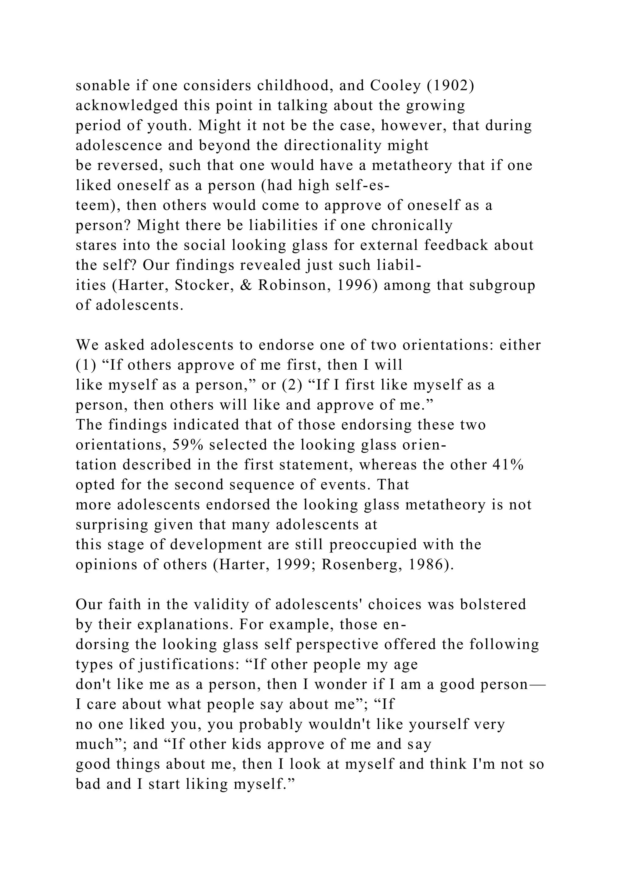 sonable if one considers childhood, and Cooley (1902)
acknowledged this point in talking about the growing
period of youth. Might it not be the case, however, that during
adolescence and beyond the directionality might
be reversed, such that one would have a metatheory that if one
liked oneself as a person (had high self-es-
teem), then others would come to approve of oneself as a
person? Might there be liabilities if one chronically
stares into the social looking glass for external feedback about
the self? Our findings revealed just such liabil-
ities (Harter, Stocker, & Robinson, 1996) among that subgroup
of adolescents.
We asked adolescents to endorse one of two orientations: either
(1) “If others approve of me first, then I will
like myself as a person,” or (2) “If I first like myself as a
person, then others will like and approve of me.”
The findings indicated that of those endorsing these two
orientations, 59% selected the looking glass orien-
tation described in the first statement, whereas the other 41%
opted for the second sequence of events. That
more adolescents endorsed the looking glass metatheory is not
surprising given that many adolescents at
this stage of development are still preoccupied with the
opinions of others (Harter, 1999; Rosenberg, 1986).
Our faith in the validity of adolescents' choices was bolstered
by their explanations. For example, those en-
dorsing the looking glass self perspective offered the following
types of justifications: “If other people my age
don't like me as a person, then I wonder if I am a good person—
I care about what people say about me”; “If
no one liked you, you probably wouldn't like yourself very
much”; and “If other kids approve of me and say
good things about me, then I look at myself and think I'm not so
bad and I start liking myself.”
 
