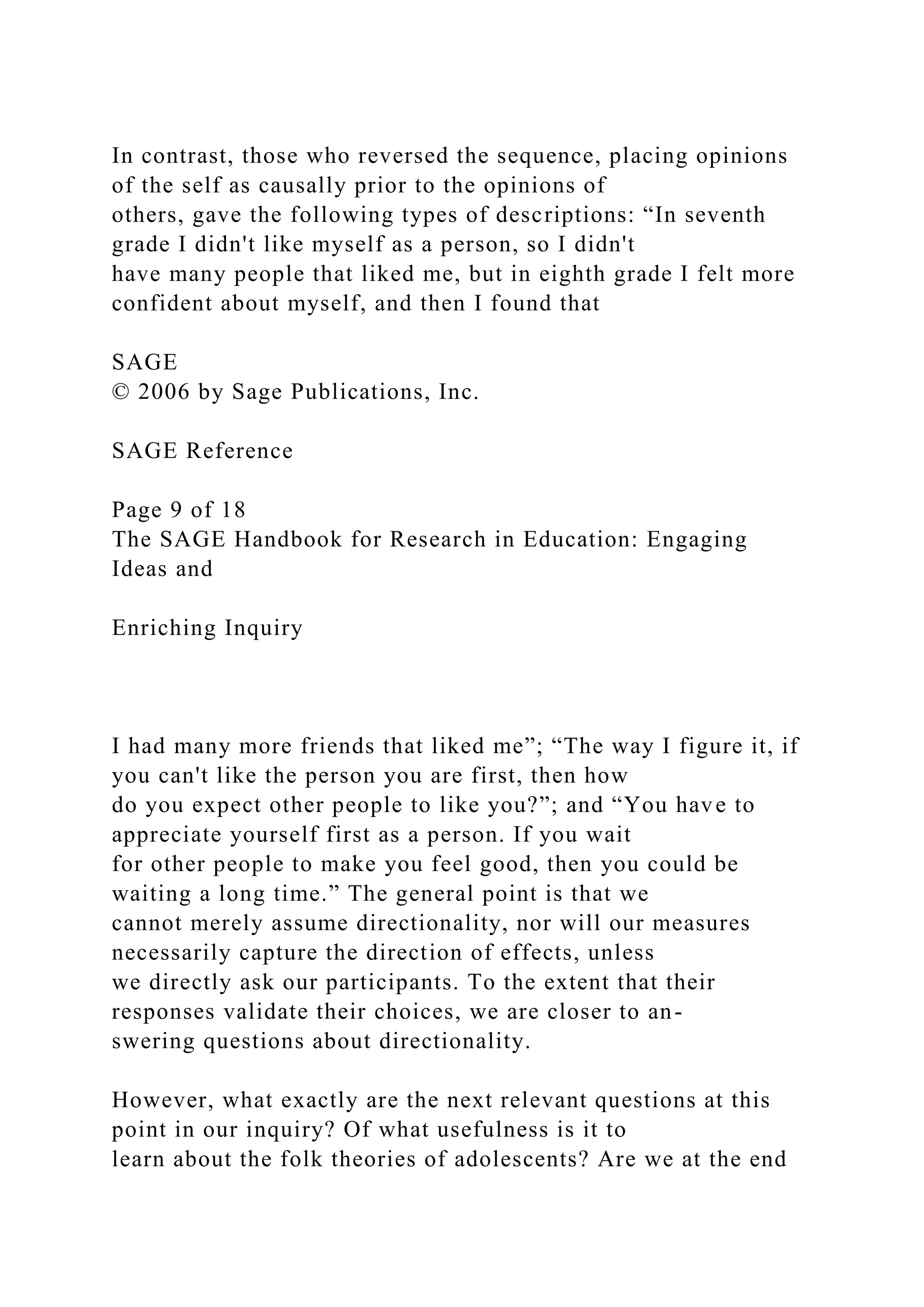 In contrast, those who reversed the sequence, placing opinions
of the self as causally prior to the opinions of
others, gave the following types of descriptions: “In seventh
grade I didn't like myself as a person, so I didn't
have many people that liked me, but in eighth grade I felt more
confident about myself, and then I found that
SAGE
© 2006 by Sage Publications, Inc.
SAGE Reference
Page 9 of 18
The SAGE Handbook for Research in Education: Engaging
Ideas and
Enriching Inquiry
I had many more friends that liked me”; “The way I figure it, if
you can't like the person you are first, then how
do you expect other people to like you?”; and “You have to
appreciate yourself first as a person. If you wait
for other people to make you feel good, then you could be
waiting a long time.” The general point is that we
cannot merely assume directionality, nor will our measures
necessarily capture the direction of effects, unless
we directly ask our participants. To the extent that their
responses validate their choices, we are closer to an-
swering questions about directionality.
However, what exactly are the next relevant questions at this
point in our inquiry? Of what usefulness is it to
learn about the folk theories of adolescents? Are we at the end
 
