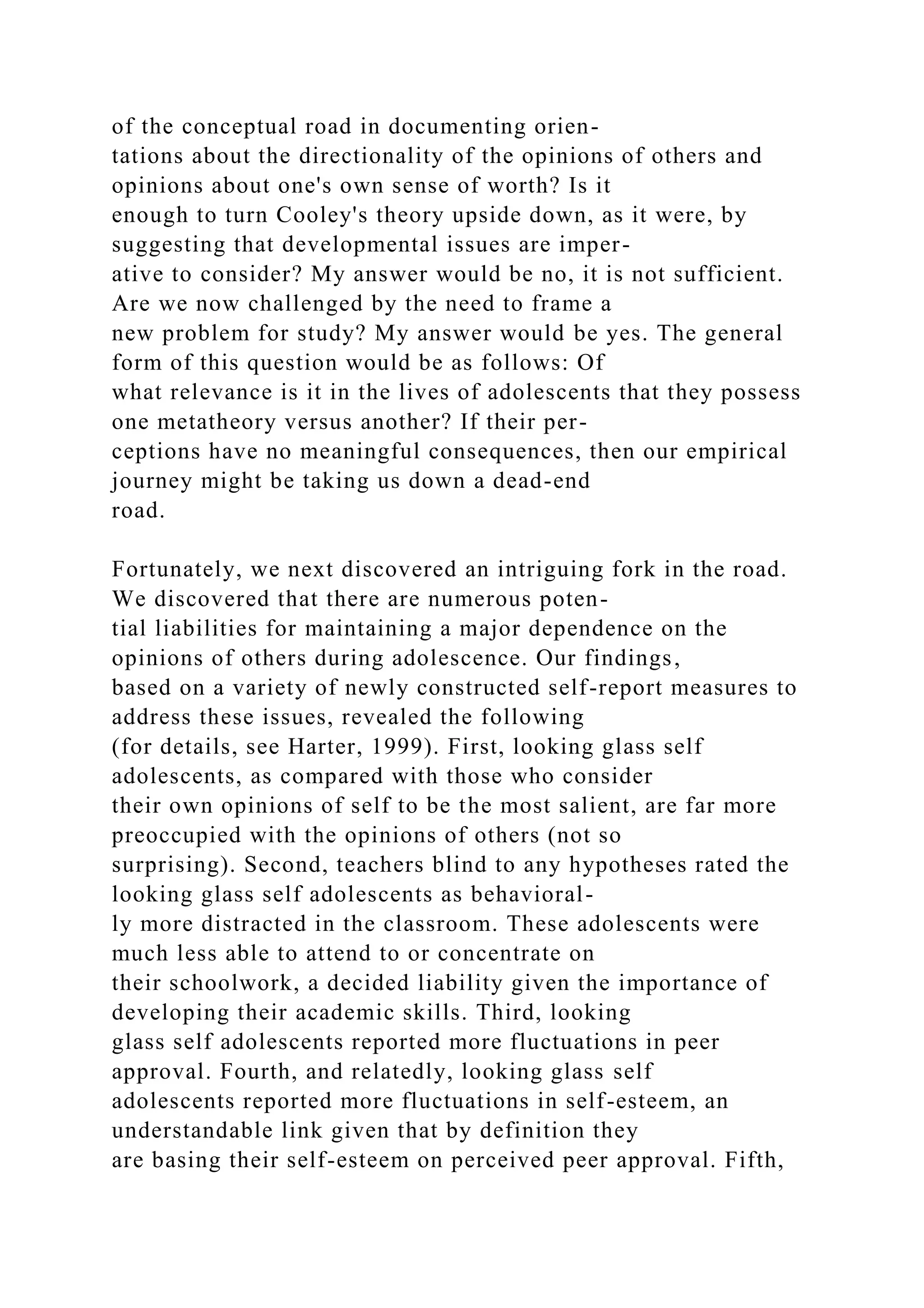 of the conceptual road in documenting orien-
tations about the directionality of the opinions of others and
opinions about one's own sense of worth? Is it
enough to turn Cooley's theory upside down, as it were, by
suggesting that developmental issues are imper-
ative to consider? My answer would be no, it is not sufficient.
Are we now challenged by the need to frame a
new problem for study? My answer would be yes. The general
form of this question would be as follows: Of
what relevance is it in the lives of adolescents that they possess
one metatheory versus another? If their per-
ceptions have no meaningful consequences, then our empirical
journey might be taking us down a dead-end
road.
Fortunately, we next discovered an intriguing fork in the road.
We discovered that there are numerous poten-
tial liabilities for maintaining a major dependence on the
opinions of others during adolescence. Our findings,
based on a variety of newly constructed self-report measures to
address these issues, revealed the following
(for details, see Harter, 1999). First, looking glass self
adolescents, as compared with those who consider
their own opinions of self to be the most salient, are far more
preoccupied with the opinions of others (not so
surprising). Second, teachers blind to any hypotheses rated the
looking glass self adolescents as behavioral-
ly more distracted in the classroom. These adolescents were
much less able to attend to or concentrate on
their schoolwork, a decided liability given the importance of
developing their academic skills. Third, looking
glass self adolescents reported more fluctuations in peer
approval. Fourth, and relatedly, looking glass self
adolescents reported more fluctuations in self-esteem, an
understandable link given that by definition they
are basing their self-esteem on perceived peer approval. Fifth,
 