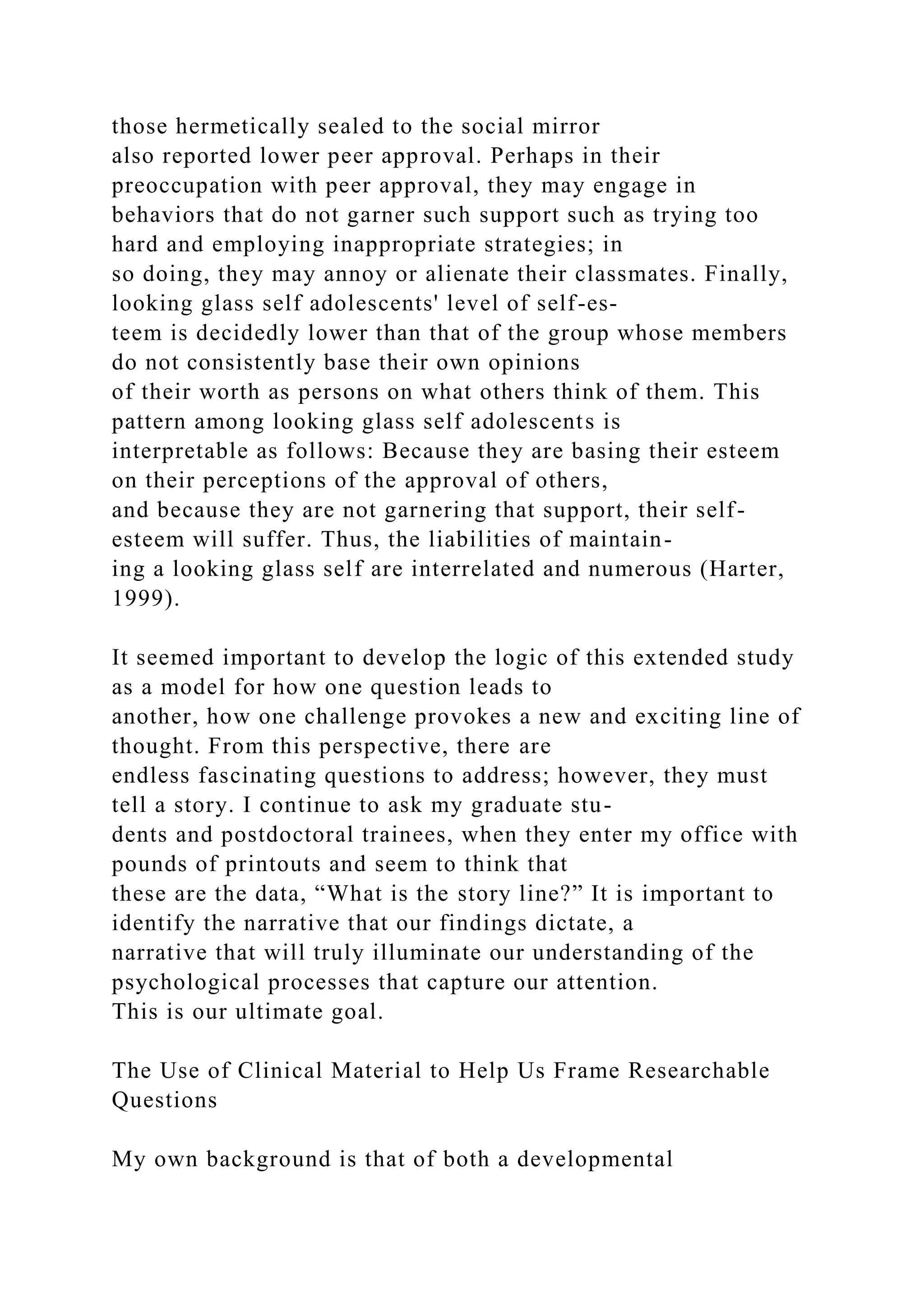 those hermetically sealed to the social mirror
also reported lower peer approval. Perhaps in their
preoccupation with peer approval, they may engage in
behaviors that do not garner such support such as trying too
hard and employing inappropriate strategies; in
so doing, they may annoy or alienate their classmates. Finally,
looking glass self adolescents' level of self-es-
teem is decidedly lower than that of the group whose members
do not consistently base their own opinions
of their worth as persons on what others think of them. This
pattern among looking glass self adolescents is
interpretable as follows: Because they are basing their esteem
on their perceptions of the approval of others,
and because they are not garnering that support, their self-
esteem will suffer. Thus, the liabilities of maintain-
ing a looking glass self are interrelated and numerous (Harter,
1999).
It seemed important to develop the logic of this extended study
as a model for how one question leads to
another, how one challenge provokes a new and exciting line of
thought. From this perspective, there are
endless fascinating questions to address; however, they must
tell a story. I continue to ask my graduate stu-
dents and postdoctoral trainees, when they enter my office with
pounds of printouts and seem to think that
these are the data, “What is the story line?” It is important to
identify the narrative that our findings dictate, a
narrative that will truly illuminate our understanding of the
psychological processes that capture our attention.
This is our ultimate goal.
The Use of Clinical Material to Help Us Frame Researchable
Questions
My own background is that of both a developmental
 