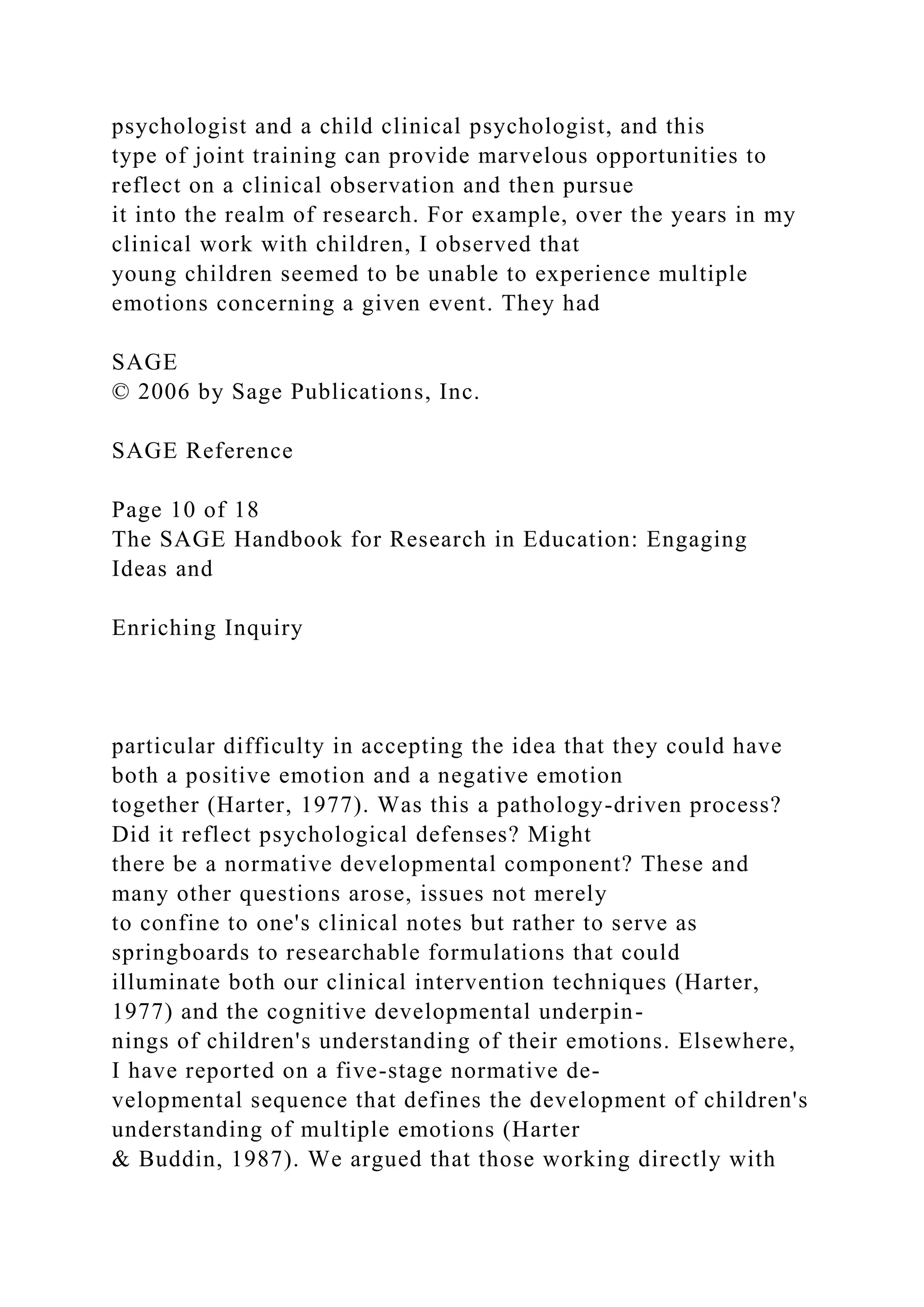 psychologist and a child clinical psychologist, and this
type of joint training can provide marvelous opportunities to
reflect on a clinical observation and then pursue
it into the realm of research. For example, over the years in my
clinical work with children, I observed that
young children seemed to be unable to experience multiple
emotions concerning a given event. They had
SAGE
© 2006 by Sage Publications, Inc.
SAGE Reference
Page 10 of 18
The SAGE Handbook for Research in Education: Engaging
Ideas and
Enriching Inquiry
particular difficulty in accepting the idea that they could have
both a positive emotion and a negative emotion
together (Harter, 1977). Was this a pathology-driven process?
Did it reflect psychological defenses? Might
there be a normative developmental component? These and
many other questions arose, issues not merely
to confine to one's clinical notes but rather to serve as
springboards to researchable formulations that could
illuminate both our clinical intervention techniques (Harter,
1977) and the cognitive developmental underpin-
nings of children's understanding of their emotions. Elsewhere,
I have reported on a five-stage normative de-
velopmental sequence that defines the development of children's
understanding of multiple emotions (Harter
& Buddin, 1987). We argued that those working directly with
 