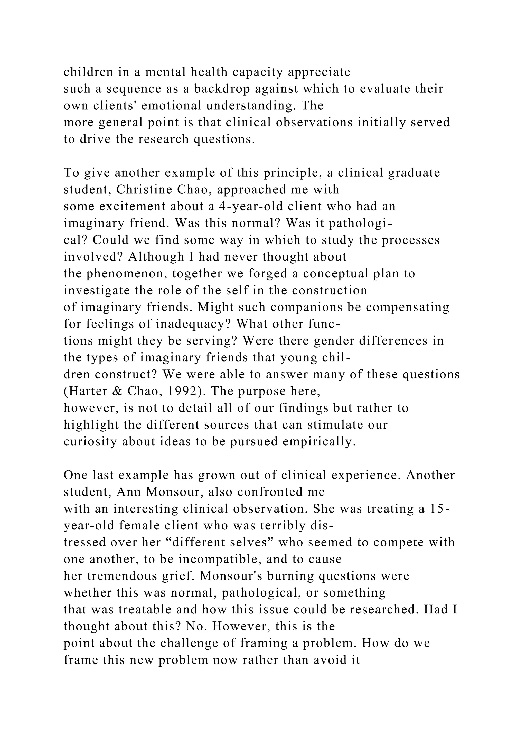 children in a mental health capacity appreciate
such a sequence as a backdrop against which to evaluate their
own clients' emotional understanding. The
more general point is that clinical observations initially served
to drive the research questions.
To give another example of this principle, a clinical graduate
student, Christine Chao, approached me with
some excitement about a 4-year-old client who had an
imaginary friend. Was this normal? Was it pathologi-
cal? Could we find some way in which to study the processes
involved? Although I had never thought about
the phenomenon, together we forged a conceptual plan to
investigate the role of the self in the construction
of imaginary friends. Might such companions be compensating
for feelings of inadequacy? What other func-
tions might they be serving? Were there gender differences in
the types of imaginary friends that young chil-
dren construct? We were able to answer many of these questions
(Harter & Chao, 1992). The purpose here,
however, is not to detail all of our findings but rather to
highlight the different sources that can stimulate our
curiosity about ideas to be pursued empirically.
One last example has grown out of clinical experience. Another
student, Ann Monsour, also confronted me
with an interesting clinical observation. She was treating a 15-
year-old female client who was terribly dis-
tressed over her “different selves” who seemed to compete with
one another, to be incompatible, and to cause
her tremendous grief. Monsour's burning questions were
whether this was normal, pathological, or something
that was treatable and how this issue could be researched. Had I
thought about this? No. However, this is the
point about the challenge of framing a problem. How do we
frame this new problem now rather than avoid it
 