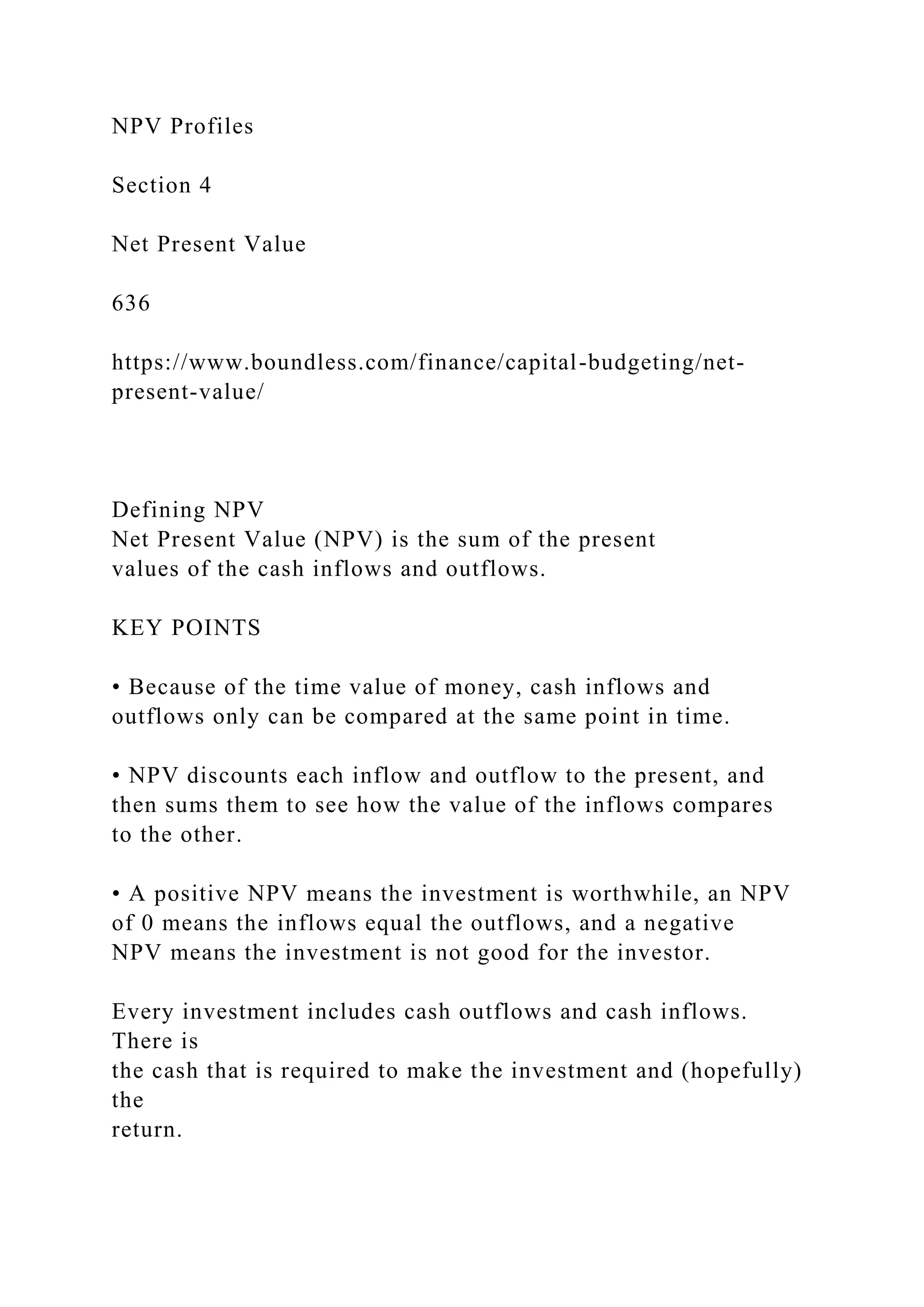 NPV Profiles
Section 4
Net Present Value
636
https://www.boundless.com/finance/capital-budgeting/net-
present-value/
Defining NPV
Net Present Value (NPV) is the sum of the present
values of the cash inflows and outflows.
KEY POINTS
• Because of the time value of money, cash inflows and
outflows only can be compared at the same point in time.
• NPV discounts each inflow and outflow to the present, and
then sums them to see how the value of the inflows compares
to the other.
• A positive NPV means the investment is worthwhile, an NPV
of 0 means the inflows equal the outflows, and a negative
NPV means the investment is not good for the investor.
Every investment includes cash outflows and cash inflows.
There is
the cash that is required to make the investment and (hopefully)
the
return.
 
