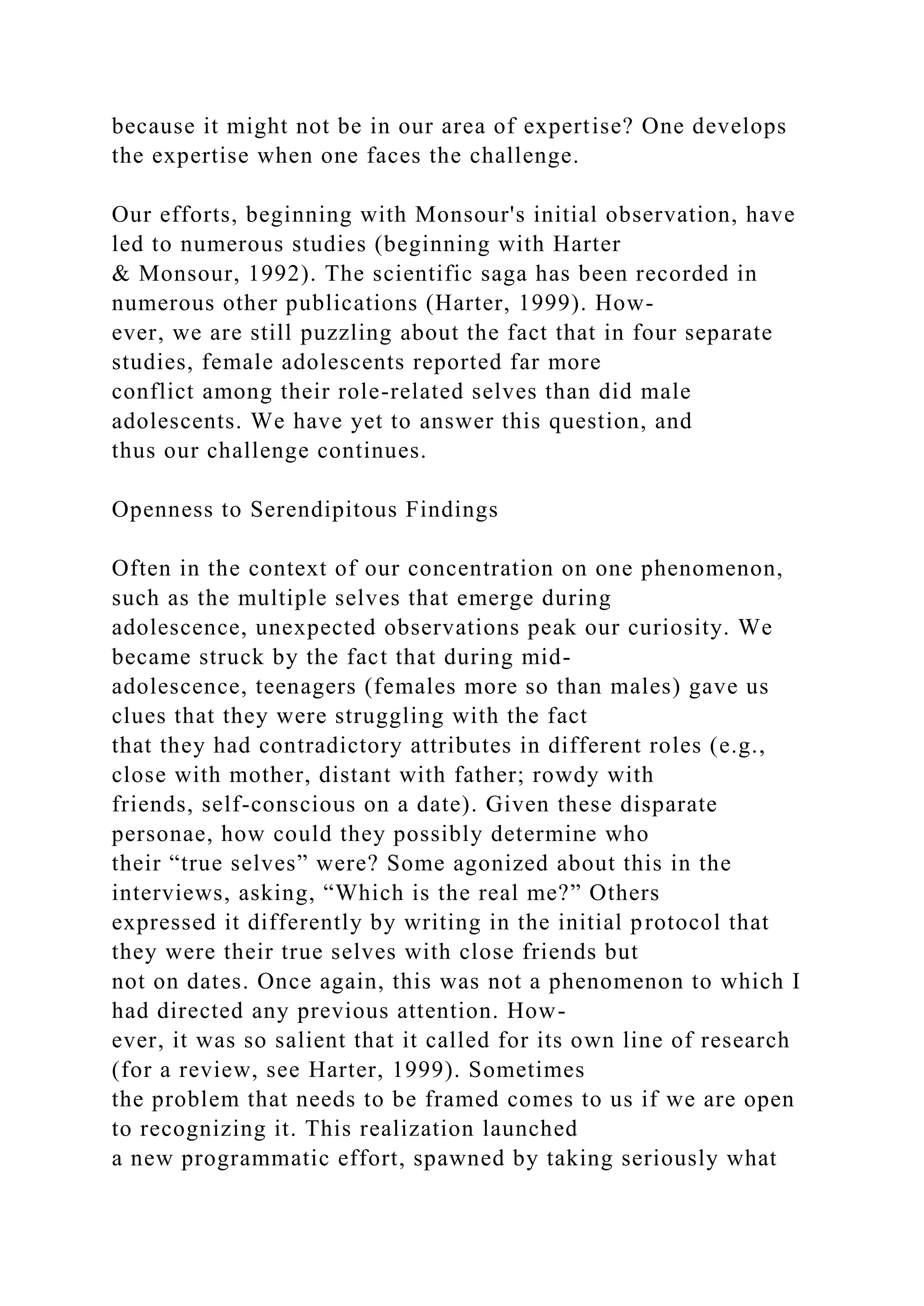 because it might not be in our area of expertise? One develops
the expertise when one faces the challenge.
Our efforts, beginning with Monsour's initial observation, have
led to numerous studies (beginning with Harter
& Monsour, 1992). The scientific saga has been recorded in
numerous other publications (Harter, 1999). How-
ever, we are still puzzling about the fact that in four separate
studies, female adolescents reported far more
conflict among their role-related selves than did male
adolescents. We have yet to answer this question, and
thus our challenge continues.
Openness to Serendipitous Findings
Often in the context of our concentration on one phenomenon,
such as the multiple selves that emerge during
adolescence, unexpected observations peak our curiosity. We
became struck by the fact that during mid-
adolescence, teenagers (females more so than males) gave us
clues that they were struggling with the fact
that they had contradictory attributes in different roles (e.g.,
close with mother, distant with father; rowdy with
friends, self-conscious on a date). Given these disparate
personae, how could they possibly determine who
their “true selves” were? Some agonized about this in the
interviews, asking, “Which is the real me?” Others
expressed it differently by writing in the initial protocol that
they were their true selves with close friends but
not on dates. Once again, this was not a phenomenon to which I
had directed any previous attention. How-
ever, it was so salient that it called for its own line of research
(for a review, see Harter, 1999). Sometimes
the problem that needs to be framed comes to us if we are open
to recognizing it. This realization launched
a new programmatic effort, spawned by taking seriously what
 