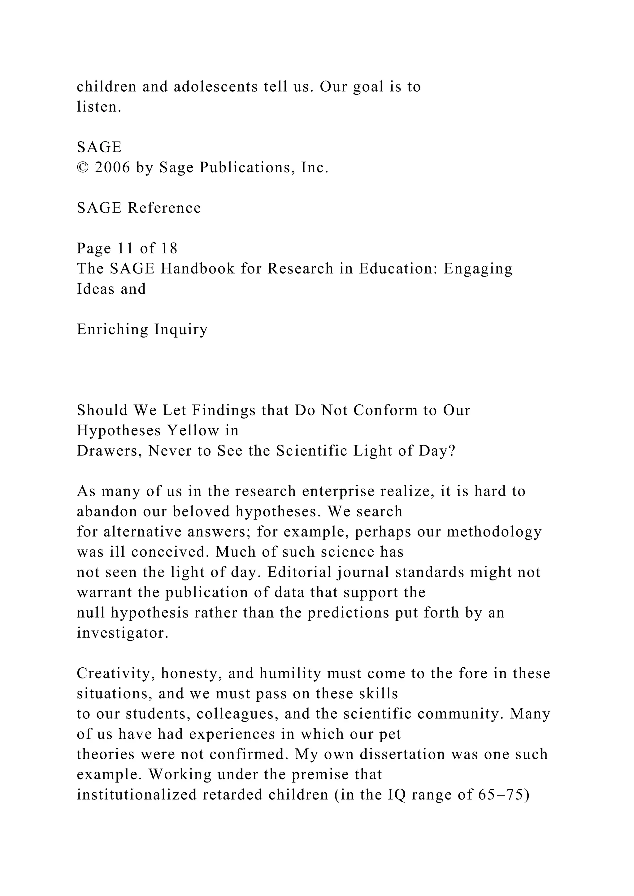children and adolescents tell us. Our goal is to
listen.
SAGE
© 2006 by Sage Publications, Inc.
SAGE Reference
Page 11 of 18
The SAGE Handbook for Research in Education: Engaging
Ideas and
Enriching Inquiry
Should We Let Findings that Do Not Conform to Our
Hypotheses Yellow in
Drawers, Never to See the Scientific Light of Day?
As many of us in the research enterprise realize, it is hard to
abandon our beloved hypotheses. We search
for alternative answers; for example, perhaps our methodology
was ill conceived. Much of such science has
not seen the light of day. Editorial journal standards might not
warrant the publication of data that support the
null hypothesis rather than the predictions put forth by an
investigator.
Creativity, honesty, and humility must come to the fore in these
situations, and we must pass on these skills
to our students, colleagues, and the scientific community. Many
of us have had experiences in which our pet
theories were not confirmed. My own dissertation was one such
example. Working under the premise that
institutionalized retarded children (in the IQ range of 65–75)
 