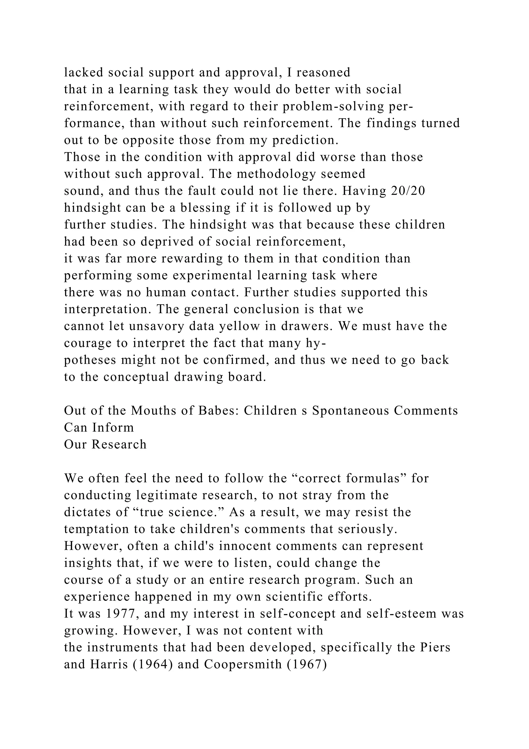 lacked social support and approval, I reasoned
that in a learning task they would do better with social
reinforcement, with regard to their problem-solving per-
formance, than without such reinforcement. The findings turned
out to be opposite those from my prediction.
Those in the condition with approval did worse than those
without such approval. The methodology seemed
sound, and thus the fault could not lie there. Having 20/20
hindsight can be a blessing if it is followed up by
further studies. The hindsight was that because these children
had been so deprived of social reinforcement,
it was far more rewarding to them in that condition than
performing some experimental learning task where
there was no human contact. Further studies supported this
interpretation. The general conclusion is that we
cannot let unsavory data yellow in drawers. We must have the
courage to interpret the fact that many hy-
potheses might not be confirmed, and thus we need to go back
to the conceptual drawing board.
Out of the Mouths of Babes: Children s Spontaneous Comments
Can Inform
Our Research
We often feel the need to follow the “correct formulas” for
conducting legitimate research, to not stray from the
dictates of “true science.” As a result, we may resist the
temptation to take children's comments that seriously.
However, often a child's innocent comments can represent
insights that, if we were to listen, could change the
course of a study or an entire research program. Such an
experience happened in my own scientific efforts.
It was 1977, and my interest in self-concept and self-esteem was
growing. However, I was not content with
the instruments that had been developed, specifically the Piers
and Harris (1964) and Coopersmith (1967)
 