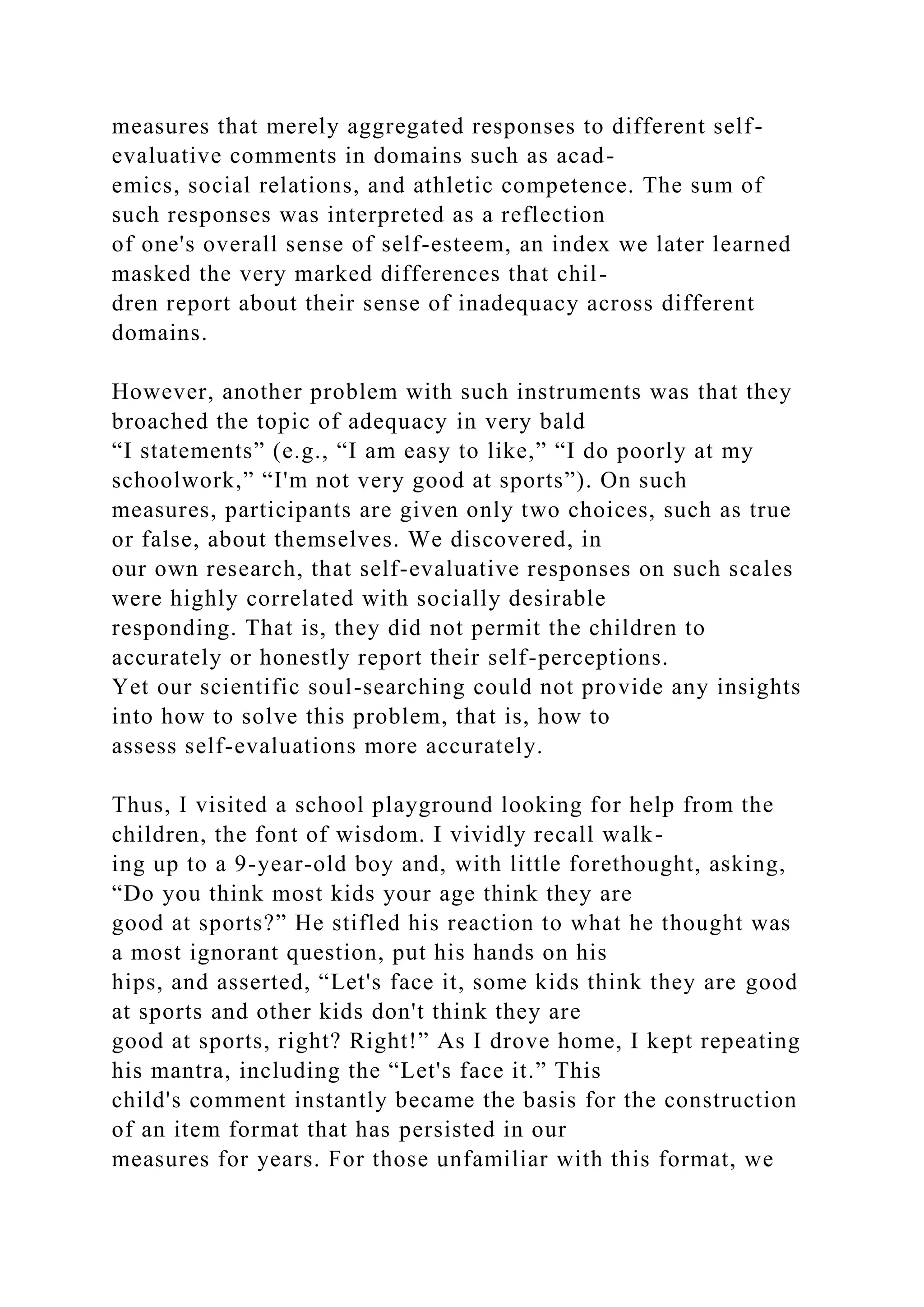 measures that merely aggregated responses to different self-
evaluative comments in domains such as acad-
emics, social relations, and athletic competence. The sum of
such responses was interpreted as a reflection
of one's overall sense of self-esteem, an index we later learned
masked the very marked differences that chil-
dren report about their sense of inadequacy across different
domains.
However, another problem with such instruments was that they
broached the topic of adequacy in very bald
“I statements” (e.g., “I am easy to like,” “I do poorly at my
schoolwork,” “I'm not very good at sports”). On such
measures, participants are given only two choices, such as true
or false, about themselves. We discovered, in
our own research, that self-evaluative responses on such scales
were highly correlated with socially desirable
responding. That is, they did not permit the children to
accurately or honestly report their self-perceptions.
Yet our scientific soul-searching could not provide any insights
into how to solve this problem, that is, how to
assess self-evaluations more accurately.
Thus, I visited a school playground looking for help from the
children, the font of wisdom. I vividly recall walk-
ing up to a 9-year-old boy and, with little forethought, asking,
“Do you think most kids your age think they are
good at sports?” He stifled his reaction to what he thought was
a most ignorant question, put his hands on his
hips, and asserted, “Let's face it, some kids think they are good
at sports and other kids don't think they are
good at sports, right? Right!” As I drove home, I kept repeating
his mantra, including the “Let's face it.” This
child's comment instantly became the basis for the construction
of an item format that has persisted in our
measures for years. For those unfamiliar with this format, we
 