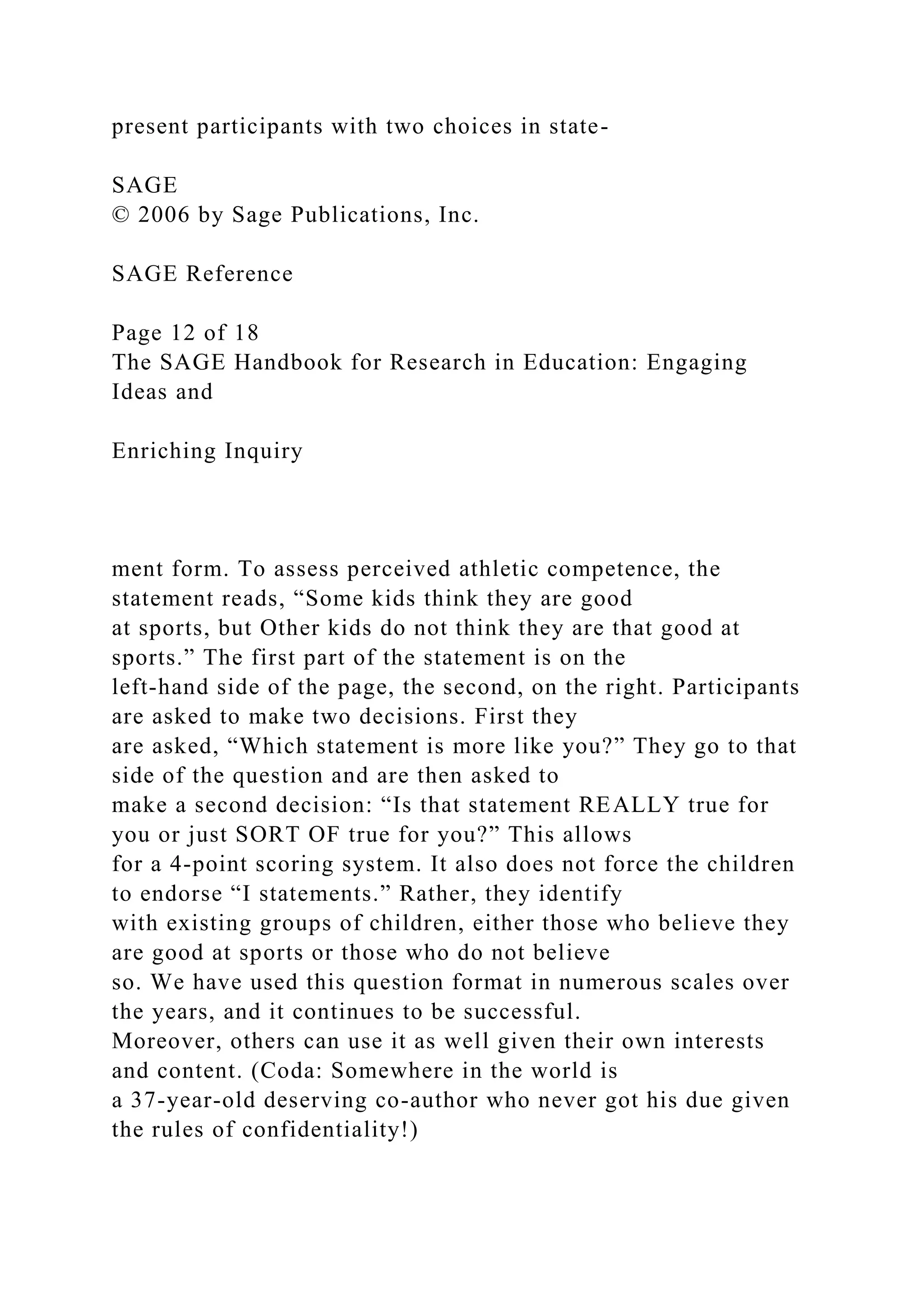 present participants with two choices in state-
SAGE
© 2006 by Sage Publications, Inc.
SAGE Reference
Page 12 of 18
The SAGE Handbook for Research in Education: Engaging
Ideas and
Enriching Inquiry
ment form. To assess perceived athletic competence, the
statement reads, “Some kids think they are good
at sports, but Other kids do not think they are that good at
sports.” The first part of the statement is on the
left-hand side of the page, the second, on the right. Participants
are asked to make two decisions. First they
are asked, “Which statement is more like you?” They go to that
side of the question and are then asked to
make a second decision: “Is that statement REALLY true for
you or just SORT OF true for you?” This allows
for a 4-point scoring system. It also does not force the children
to endorse “I statements.” Rather, they identify
with existing groups of children, either those who believe they
are good at sports or those who do not believe
so. We have used this question format in numerous scales over
the years, and it continues to be successful.
Moreover, others can use it as well given their own interests
and content. (Coda: Somewhere in the world is
a 37-year-old deserving co-author who never got his due given
the rules of confidentiality!)
 