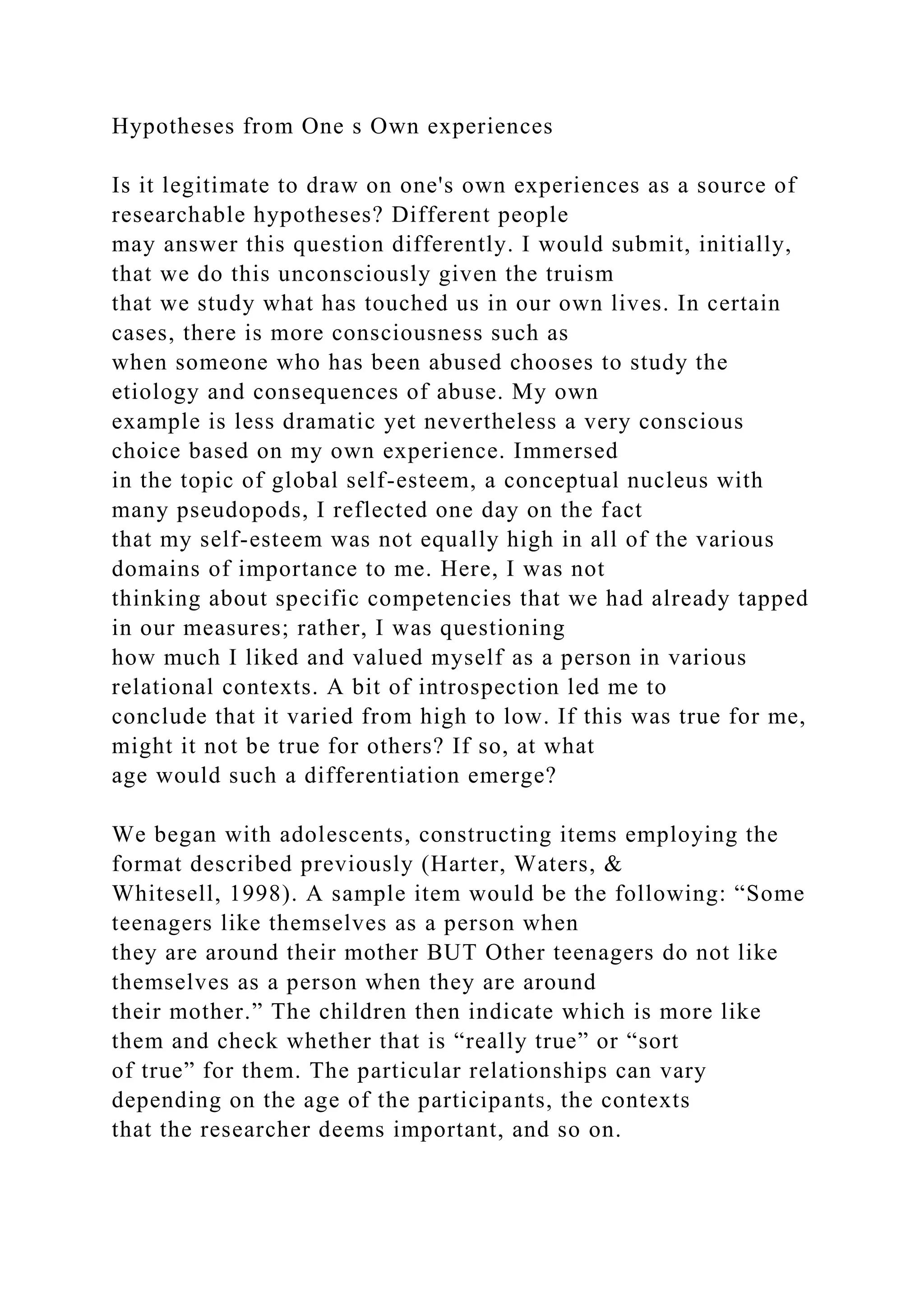 Hypotheses from One s Own experiences
Is it legitimate to draw on one's own experiences as a source of
researchable hypotheses? Different people
may answer this question differently. I would submit, initially,
that we do this unconsciously given the truism
that we study what has touched us in our own lives. In certain
cases, there is more consciousness such as
when someone who has been abused chooses to study the
etiology and consequences of abuse. My own
example is less dramatic yet nevertheless a very conscious
choice based on my own experience. Immersed
in the topic of global self-esteem, a conceptual nucleus with
many pseudopods, I reflected one day on the fact
that my self-esteem was not equally high in all of the various
domains of importance to me. Here, I was not
thinking about specific competencies that we had already tapped
in our measures; rather, I was questioning
how much I liked and valued myself as a person in various
relational contexts. A bit of introspection led me to
conclude that it varied from high to low. If this was true for me,
might it not be true for others? If so, at what
age would such a differentiation emerge?
We began with adolescents, constructing items employing the
format described previously (Harter, Waters, &
Whitesell, 1998). A sample item would be the following: “Some
teenagers like themselves as a person when
they are around their mother BUT Other teenagers do not like
themselves as a person when they are around
their mother.” The children then indicate which is more like
them and check whether that is “really true” or “sort
of true” for them. The particular relationships can vary
depending on the age of the participants, the contexts
that the researcher deems important, and so on.
 