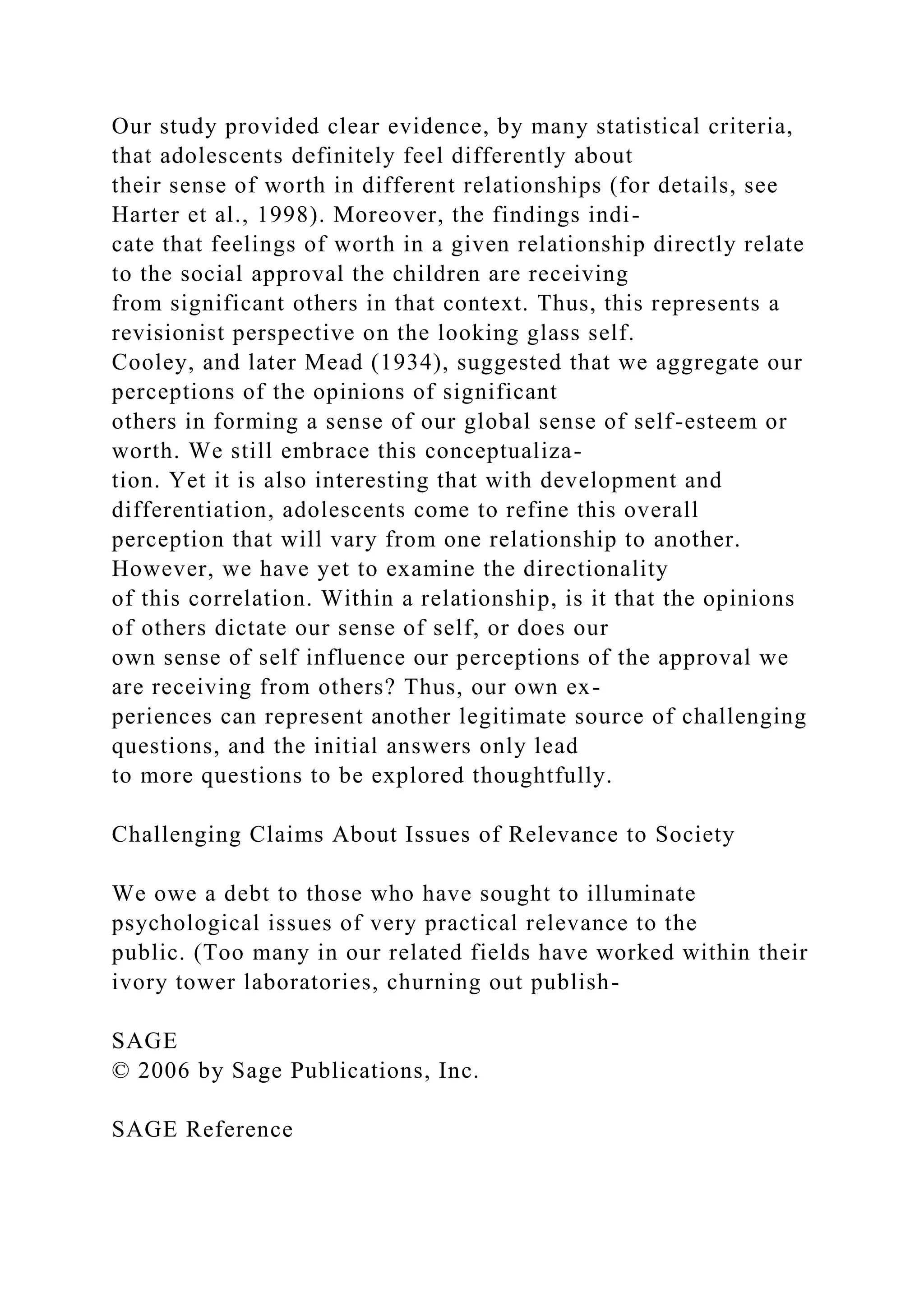 Our study provided clear evidence, by many statistical criteria,
that adolescents definitely feel differently about
their sense of worth in different relationships (for details, see
Harter et al., 1998). Moreover, the findings indi-
cate that feelings of worth in a given relationship directly relate
to the social approval the children are receiving
from significant others in that context. Thus, this represents a
revisionist perspective on the looking glass self.
Cooley, and later Mead (1934), suggested that we aggregate our
perceptions of the opinions of significant
others in forming a sense of our global sense of self-esteem or
worth. We still embrace this conceptualiza-
tion. Yet it is also interesting that with development and
differentiation, adolescents come to refine this overall
perception that will vary from one relationship to another.
However, we have yet to examine the directionality
of this correlation. Within a relationship, is it that the opinions
of others dictate our sense of self, or does our
own sense of self influence our perceptions of the approval we
are receiving from others? Thus, our own ex-
periences can represent another legitimate source of challenging
questions, and the initial answers only lead
to more questions to be explored thoughtfully.
Challenging Claims About Issues of Relevance to Society
We owe a debt to those who have sought to illuminate
psychological issues of very practical relevance to the
public. (Too many in our related fields have worked within their
ivory tower laboratories, churning out publish-
SAGE
© 2006 by Sage Publications, Inc.
SAGE Reference
 