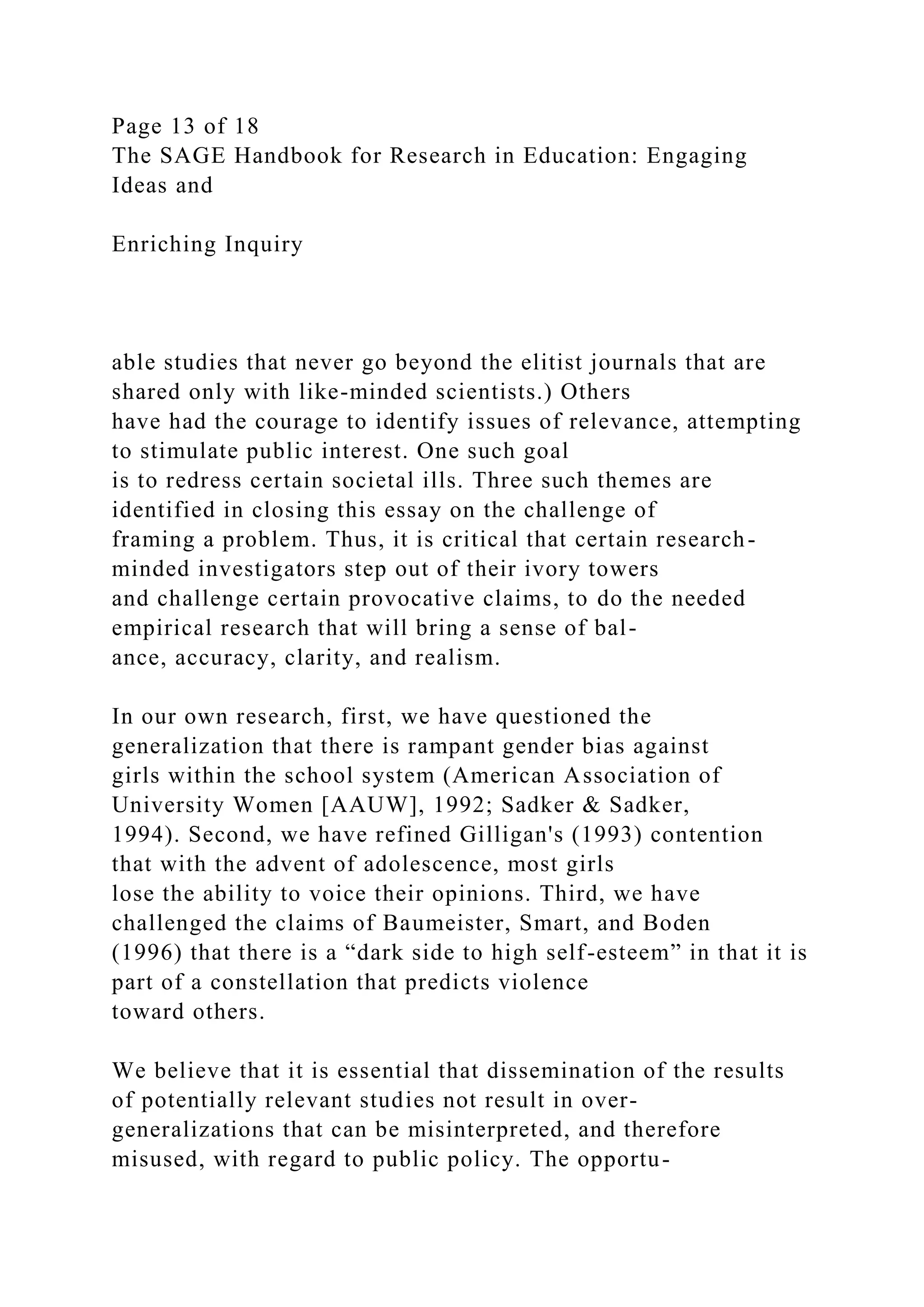 Page 13 of 18
The SAGE Handbook for Research in Education: Engaging
Ideas and
Enriching Inquiry
able studies that never go beyond the elitist journals that are
shared only with like-minded scientists.) Others
have had the courage to identify issues of relevance, attempting
to stimulate public interest. One such goal
is to redress certain societal ills. Three such themes are
identified in closing this essay on the challenge of
framing a problem. Thus, it is critical that certain research-
minded investigators step out of their ivory towers
and challenge certain provocative claims, to do the needed
empirical research that will bring a sense of bal-
ance, accuracy, clarity, and realism.
In our own research, first, we have questioned the
generalization that there is rampant gender bias against
girls within the school system (American Association of
University Women [AAUW], 1992; Sadker & Sadker,
1994). Second, we have refined Gilligan's (1993) contention
that with the advent of adolescence, most girls
lose the ability to voice their opinions. Third, we have
challenged the claims of Baumeister, Smart, and Boden
(1996) that there is a “dark side to high self-esteem” in that it is
part of a constellation that predicts violence
toward others.
We believe that it is essential that dissemination of the results
of potentially relevant studies not result in over-
generalizations that can be misinterpreted, and therefore
misused, with regard to public policy. The opportu-
 
