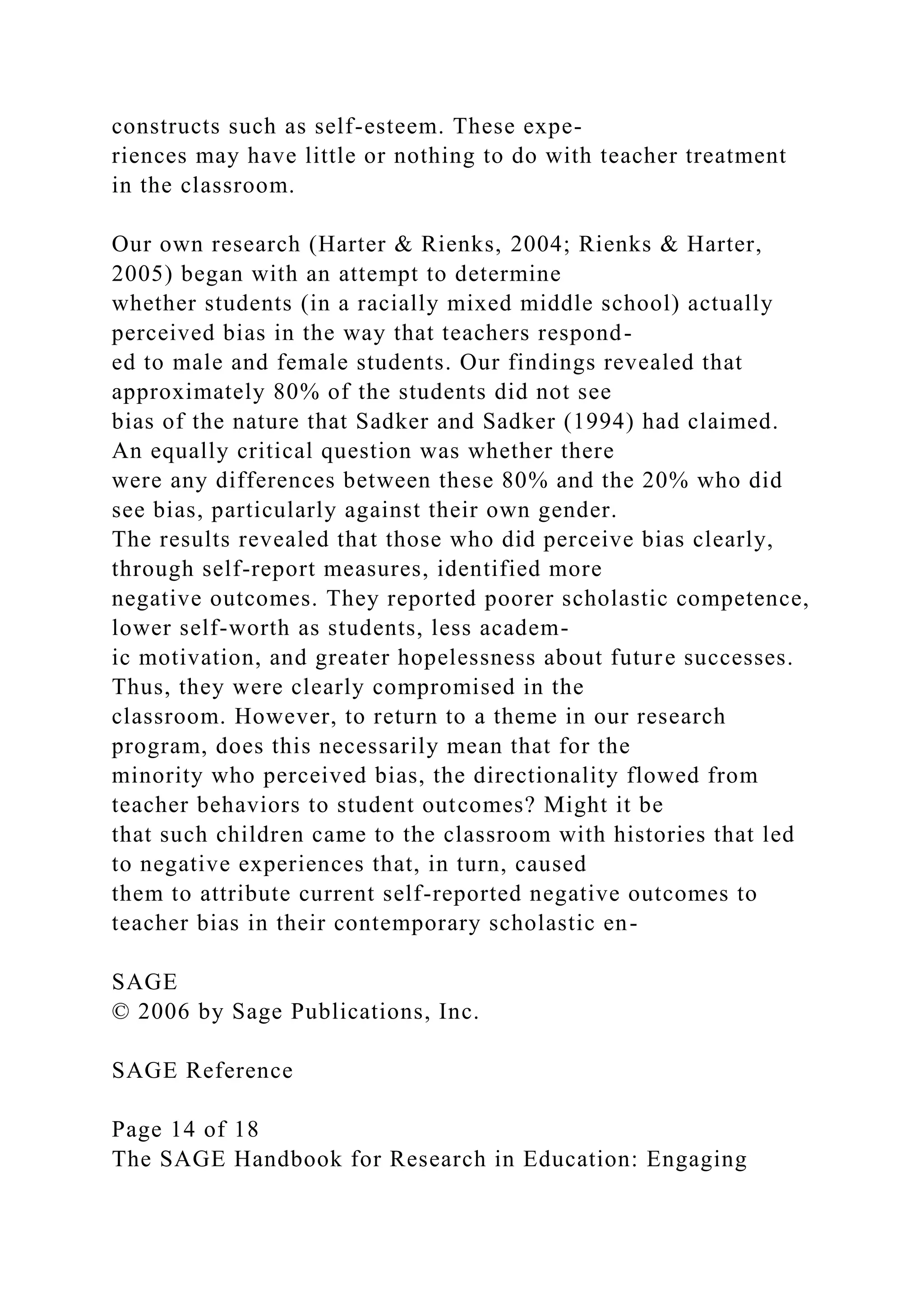constructs such as self-esteem. These expe-
riences may have little or nothing to do with teacher treatment
in the classroom.
Our own research (Harter & Rienks, 2004; Rienks & Harter,
2005) began with an attempt to determine
whether students (in a racially mixed middle school) actually
perceived bias in the way that teachers respond-
ed to male and female students. Our findings revealed that
approximately 80% of the students did not see
bias of the nature that Sadker and Sadker (1994) had claimed.
An equally critical question was whether there
were any differences between these 80% and the 20% who did
see bias, particularly against their own gender.
The results revealed that those who did perceive bias clearly,
through self-report measures, identified more
negative outcomes. They reported poorer scholastic competence,
lower self-worth as students, less academ-
ic motivation, and greater hopelessness about future successes.
Thus, they were clearly compromised in the
classroom. However, to return to a theme in our research
program, does this necessarily mean that for the
minority who perceived bias, the directionality flowed from
teacher behaviors to student outcomes? Might it be
that such children came to the classroom with histories that led
to negative experiences that, in turn, caused
them to attribute current self-reported negative outcomes to
teacher bias in their contemporary scholastic en-
SAGE
© 2006 by Sage Publications, Inc.
SAGE Reference
Page 14 of 18
The SAGE Handbook for Research in Education: Engaging
 