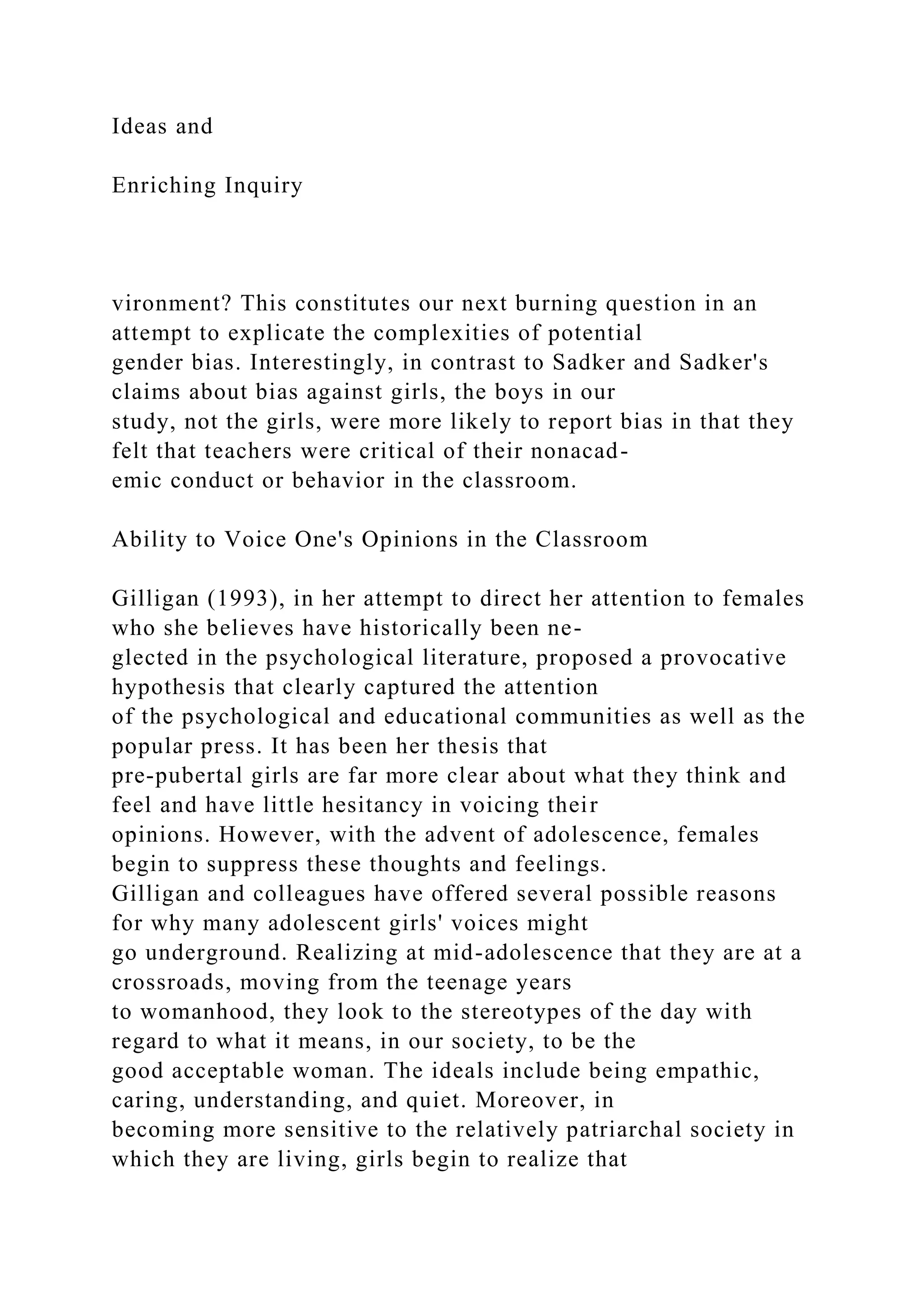 Ideas and
Enriching Inquiry
vironment? This constitutes our next burning question in an
attempt to explicate the complexities of potential
gender bias. Interestingly, in contrast to Sadker and Sadker's
claims about bias against girls, the boys in our
study, not the girls, were more likely to report bias in that they
felt that teachers were critical of their nonacad-
emic conduct or behavior in the classroom.
Ability to Voice One's Opinions in the Classroom
Gilligan (1993), in her attempt to direct her attention to females
who she believes have historically been ne-
glected in the psychological literature, proposed a provocative
hypothesis that clearly captured the attention
of the psychological and educational communities as well as the
popular press. It has been her thesis that
pre-pubertal girls are far more clear about what they think and
feel and have little hesitancy in voicing their
opinions. However, with the advent of adolescence, females
begin to suppress these thoughts and feelings.
Gilligan and colleagues have offered several possible reasons
for why many adolescent girls' voices might
go underground. Realizing at mid-adolescence that they are at a
crossroads, moving from the teenage years
to womanhood, they look to the stereotypes of the day with
regard to what it means, in our society, to be the
good acceptable woman. The ideals include being empathic,
caring, understanding, and quiet. Moreover, in
becoming more sensitive to the relatively patriarchal society in
which they are living, girls begin to realize that
 
