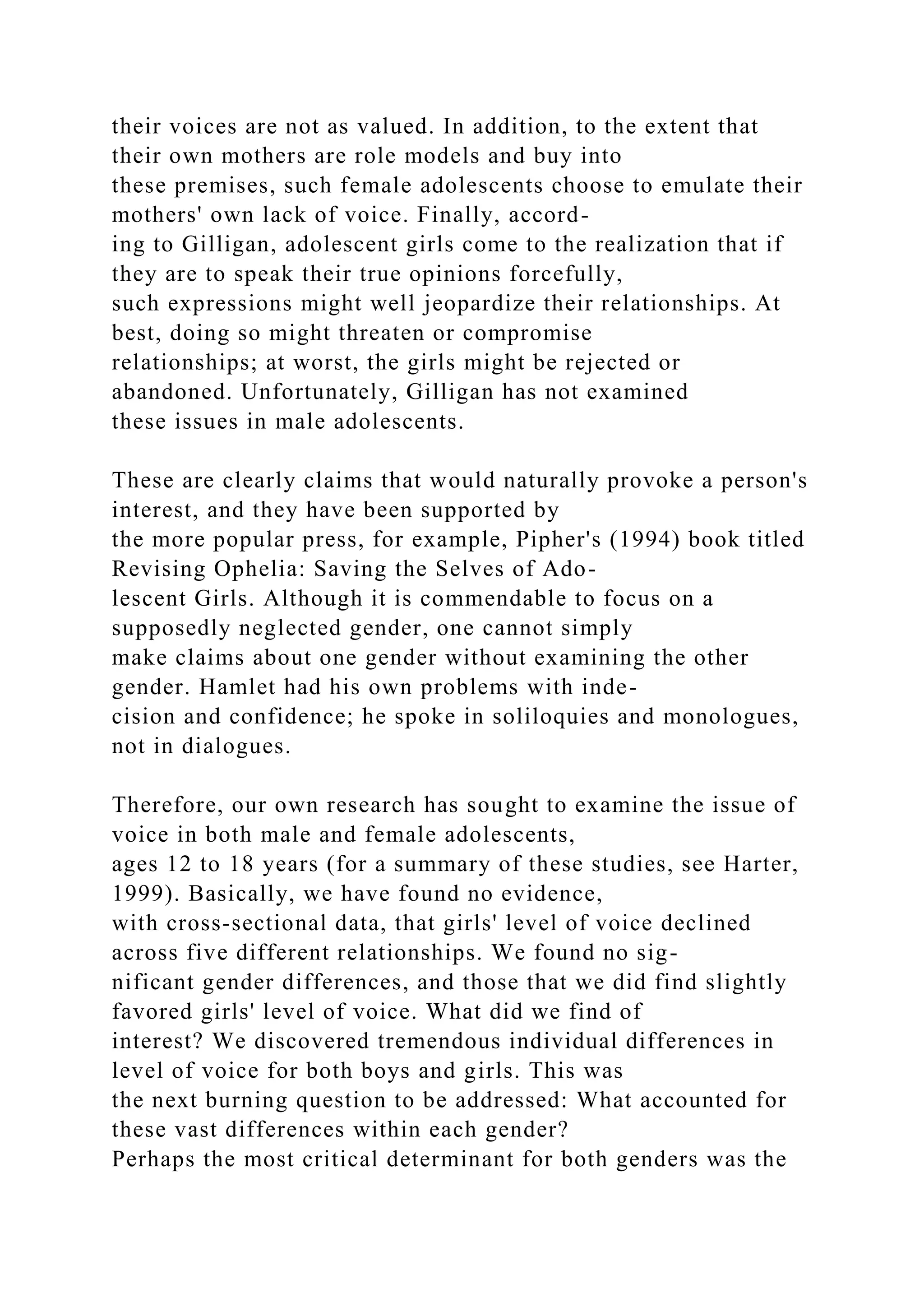 their voices are not as valued. In addition, to the extent that
their own mothers are role models and buy into
these premises, such female adolescents choose to emulate their
mothers' own lack of voice. Finally, accord-
ing to Gilligan, adolescent girls come to the realization that if
they are to speak their true opinions forcefully,
such expressions might well jeopardize their relationships. At
best, doing so might threaten or compromise
relationships; at worst, the girls might be rejected or
abandoned. Unfortunately, Gilligan has not examined
these issues in male adolescents.
These are clearly claims that would naturally provoke a person's
interest, and they have been supported by
the more popular press, for example, Pipher's (1994) book titled
Revising Ophelia: Saving the Selves of Ado-
lescent Girls. Although it is commendable to focus on a
supposedly neglected gender, one cannot simply
make claims about one gender without examining the other
gender. Hamlet had his own problems with inde-
cision and confidence; he spoke in soliloquies and monologues,
not in dialogues.
Therefore, our own research has sought to examine the issue of
voice in both male and female adolescents,
ages 12 to 18 years (for a summary of these studies, see Harter,
1999). Basically, we have found no evidence,
with cross-sectional data, that girls' level of voice declined
across five different relationships. We found no sig-
nificant gender differences, and those that we did find slightly
favored girls' level of voice. What did we find of
interest? We discovered tremendous individual differences in
level of voice for both boys and girls. This was
the next burning question to be addressed: What accounted for
these vast differences within each gender?
Perhaps the most critical determinant for both genders was the
 