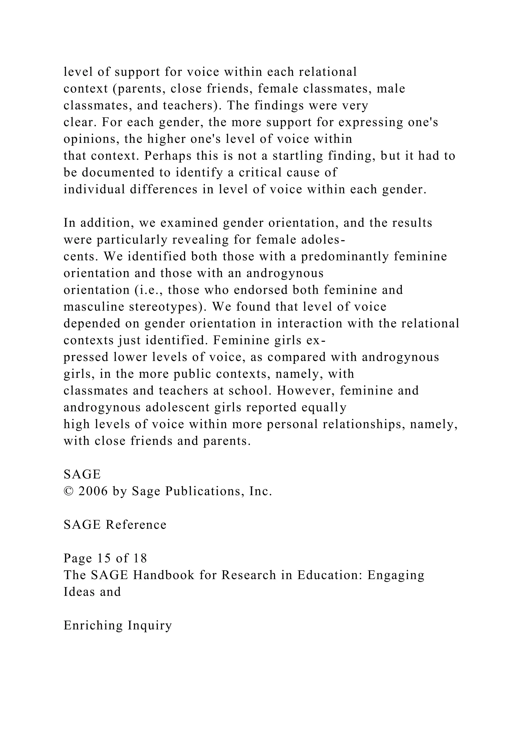 level of support for voice within each relational
context (parents, close friends, female classmates, male
classmates, and teachers). The findings were very
clear. For each gender, the more support for expressing one's
opinions, the higher one's level of voice within
that context. Perhaps this is not a startling finding, but it had to
be documented to identify a critical cause of
individual differences in level of voice within each gender.
In addition, we examined gender orientation, and the results
were particularly revealing for female adoles-
cents. We identified both those with a predominantly feminine
orientation and those with an androgynous
orientation (i.e., those who endorsed both feminine and
masculine stereotypes). We found that level of voice
depended on gender orientation in interaction with the relational
contexts just identified. Feminine girls ex-
pressed lower levels of voice, as compared with androgynous
girls, in the more public contexts, namely, with
classmates and teachers at school. However, feminine and
androgynous adolescent girls reported equally
high levels of voice within more personal relationships, namely,
with close friends and parents.
SAGE
© 2006 by Sage Publications, Inc.
SAGE Reference
Page 15 of 18
The SAGE Handbook for Research in Education: Engaging
Ideas and
Enriching Inquiry
 