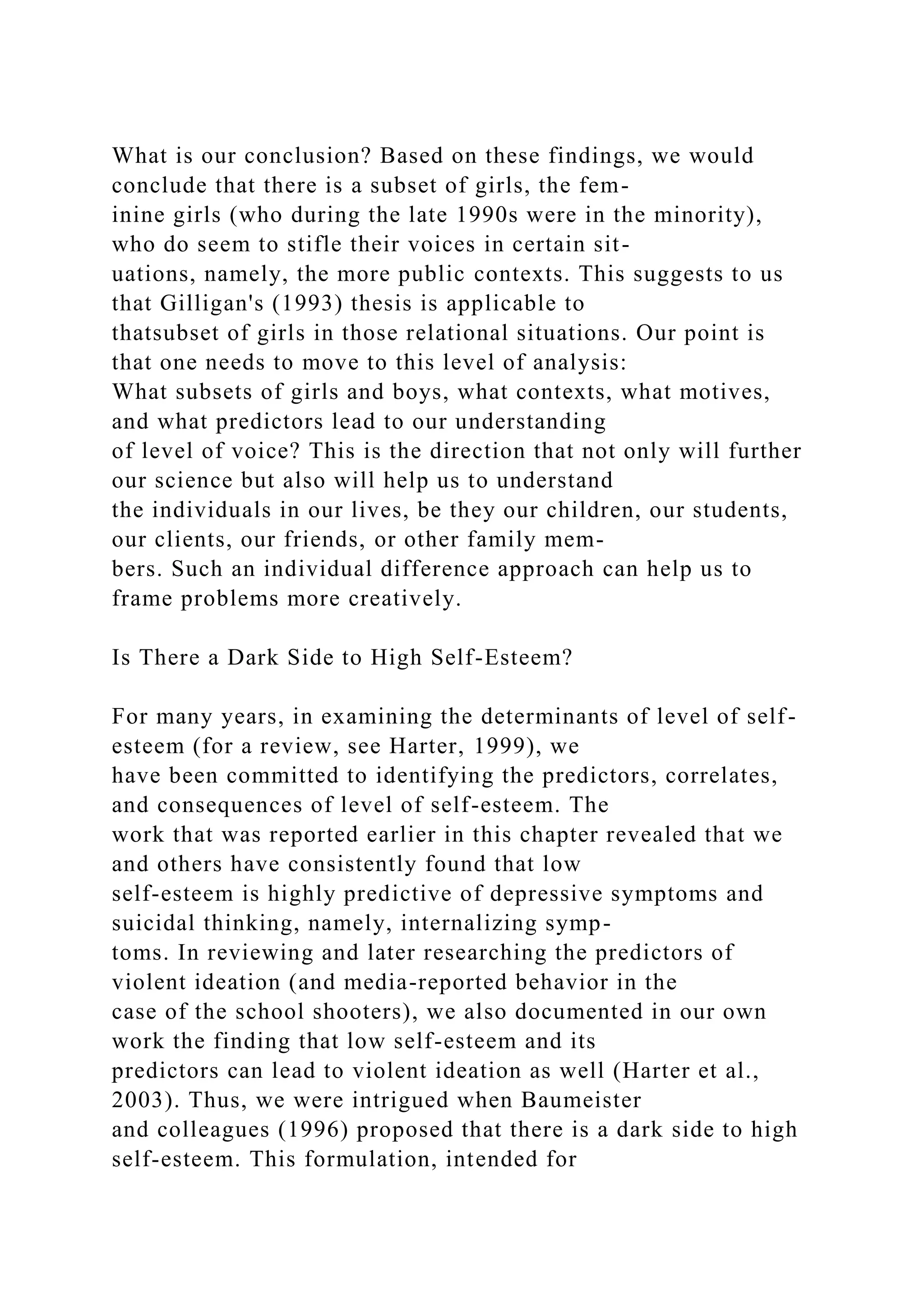 What is our conclusion? Based on these findings, we would
conclude that there is a subset of girls, the fem-
inine girls (who during the late 1990s were in the minority),
who do seem to stifle their voices in certain sit-
uations, namely, the more public contexts. This suggests to us
that Gilligan's (1993) thesis is applicable to
thatsubset of girls in those relational situations. Our point is
that one needs to move to this level of analysis:
What subsets of girls and boys, what contexts, what motives,
and what predictors lead to our understanding
of level of voice? This is the direction that not only will further
our science but also will help us to understand
the individuals in our lives, be they our children, our students,
our clients, our friends, or other family mem-
bers. Such an individual difference approach can help us to
frame problems more creatively.
Is There a Dark Side to High Self-Esteem?
For many years, in examining the determinants of level of self-
esteem (for a review, see Harter, 1999), we
have been committed to identifying the predictors, correlates,
and consequences of level of self-esteem. The
work that was reported earlier in this chapter revealed that we
and others have consistently found that low
self-esteem is highly predictive of depressive symptoms and
suicidal thinking, namely, internalizing symp-
toms. In reviewing and later researching the predictors of
violent ideation (and media-reported behavior in the
case of the school shooters), we also documented in our own
work the finding that low self-esteem and its
predictors can lead to violent ideation as well (Harter et al.,
2003). Thus, we were intrigued when Baumeister
and colleagues (1996) proposed that there is a dark side to high
self-esteem. This formulation, intended for
 