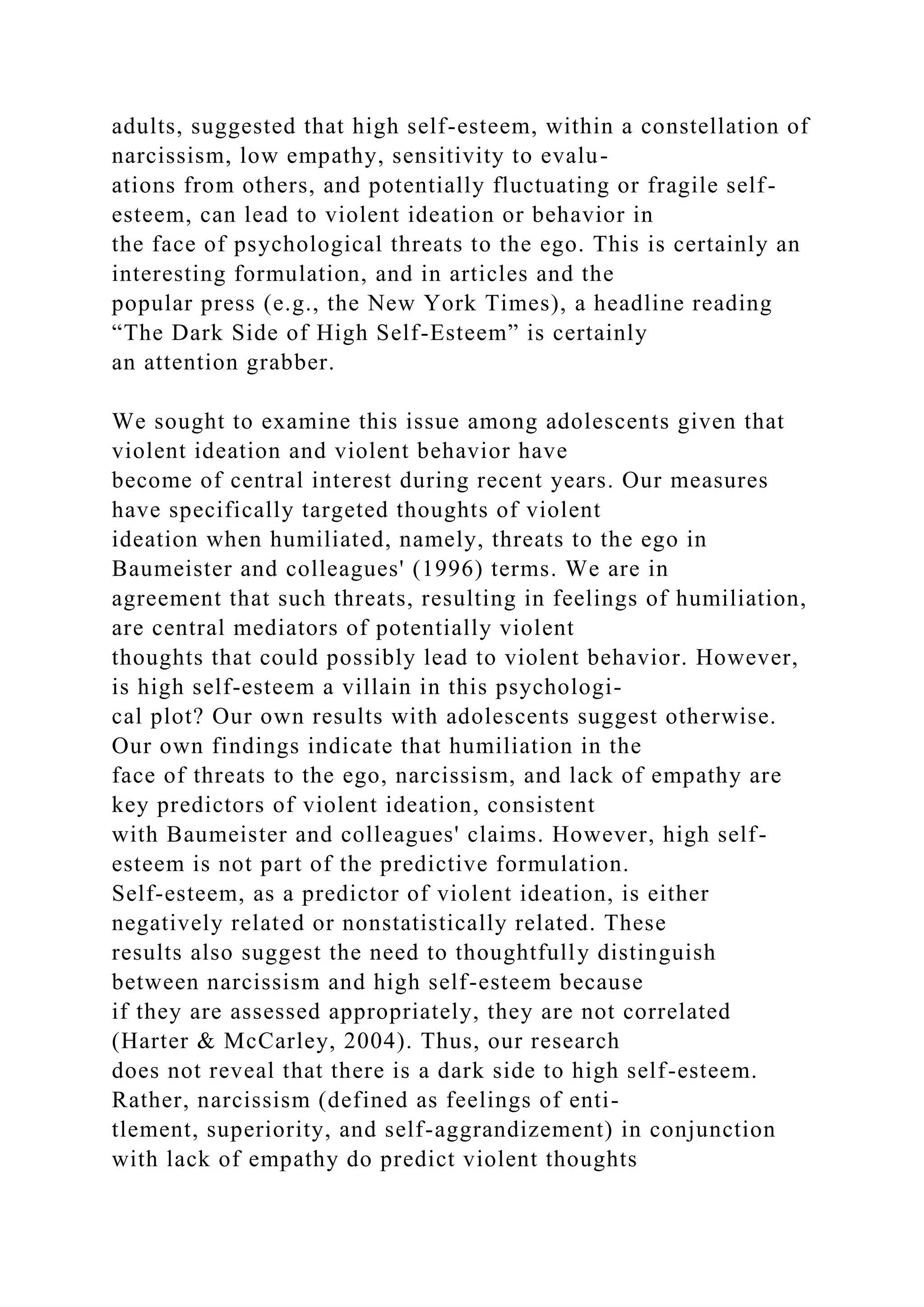adults, suggested that high self-esteem, within a constellation of
narcissism, low empathy, sensitivity to evalu-
ations from others, and potentially fluctuating or fragile self-
esteem, can lead to violent ideation or behavior in
the face of psychological threats to the ego. This is certainly an
interesting formulation, and in articles and the
popular press (e.g., the New York Times), a headline reading
“The Dark Side of High Self-Esteem” is certainly
an attention grabber.
We sought to examine this issue among adolescents given that
violent ideation and violent behavior have
become of central interest during recent years. Our measures
have specifically targeted thoughts of violent
ideation when humiliated, namely, threats to the ego in
Baumeister and colleagues' (1996) terms. We are in
agreement that such threats, resulting in feelings of humiliation,
are central mediators of potentially violent
thoughts that could possibly lead to violent behavior. However,
is high self-esteem a villain in this psychologi-
cal plot? Our own results with adolescents suggest otherwise.
Our own findings indicate that humiliation in the
face of threats to the ego, narcissism, and lack of empathy are
key predictors of violent ideation, consistent
with Baumeister and colleagues' claims. However, high self-
esteem is not part of the predictive formulation.
Self-esteem, as a predictor of violent ideation, is either
negatively related or nonstatistically related. These
results also suggest the need to thoughtfully distinguish
between narcissism and high self-esteem because
if they are assessed appropriately, they are not correlated
(Harter & McCarley, 2004). Thus, our research
does not reveal that there is a dark side to high self-esteem.
Rather, narcissism (defined as feelings of enti-
tlement, superiority, and self-aggrandizement) in conjunction
with lack of empathy do predict violent thoughts
 