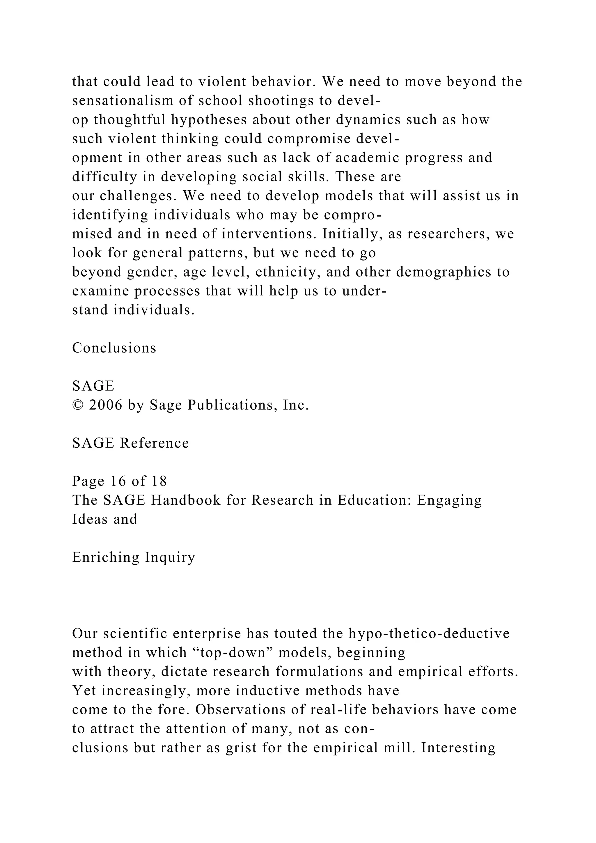 that could lead to violent behavior. We need to move beyond the
sensationalism of school shootings to devel-
op thoughtful hypotheses about other dynamics such as how
such violent thinking could compromise devel-
opment in other areas such as lack of academic progress and
difficulty in developing social skills. These are
our challenges. We need to develop models that will assist us in
identifying individuals who may be compro-
mised and in need of interventions. Initially, as researchers, we
look for general patterns, but we need to go
beyond gender, age level, ethnicity, and other demographics to
examine processes that will help us to under-
stand individuals.
Conclusions
SAGE
© 2006 by Sage Publications, Inc.
SAGE Reference
Page 16 of 18
The SAGE Handbook for Research in Education: Engaging
Ideas and
Enriching Inquiry
Our scientific enterprise has touted the hypo-thetico-deductive
method in which “top-down” models, beginning
with theory, dictate research formulations and empirical efforts.
Yet increasingly, more inductive methods have
come to the fore. Observations of real-life behaviors have come
to attract the attention of many, not as con-
clusions but rather as grist for the empirical mill. Interesting
 