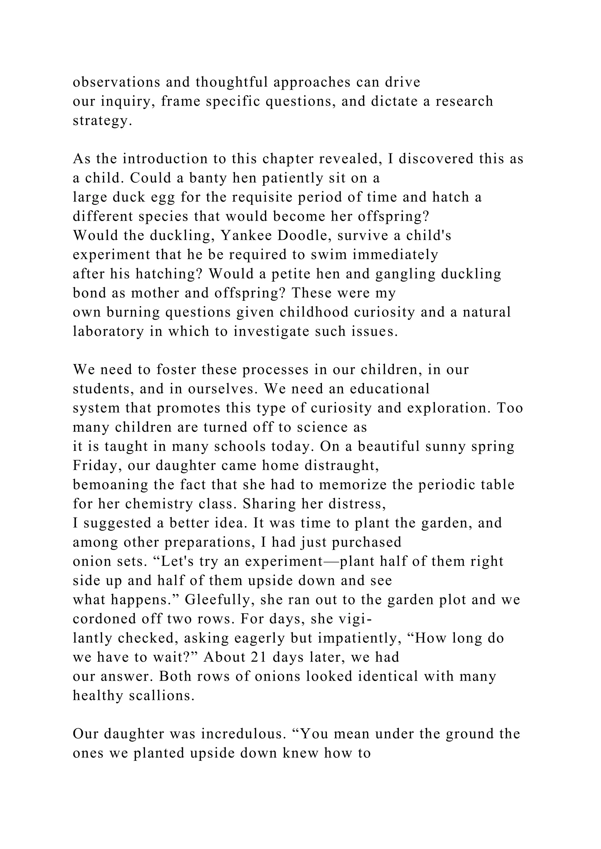 observations and thoughtful approaches can drive
our inquiry, frame specific questions, and dictate a research
strategy.
As the introduction to this chapter revealed, I discovered this as
a child. Could a banty hen patiently sit on a
large duck egg for the requisite period of time and hatch a
different species that would become her offspring?
Would the duckling, Yankee Doodle, survive a child's
experiment that he be required to swim immediately
after his hatching? Would a petite hen and gangling duckling
bond as mother and offspring? These were my
own burning questions given childhood curiosity and a natural
laboratory in which to investigate such issues.
We need to foster these processes in our children, in our
students, and in ourselves. We need an educational
system that promotes this type of curiosity and exploration. Too
many children are turned off to science as
it is taught in many schools today. On a beautiful sunny spring
Friday, our daughter came home distraught,
bemoaning the fact that she had to memorize the periodic table
for her chemistry class. Sharing her distress,
I suggested a better idea. It was time to plant the garden, and
among other preparations, I had just purchased
onion sets. “Let's try an experiment—plant half of them right
side up and half of them upside down and see
what happens.” Gleefully, she ran out to the garden plot and we
cordoned off two rows. For days, she vigi-
lantly checked, asking eagerly but impatiently, “How long do
we have to wait?” About 21 days later, we had
our answer. Both rows of onions looked identical with many
healthy scallions.
Our daughter was incredulous. “You mean under the ground the
ones we planted upside down knew how to
 