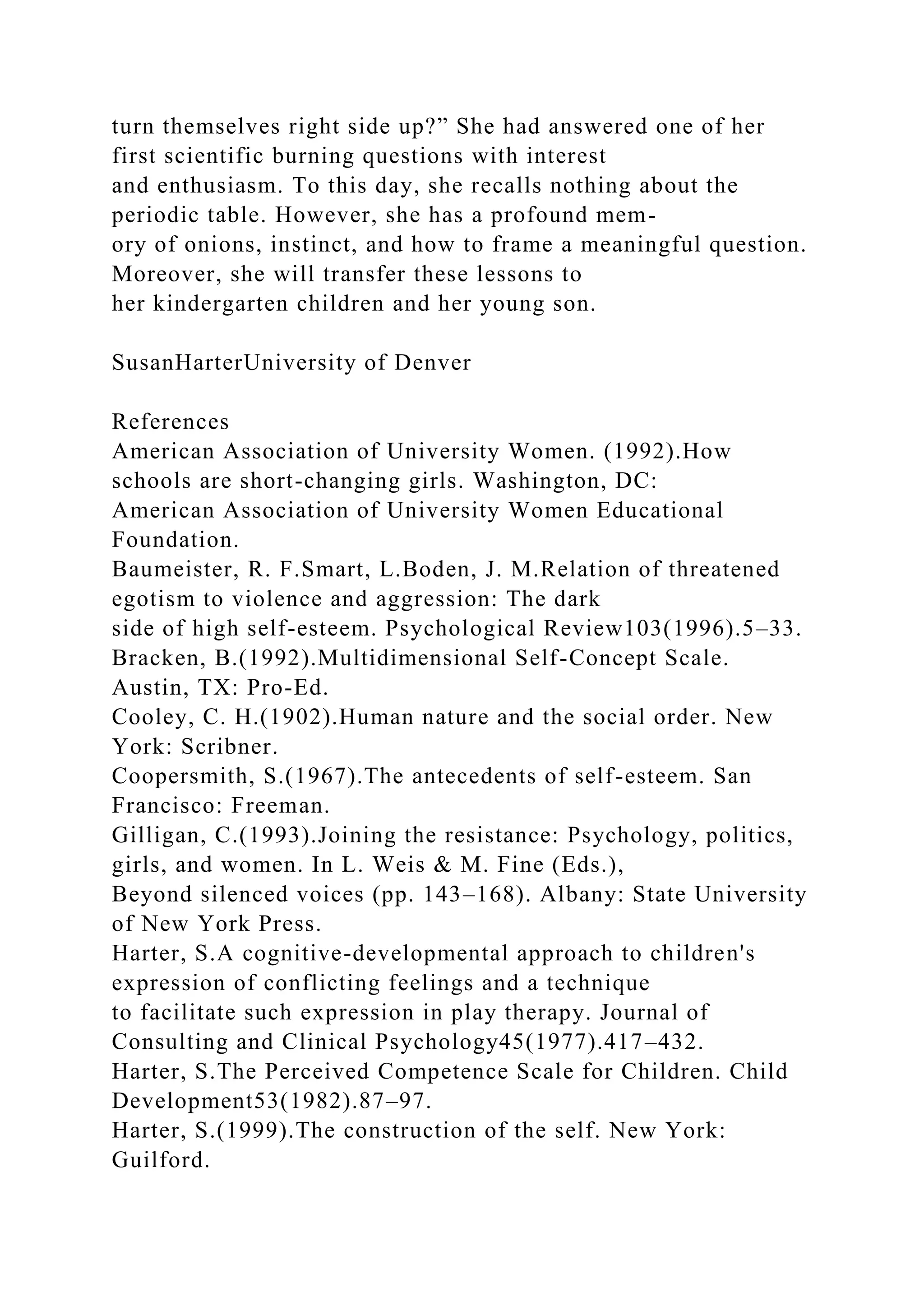 turn themselves right side up?” She had answered one of her
first scientific burning questions with interest
and enthusiasm. To this day, she recalls nothing about the
periodic table. However, she has a profound mem-
ory of onions, instinct, and how to frame a meaningful question.
Moreover, she will transfer these lessons to
her kindergarten children and her young son.
SusanHarterUniversity of Denver
References
American Association of University Women. (1992).How
schools are short-changing girls. Washington, DC:
American Association of University Women Educational
Foundation.
Baumeister, R. F.Smart, L.Boden, J. M.Relation of threatened
egotism to violence and aggression: The dark
side of high self-esteem. Psychological Review103(1996).5–33.
Bracken, B.(1992).Multidimensional Self-Concept Scale.
Austin, TX: Pro-Ed.
Cooley, C. H.(1902).Human nature and the social order. New
York: Scribner.
Coopersmith, S.(1967).The antecedents of self-esteem. San
Francisco: Freeman.
Gilligan, C.(1993).Joining the resistance: Psychology, politics,
girls, and women. In L. Weis & M. Fine (Eds.),
Beyond silenced voices (pp. 143–168). Albany: State University
of New York Press.
Harter, S.A cognitive-developmental approach to children's
expression of conflicting feelings and a technique
to facilitate such expression in play therapy. Journal of
Consulting and Clinical Psychology45(1977).417–432.
Harter, S.The Perceived Competence Scale for Children. Child
Development53(1982).87–97.
Harter, S.(1999).The construction of the self. New York:
Guilford.
 