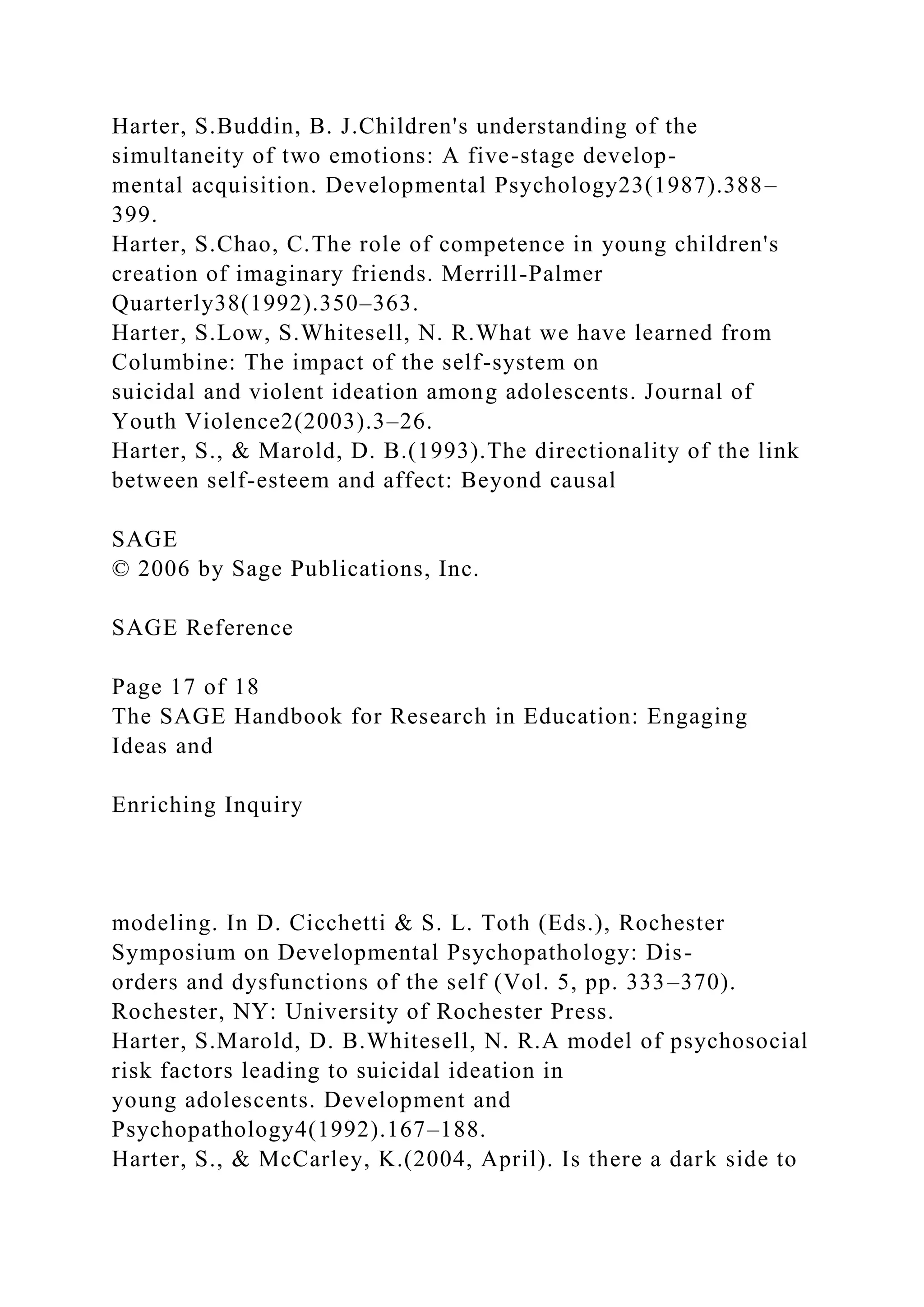 Harter, S.Buddin, B. J.Children's understanding of the
simultaneity of two emotions: A five-stage develop-
mental acquisition. Developmental Psychology23(1987).388–
399.
Harter, S.Chao, C.The role of competence in young children's
creation of imaginary friends. Merrill-Palmer
Quarterly38(1992).350–363.
Harter, S.Low, S.Whitesell, N. R.What we have learned from
Columbine: The impact of the self-system on
suicidal and violent ideation among adolescents. Journal of
Youth Violence2(2003).3–26.
Harter, S., & Marold, D. B.(1993).The directionality of the link
between self-esteem and affect: Beyond causal
SAGE
© 2006 by Sage Publications, Inc.
SAGE Reference
Page 17 of 18
The SAGE Handbook for Research in Education: Engaging
Ideas and
Enriching Inquiry
modeling. In D. Cicchetti & S. L. Toth (Eds.), Rochester
Symposium on Developmental Psychopathology: Dis-
orders and dysfunctions of the self (Vol. 5, pp. 333–370).
Rochester, NY: University of Rochester Press.
Harter, S.Marold, D. B.Whitesell, N. R.A model of psychosocial
risk factors leading to suicidal ideation in
young adolescents. Development and
Psychopathology4(1992).167–188.
Harter, S., & McCarley, K.(2004, April). Is there a dark side to
 