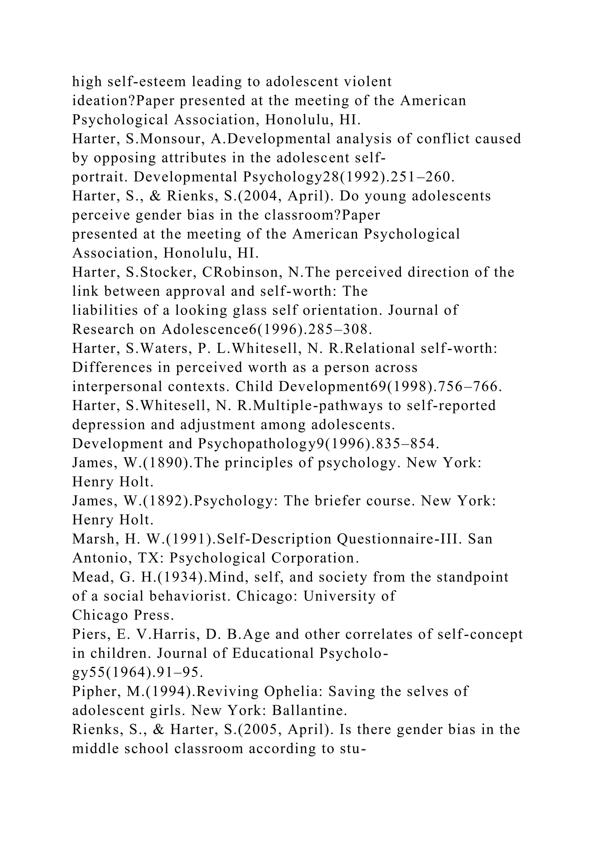 high self-esteem leading to adolescent violent
ideation?Paper presented at the meeting of the American
Psychological Association, Honolulu, HI.
Harter, S.Monsour, A.Developmental analysis of conflict caused
by opposing attributes in the adolescent self-
portrait. Developmental Psychology28(1992).251–260.
Harter, S., & Rienks, S.(2004, April). Do young adolescents
perceive gender bias in the classroom?Paper
presented at the meeting of the American Psychological
Association, Honolulu, HI.
Harter, S.Stocker, CRobinson, N.The perceived direction of the
link between approval and self-worth: The
liabilities of a looking glass self orientation. Journal of
Research on Adolescence6(1996).285–308.
Harter, S.Waters, P. L.Whitesell, N. R.Relational self-worth:
Differences in perceived worth as a person across
interpersonal contexts. Child Development69(1998).756–766.
Harter, S.Whitesell, N. R.Multiple-pathways to self-reported
depression and adjustment among adolescents.
Development and Psychopathology9(1996).835–854.
James, W.(1890).The principles of psychology. New York:
Henry Holt.
James, W.(1892).Psychology: The briefer course. New York:
Henry Holt.
Marsh, H. W.(1991).Self-Description Questionnaire-III. San
Antonio, TX: Psychological Corporation.
Mead, G. H.(1934).Mind, self, and society from the standpoint
of a social behaviorist. Chicago: University of
Chicago Press.
Piers, E. V.Harris, D. B.Age and other correlates of self-concept
in children. Journal of Educational Psycholo-
gy55(1964).91–95.
Pipher, M.(1994).Reviving Ophelia: Saving the selves of
adolescent girls. New York: Ballantine.
Rienks, S., & Harter, S.(2005, April). Is there gender bias in the
middle school classroom according to stu-
 