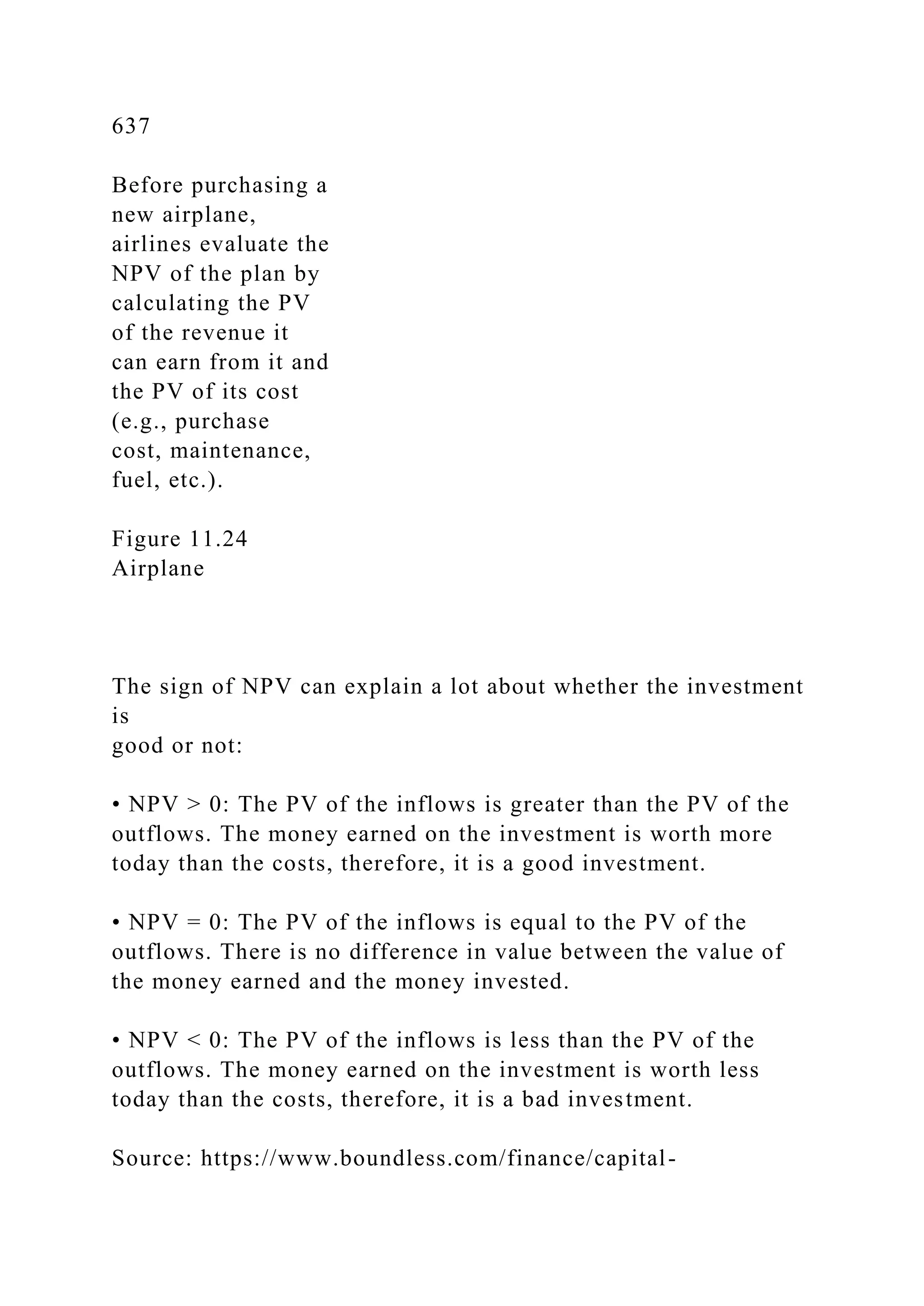 637
Before purchasing a
new airplane,
airlines evaluate the
NPV of the plan by
calculating the PV
of the revenue it
can earn from it and
the PV of its cost
(e.g., purchase
cost, maintenance,
fuel, etc.).
Figure 11.24
Airplane
The sign of NPV can explain a lot about whether the investment
is
good or not:
• NPV > 0: The PV of the inflows is greater than the PV of the
outflows. The money earned on the investment is worth more
today than the costs, therefore, it is a good investment.
• NPV = 0: The PV of the inflows is equal to the PV of the
outflows. There is no difference in value between the value of
the money earned and the money invested.
• NPV < 0: The PV of the inflows is less than the PV of the
outflows. The money earned on the investment is worth less
today than the costs, therefore, it is a bad investment.
Source: https://www.boundless.com/finance/capital-
 