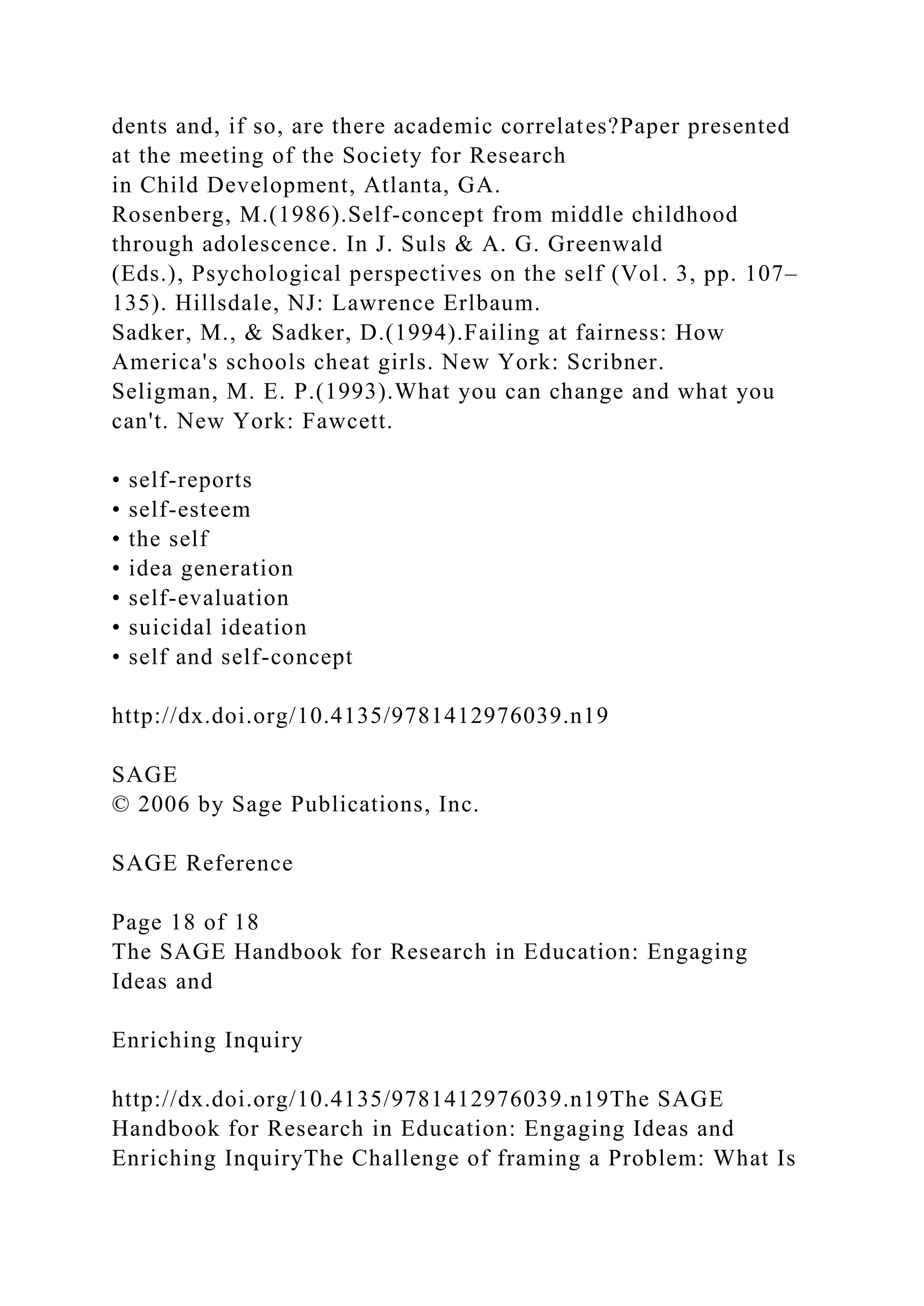 dents and, if so, are there academic correlates?Paper presented
at the meeting of the Society for Research
in Child Development, Atlanta, GA.
Rosenberg, M.(1986).Self-concept from middle childhood
through adolescence. In J. Suls & A. G. Greenwald
(Eds.), Psychological perspectives on the self (Vol. 3, pp. 107–
135). Hillsdale, NJ: Lawrence Erlbaum.
Sadker, M., & Sadker, D.(1994).Failing at fairness: How
America's schools cheat girls. New York: Scribner.
Seligman, M. E. P.(1993).What you can change and what you
can't. New York: Fawcett.
• self-reports
• self-esteem
• the self
• idea generation
• self-evaluation
• suicidal ideation
• self and self-concept
http://dx.doi.org/10.4135/9781412976039.n19
SAGE
© 2006 by Sage Publications, Inc.
SAGE Reference
Page 18 of 18
The SAGE Handbook for Research in Education: Engaging
Ideas and
Enriching Inquiry
http://dx.doi.org/10.4135/9781412976039.n19The SAGE
Handbook for Research in Education: Engaging Ideas and
Enriching InquiryThe Challenge of framing a Problem: What Is
 