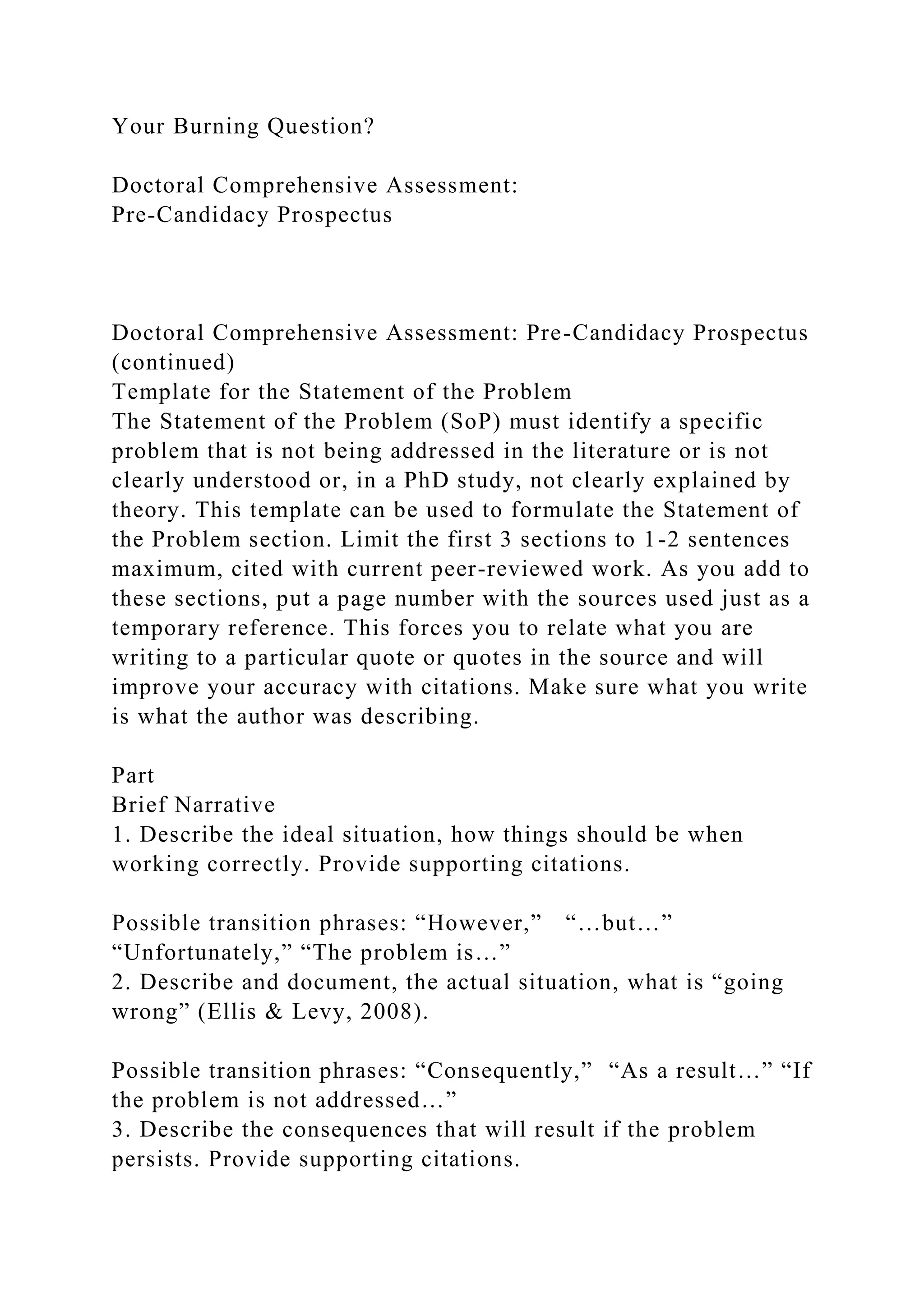 Your Burning Question?
Doctoral Comprehensive Assessment:
Pre-Candidacy Prospectus
Doctoral Comprehensive Assessment: Pre-Candidacy Prospectus
(continued)
Template for the Statement of the Problem
The Statement of the Problem (SoP) must identify a specific
problem that is not being addressed in the literature or is not
clearly understood or, in a PhD study, not clearly explained by
theory. This template can be used to formulate the Statement of
the Problem section. Limit the first 3 sections to 1-2 sentences
maximum, cited with current peer-reviewed work. As you add to
these sections, put a page number with the sources used just as a
temporary reference. This forces you to relate what you are
writing to a particular quote or quotes in the source and will
improve your accuracy with citations. Make sure what you write
is what the author was describing.
Part
Brief Narrative
1. Describe the ideal situation, how things should be when
working correctly. Provide supporting citations.
Possible transition phrases: “However,” “…but…”
“Unfortunately,” “The problem is…”
2. Describe and document, the actual situation, what is “going
wrong” (Ellis & Levy, 2008).
Possible transition phrases: “Consequently,” “As a result…” “If
the problem is not addressed…”
3. Describe the consequences that will result if the problem
persists. Provide supporting citations.
 