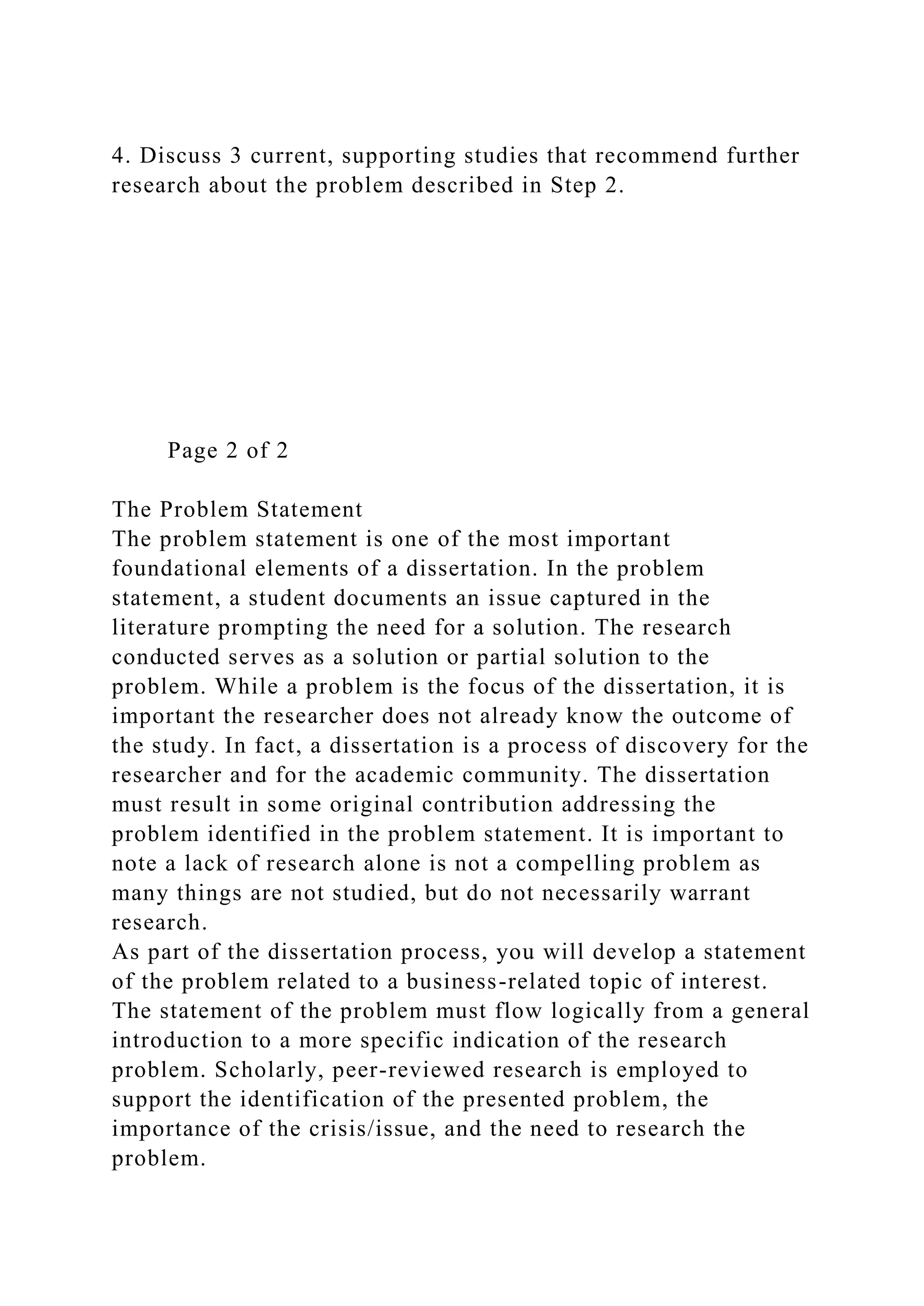 4. Discuss 3 current, supporting studies that recommend further
research about the problem described in Step 2.
Page 2 of 2
The Problem Statement
The problem statement is one of the most important
foundational elements of a dissertation. In the problem
statement, a student documents an issue captured in the
literature prompting the need for a solution. The research
conducted serves as a solution or partial solution to the
problem. While a problem is the focus of the dissertation, it is
important the researcher does not already know the outcome of
the study. In fact, a dissertation is a process of discovery for the
researcher and for the academic community. The dissertation
must result in some original contribution addressing the
problem identified in the problem statement. It is important to
note a lack of research alone is not a compelling problem as
many things are not studied, but do not necessarily warrant
research.
As part of the dissertation process, you will develop a statement
of the problem related to a business-related topic of interest.
The statement of the problem must flow logically from a general
introduction to a more specific indication of the research
problem. Scholarly, peer-reviewed research is employed to
support the identification of the presented problem, the
importance of the crisis/issue, and the need to research the
problem.
 