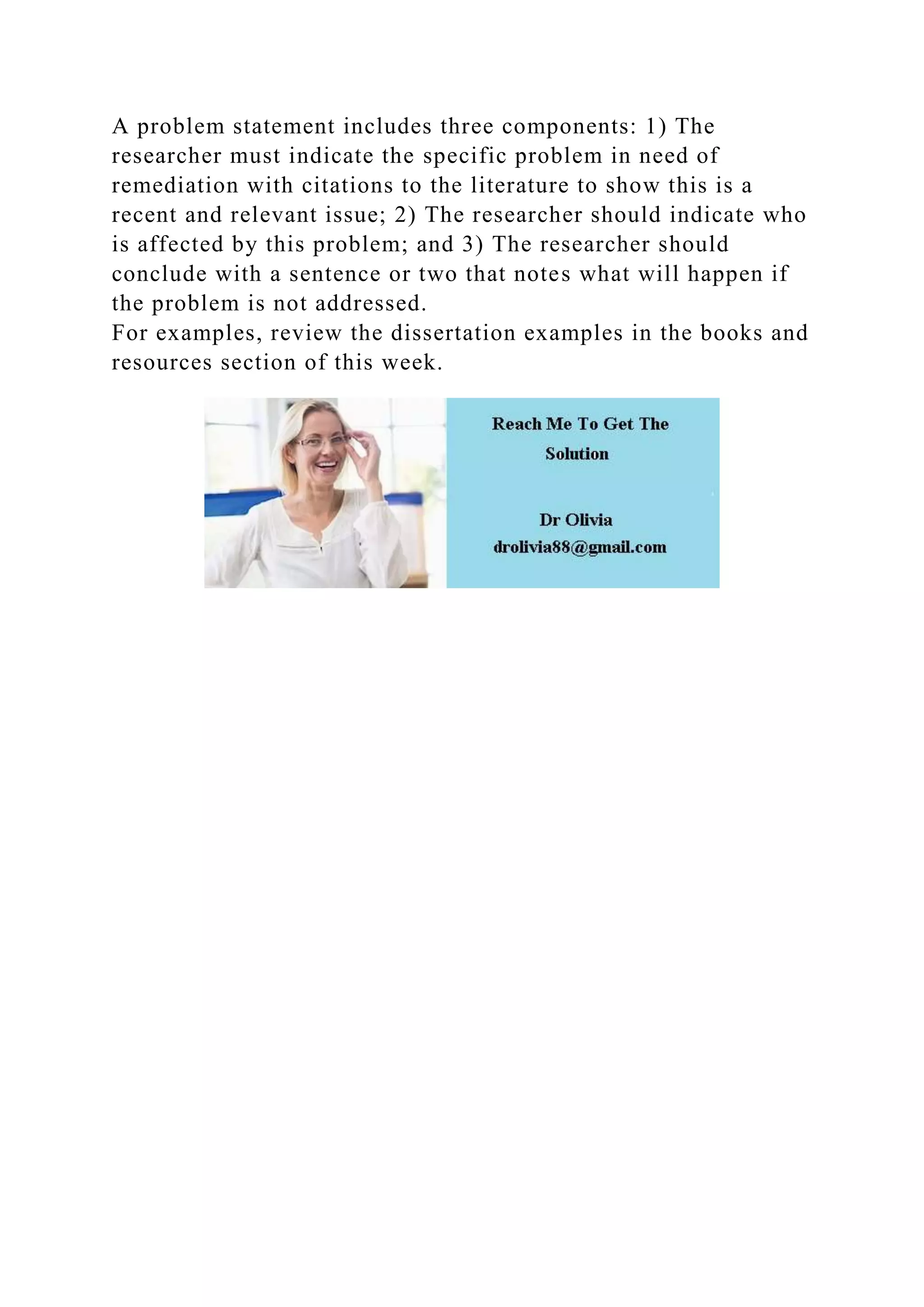 A problem statement includes three components: 1) The
researcher must indicate the specific problem in need of
remediation with citations to the literature to show this is a
recent and relevant issue; 2) The researcher should indicate who
is affected by this problem; and 3) The researcher should
conclude with a sentence or two that notes what will happen if
the problem is not addressed.
For examples, review the dissertation examples in the books and
resources section of this week.
 