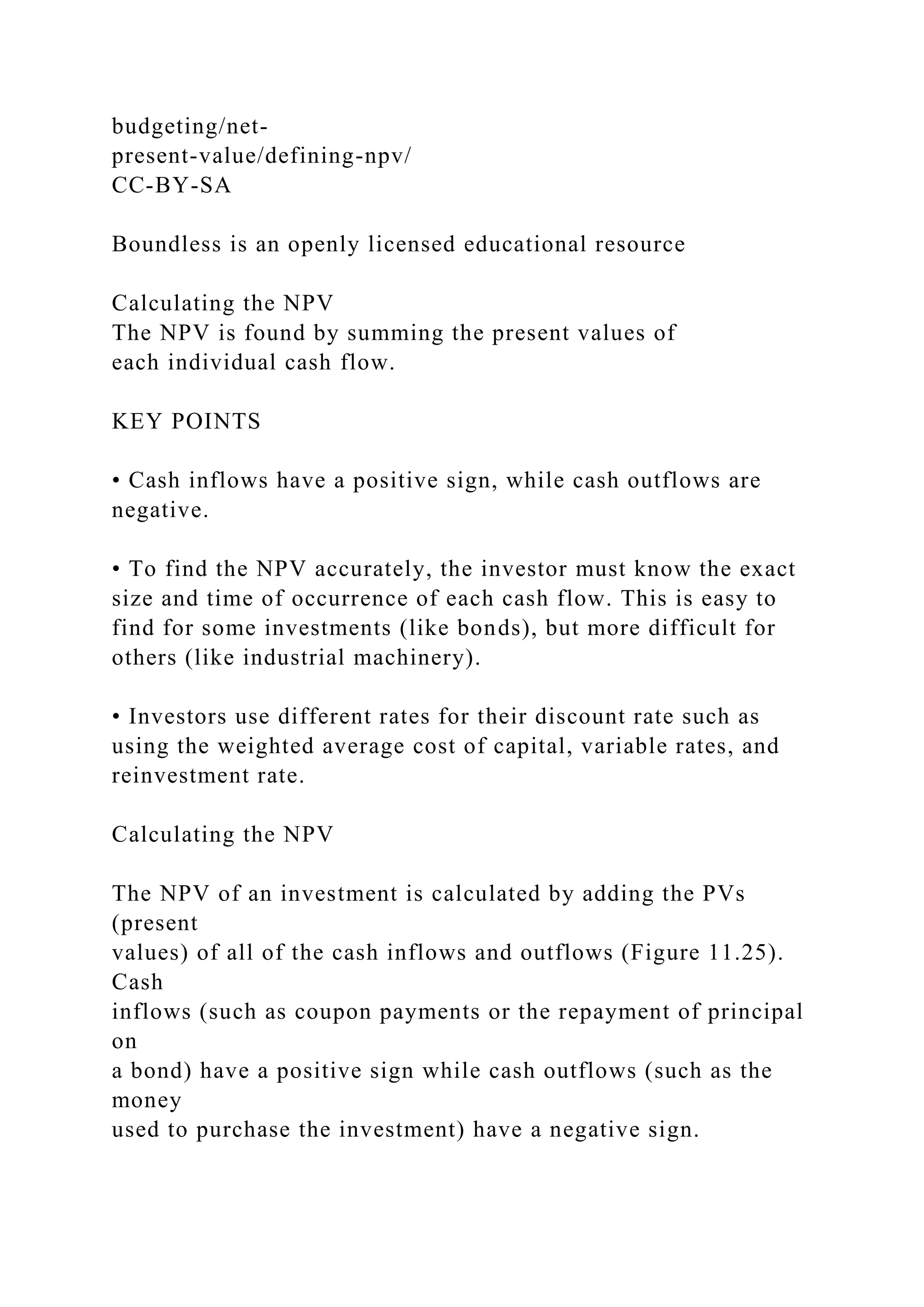 budgeting/net-
present-value/defining-npv/
CC-BY-SA
Boundless is an openly licensed educational resource
Calculating the NPV
The NPV is found by summing the present values of
each individual cash flow.
KEY POINTS
• Cash inflows have a positive sign, while cash outflows are
negative.
• To find the NPV accurately, the investor must know the exact
size and time of occurrence of each cash flow. This is easy to
find for some investments (like bonds), but more difficult for
others (like industrial machinery).
• Investors use different rates for their discount rate such as
using the weighted average cost of capital, variable rates, and
reinvestment rate.
Calculating the NPV
The NPV of an investment is calculated by adding the PVs
(present
values) of all of the cash inflows and outflows (Figure 11.25).
Cash
inflows (such as coupon payments or the repayment of principal
on
a bond) have a positive sign while cash outflows (such as the
money
used to purchase the investment) have a negative sign.
 