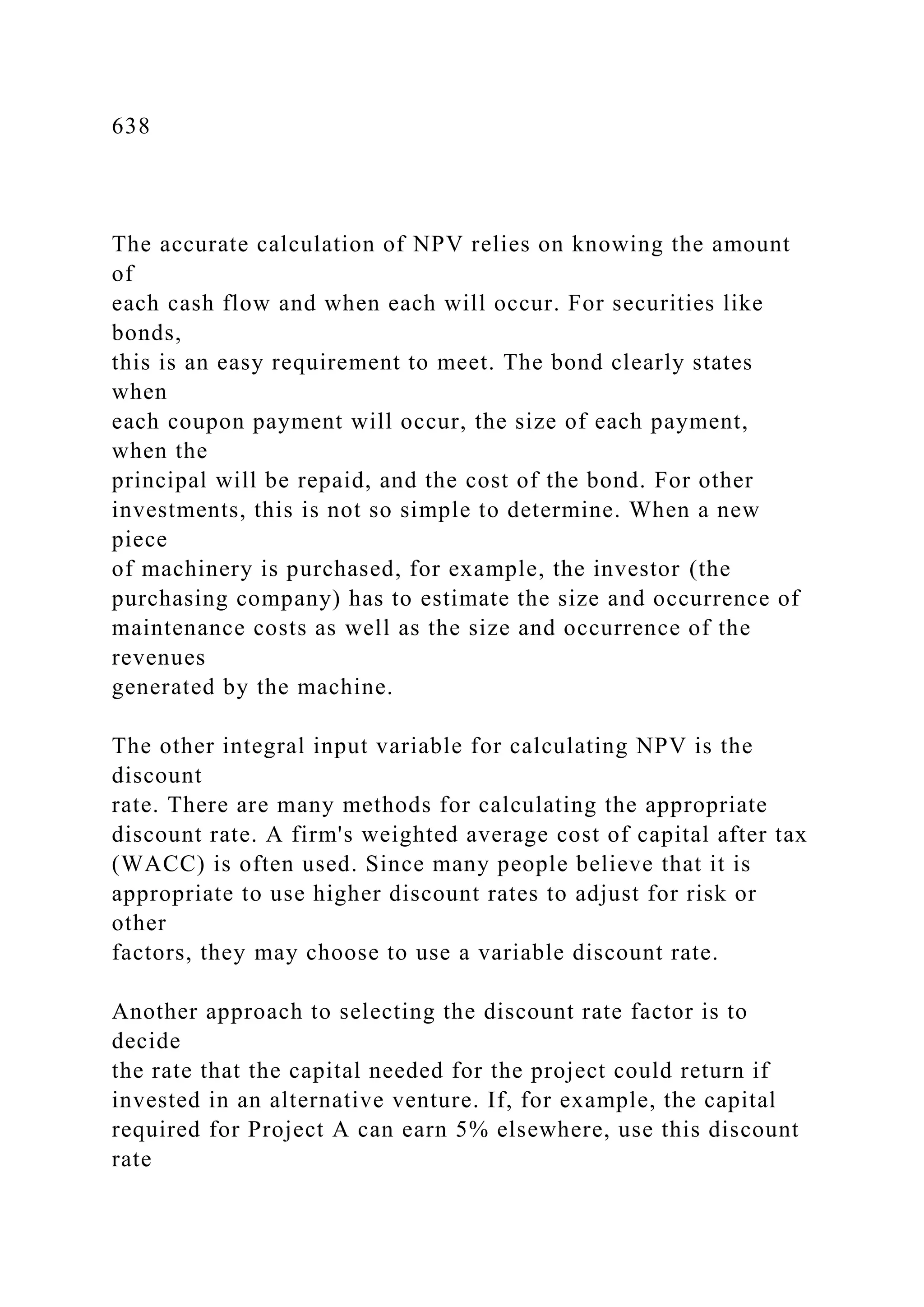 638
The accurate calculation of NPV relies on knowing the amount
of
each cash flow and when each will occur. For securities like
bonds,
this is an easy requirement to meet. The bond clearly states
when
each coupon payment will occur, the size of each payment,
when the
principal will be repaid, and the cost of the bond. For other
investments, this is not so simple to determine. When a new
piece
of machinery is purchased, for example, the investor (the
purchasing company) has to estimate the size and occurrence of
maintenance costs as well as the size and occurrence of the
revenues
generated by the machine.
The other integral input variable for calculating NPV is the
discount
rate. There are many methods for calculating the appropriate
discount rate. A firm's weighted average cost of capital after tax
(WACC) is often used. Since many people believe that it is
appropriate to use higher discount rates to adjust for risk or
other
factors, they may choose to use a variable discount rate.
Another approach to selecting the discount rate factor is to
decide
the rate that the capital needed for the project could return if
invested in an alternative venture. If, for example, the capital
required for Project A can earn 5% elsewhere, use this discount
rate
 
