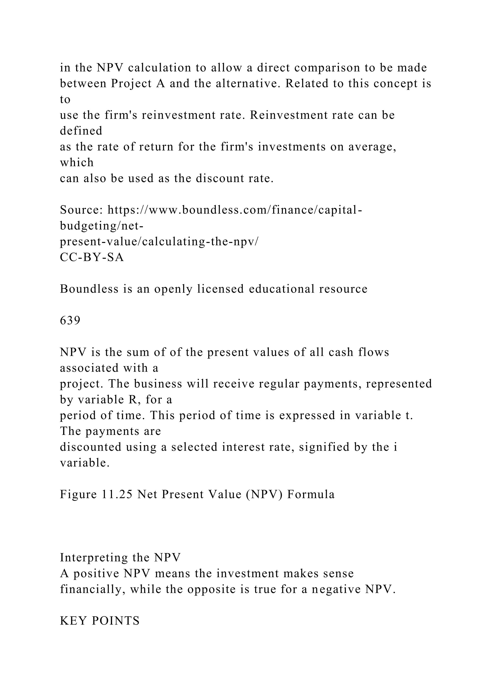 in the NPV calculation to allow a direct comparison to be made
between Project A and the alternative. Related to this concept is
to
use the firm's reinvestment rate. Reinvestment rate can be
defined
as the rate of return for the firm's investments on average,
which
can also be used as the discount rate.
Source: https://www.boundless.com/finance/capital-
budgeting/net-
present-value/calculating-the-npv/
CC-BY-SA
Boundless is an openly licensed educational resource
639
NPV is the sum of of the present values of all cash flows
associated with a
project. The business will receive regular payments, represented
by variable R, for a
period of time. This period of time is expressed in variable t.
The payments are
discounted using a selected interest rate, signified by the i
variable.
Figure 11.25 Net Present Value (NPV) Formula
Interpreting the NPV
A positive NPV means the investment makes sense
financially, while the opposite is true for a negative NPV.
KEY POINTS
 